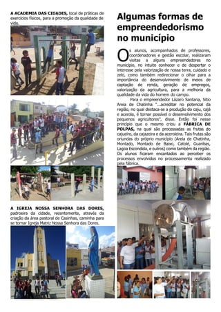A ACADEMIA DAS CIDADES, local de práticas de
exercícios físicos, para a promoção da qualidade de
vida.

Algumas formas de
empreendedorismo
no município

O

s alunos, acompanhados de professores,
coordenadores e gestão escolar, realizaram
visitas a alguns empreendedores no
município, no intuito conhecer e de despertar o
interesse pela valorização de nossa terra, cuidado e
zelo, como também redirecionar o olhar para a
importância do desenvolvimento de meios de
captação de renda, geração de empregos,
valorização da agricultura, para a melhoria da
qualidade da vida do homem do campo.
Para o empreendedor Lázaro Santana, Sítio
Areia de Chatinha “...acreditar no potencial da
região, no qual destaca-se a produção do caju, cajá
e acerola, é tornar possível o desenvolvimento dos
pequenos agricultores”, disse. Então foi nesse
princípio que o mesmo criou a FÁBRICA DE
POLPAS, na qual são processadas as frutas do
cajueiro, da cajazeira e da aceroleira. Tais frutas são
oriundas do próprio município (Areia de Chatinha,
Montado, Montado de Baixo, Catolé, Guaribas,
Lagoa Escondida, e outros) como também da região.
Os alunos ficaram encantados ao perceber os
processos envolvidos no processamento realizado
pela fábrica.

A IGREJA NOSSA SENHORA DAS DORES,
padroeira da cidade, recentemente, através da
criação da área pastoral de Casinhas, caminha para
se tornar Igreja Matriz Nossa Senhora das Dores.

 
