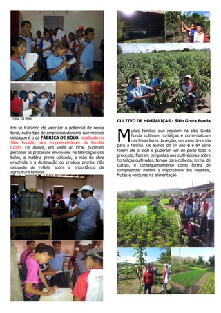 Fotos: Gil Mello

Em se tratando de valorizar o potencial de nossa
terra, outro tipo de empreendedorismo que merece
destaque é o da FÁBRICA DE BOLO, localizada no
Sítio Fundão, dos empreendedores da Família
Cizino. Os alunos, em visita ao local, puderam
perceber os processos envolvidos na fabricação dos
bolos, a matéria prima utilizada, a mão de obra
envolvida e a destinação do produto pronto, não
deixando de refletir sobre a importância da
agricultura familiar.

CULTIVO DE HORTALIÇAS - Sítio Gruta Funda

M

uitas famílias que residem no sítio Gruta
Funda cultivam hortaliças e comercializam
nas feiras livres da região, um meio de renda
para a família. Os alunos do 6º ano B e 8ª série
foram até o local e puderam ver de perto todo o
processo, fizeram perguntas aos cultivadores sobre
hortaliças cultivadas, tempo para colheita, forma de
cultivo, e consequentemente como forma de
compreender melhor a importância dos vegetais,
frutas e verduras na alimentação.

 
