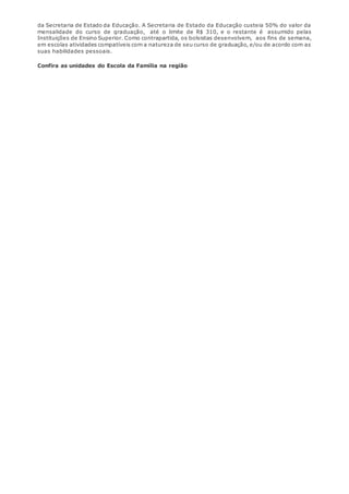 da Secretaria de Estado da Educação. A Secretaria de Estado da Educação custeia 50% do valor da 
mensalidade do curso de graduação, até o limite de R$ 310, e o restante é assumido pelas 
Instituições de Ensino Superior. Como contrapartida, os bolsistas desenvolvem, aos fins de semana, 
em escolas atividades compatíveis com a natureza de seu curso de graduação, e/ou de acordo com as 
suas habilidades pessoais. 
Confira as unidades do Escola da Família na região 
