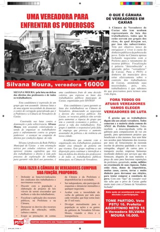 UMA VEREADORA PARA                                                                      O QUE É CÂMARA
                                                                                                             DE VEREADORES EM

                    ENFRENTAR OS PODEROSOS
                                                                                                                  CAXIAS
                                                                                                                A Câmara de Vereadores de
                                                                                                                   Caxias não tem nenhum
                                                                                                                   representante da luta dos
                                                                                                                   trabalhadores, todos que lá
                                                                                                                   estão servem aos grupos dos
                                                                                                                   ricos, do qual desejam ser,
                                                                                                                   por isso são subservientes.
                                                                                                                   Têm por objetivo único de
                                                                                                                   enriquecer e viver à custa do
                                                                                                                   dinheiro público e da pobreza do
                                                                                                                   povo. Estão na Câmara apenas
                                                                                                                   fechando negociatas com o
                                                                                                                   Prefeito para o rateamento do
                                                                                                                   recurso público. Fiscalização
                                                                                                                   é palavra “desconhecida” e
                                                                                                                   ignorada pelos “vereadores”
                                                                                                                   de Caxias. Para o PSTU o
                                                                                                                   dinheiro do município deve
                                                                                                                   estar efetivamente sobre o
                                                                                                                   controle dos trabalhadores

Silvana Moura, vereadora 16000                                                                                    de Caxias, atendendo suas
                                                                                                                  necessidades,       pois,    nós,
                                                                                                                  trabalhadores é que sabemos
        SILVANA MOURA: pela luta em defesa                    uma candidatura fruto de uma decisão          do que precisamos para termos uma
        dos direitos dos professores e de todos               coletiva, que expressa as lutas dos           vida digna.
        os trabalhadores.                                     trabalhadores públicos municipais de
                                                              Caxias, organizadas pelo SINTRAP.               FORA TODOS OS
             Esta candidatura é expressão de um
        grupo que tem assumido intensas lutas e                    Esta candidatura é para garantir as
                                                                                                            ATUAIS VEREADORES
        de uma urgente necessidade de denunciar               lutas dos trabalhadores na Câmara de             VAMOS ELEGER
        o centro de corrupção generalizada que é              Vereadores, denunciando as negociatas         VEREADORES DE LUTA
        a Prefeitura e a Câmara de Vereadores de              e desvios dos recursos públicos. Em
        Caxias.                                               Caxias, os recursos públicos têm servido
                                                                                                                 É preciso que os trabalhadores
                                                              para aumentar a riqueza do grupo que
               Construída nas lutas contra a                                                                digam não aos atuais vereadores. Todos
                                                              tem o controle economico e politico e
        dominação e pela sobrevivencia, Silvana                                                             comeram e a maioria ainda comem do
                                                              piorar a vida dos trabalhadores. Este
        Moura, tem assumido coletivamente a                                                                 ANGU do Prefeito Humberto. Todos
                                                              grupo é também o responsável pela falta
        tarefa de organizar os trabalhadores                                                                recebem a desavergonhada verba de
                                                              de emprego que provoca o aumento
        para o enfrentamento contra os grupos                                                               gabinete para comparecerem de vez em
                                                              assustador da pobreza e da violência em
        poderosos e avançar na conquista de                                                                 quando, para apresentarem projetos que
                                                              nossa cidade.
        direitos por condições dignas de vida.                                                              beneficiam a eles mesmos. Isso sem falar
                                                                   Acreditamos que somente com a            nos acordos para fatiamento dos recursos
             Silvana é professora da Rede Pública             organização, nós, trabalhadores, podemos      por meio do fornecimento de merenda
        Municipal de Caxias e tem orientação                  mudar essa situação de penúria em             escolar de péssima qualidade e às vezes
        teórica por estudos coletivos sobre o                 que vivemos. Este grupo reafirma a sua        estragadas, aluguel de carros para o
        opressor sistema capitalista que tira                 disposição para continuar e intensificar a    transporte escolar, empresas fantasmas
        dos trabalhadores o direito à vida pelo               luta em defesa dos direitos dos professores   recebendo dinheiro por serviços que não
        processo de exploração do trabalho                    e de todos os trabalhadores públicos          fornecem, aluguéis de suas mansões a
        para garantir vida fácil aos parasitas, é             minucipais, na Câmara de Vereadores.          preço de ouro para funcionar repartições
                                                                                                            da prefeitura, garantindo, assim, milhões
                                                                                                            no crescimento de suas riquezas. Todos
                  PARA FAZER A CÂMARA DE VEREADORES CUMPRIR                                                 estão ricos, donos de empreiteiras,
                                                                                                            muitas casas, carros, terras e muito
                            SUA FUNÇÃO, PROPOMOS:                                                           dinheiro para derramar nas eleições,
             •	         Defender as lutas/reivindicações            da Câmara e da Prefeitura e             para tentar comprar a consiência do
                        dos sindicatos dos trabalhadores e          disponibilizá-las à sociedade;          povo. Com este “tipo” de vereador você
                        movimentos sociais;                                                                 não acha que o povo de Caxias ganha
                                                               •	   Ser independente, não participar de     muito mais com a Câmara de Vereadores
             •	         Discutir com a população a                  esquemas e denunciar mensalões e        fechada?
                        elaboração de projetos de leis              qualquer negociata;
                        viáveis de serem executados que        •	   Acabar com a imoralidade da              Esta ação só acontecerá com sua
                        melhore a vida dos trabalhadores;           verba de gabinete por mês para                decisão e participação.
             •	         Fiscalizar a aplicação dos recursos         cada vereador, que hoje soma mais
                        públicos, na Prefeitura e na                de 15 mil reais;                         TOME PARTIDO. Vote
                        Câmara;                                •	   Divulgar mensalmente para a                PSTU 16. Prefeito
             •	         Denunciar os desvios dos recursos           população as ações e os gastos
                        públicos da educação, saúde,                do gabinete da Vereadora Silvana
                                                                                                             AGOSTINHO NETO 16
                        cultura e outros;                           Moura, visando a ética e a               e Vereadora SILVANA
             •	         Exigir as prestações de contas              transparência.                              MOURA 16.000.
                                  PARTIDO SOCIALISTA DOS TRABALHADORES UNIFICADO


jornal_pstu_16.indd 4                                                                                                                             10/08/12 14:29
 