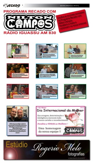 4                                                                  ARAUCÁRIA, MARÇO DE 2012 | ANO 1/Nº 05




                                                                                                                                    s
                                                                                                                          or teado
                                                                                                                  i ntes s om
                                                                                                          a os ouv cado c
                                                                                                   Confir rama Re
                                                                                                           g
                                                                                                   no Pro ampos.
                                                                                                    N ilton C a todos e          ntonia
                                                                                                                                        !
                                                                                                             ns               si
                                                                                                    P  arabé m na nossa
                                                                                                              e
                                                                                                     c ontinu




                                                           » Nilton Campos entrega brinde do
            » Nilton Campos entrega brinde do                                                                              » Nilton Campos entrega brinde do
                                                           programa recado para Janice Moraes
            Programa Recado para Dona Tereza                                                                               Programa recado para Leonardo
                                                           filha da Dona Hortência




        » Nilton Campos entrega brinde do           » Nilton Campos recebe no estúdio da Rádio
        Programa Recado para Polaca do Tropical e   Iguassu - Programa Recado a Amiga Dilla da                             » Nilton Campos entrega brinde para
        para o Gaucho seu esposo                    empresa Dilla Flower Presentes                                         Jadir Coiado do bairro Costeira




            » Programa Recado entrega brinde para          » Programa Recado entrega brinde para                           » Programa Recado entrega brinde para
            D. Leonarda do Vila Angélica                   José do Bairro Itaipú                                           Cleonice do Jd. Condor




  » Nilton Campos prestigiou o jantar de
comemoração de aniversário de Sanderson
 Fabianski, que completou idade nova no
          último dia 03 de março.
 O Programa Recado com Nilton Campos
  deseja muitos anos de vida, saúde paz e
                 sucesso !
 