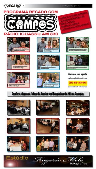 4                                                                  ARAUCÁRIA, MAIO DE 2012 | ANO 1/Nº 06




                                                                                                                                       s
                                                                                                                             or teado
                                                                                                                     i ntes s om
                                                                                                             a os ouv cado c
                                                                                                      Confir rama Re
                                                                                                              g
                                                                                                      no Pro ampos.
                                                                                                       N ilton C a todos e          ntonia
                                                                                                                                           !
                                                                                                                ns               si
                                                                                                       P  arabé m na nossa
                                                                                                                 e
                                                                                                        c ontinu




               » Programa Recado entrega brinde para                                                                     » Programa Recado entrega brinde para    Lurdes,
                                                              » Programa Recado entrega brinde para
               Sandra Cuca - Vila do Sossego                                                                             Jd. Planalto, na ocasião quem recebe é seu filho
                                                              Nete do Santa Regina




          » Programa  Recado entrega brinde para
                                                       » Programa Recado entrega brinde para                       » Programa Recado entrega brinde para Dona Luzia do Balsa Nova, na ocasião
          Dona Edite do bairro Estação                                                                             quem recebeu foi seu esposo Líbio.
                                                       Sebastiana do Jatobá




                                                                                                                       Converse com a gente
                                                                                                                       radiorecado@hotmail.com

                                                                                                                         3642-1010 • 9830-1902
» Programa Recado entrega brinde para Dona                    » Programa Recado entrega brinde para
Hortência do bairro Estação                                   família Bora Leal, Contenda.
                                                                                                                       Facebook: Recado Nilton Campos



        Confira algumas fotos do Jantar de Despedida de Nilton Campos
 