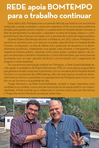 40MM
Coligação Unidos por Petrópolis - O trabalho tem que continuar. PSB, Rede, PC do B, PR, Solidariedade, PSD, PTN, PT do B e PRB
Thiago Damaceno, vice de Bomtempo, é da REDE
CIDADE DE TODOS
Construção,revitalizaçãoemanutençãoperma-
nentedaspraçasparausodestesespaçosparaconvi-
vência,lazer,esporteseatividadesculturais.
CriaçãodoPlanoMunicipaldePrevençãoàsMu-
dançasClimáticas,comampliaçãodeáreasverdese
estimulopermanenteàeconomiadebaixocarbono.
Requalificação do Parque Natural Padre Qui-
nha,naruaIpiranga,comincentivoàsatividadeses-
portivas e de educação ambiental, além da criação
da galeria petropolitana de monumentos perma-
nenteseartesplásticas.
Ampliação de espaços culturais dentro das co-
munidades, com os programas: Cinema na Praça,
FestivalMunicipaldoPassinhoeCoretoLiterário.
Criação do Programa “Petrópolis Ambiental”
comfoconaeducação,coletaseletivaedescarteade-
quadoderesíduossólidos.
CUIDADO COM A VIDA
Ampliação do horário de atendimento das
creches para até às 19 horas, com o programa
mãe comunitária.
Fortalecimento do Sistema Público de Saú-
de, com a continuidade da informatização do sis-
tema, manutenção das UPAS abertas, ampliação
daredebásicae,principalmente,continuarinves-
tindo no HospitalAlcidesCarneiro.
Fortalecimento do programa de ronda esco-
lar e criação da guarda civil comunitária.
Ampliação da política pública de bem estar
animal.
PETRÓPOLIS PACÍFICA,
INCLUSIVA E PLURAL
Criaçãodoplanomunicipaldeinserçãodapes-
soacomdeficiêncianomercadodetrabalho.
Resgate da autoestima da população idosa,
com reintegração do idoso à família e a comunida-
de,estímuloàutilizaçãodamãodeobradeidosose
criaçãodoprogramaidosoempreendedor.
Fortalecimentodarelaçãocomoterceirosetor,
trabalhando, em rede, a cultura de cidade solidária,
pormeiodeaçõescomoo“TransformaPetrópolis”.
NESSEMOMENTOEMQUE
VIVEMOSUMAGRAVECRISE
ECONÔMICA,ÉMUITO
IMPORTANTETERUM
PROGRAMADEGOVERNOQUE
CUIDEADEQUADAMENTEDOS
TEMASMAISIMPORTANTES
PARAPOPULAÇÃO,COMO
SAÚDE,EDUCAÇÃO,MORADIA
ESOBRETUDO, GERAR
MAISOPORTUNIDADESDE
TRABALHOPARAASPESSOAS.
NODIA2DEOUTUBRO,VOTEEM
BOMTEMPOPARAPREFEITO
ETHIAGODAMACENOPARA
VICE-PREFEITO,PARAQUE
PETRÓPOLISCONTINUENO
CAMINHOCERTO.
Marina Silva
COMTHIAGODAMACENOEAREDE
SUSTENTABILIDADE,NOSSOGRUPOPOLÍTICOE
NOSSOPLANODEGOVERNOPARAOSPRÓXIMOS
ANOSSEFORTALECEM.THIAGOTEMESPÍRITO
PÚBLICOECOMPROMISSOCOMOSERHUMANO.ELEÉ
FUNDAMENTALPARACONTINUARMOSCONSTRUINDO
UMACIDADEMAISJUSTA,FRATERNAESUSTENTÁVEL.
NOSÚLTIMOS4ANOS,ELESEMOSTROUUMLÍDER
PREPARADOPARACONSTRUIRUMAPETRÓPOLIS
PARAOFUTURO.EUETHIAGOESTAMOSJUNTOS
NESSACAMINHADA,PORISSOPEDIMOSOVOTONO40,
PARAQUEOTRABALHOPOSSACONTINUAR.
Rubens Bomtempo
40MM
Coligação Unidos por Petrópolis - O trabalho tem que continuar. PSB, Rede, PC do B, PR, Solidariedade, PSD, PTN, PT do B e PRB
“
”
“
”
AMPLIANDO OPORTUNIDADES
E GERANDO EMPREGO
CriaçãodoNúcleodeParceriasPúblicoPrivadas
-PPP,afimdedinamizaraeconomialocalegarantir
investimentosestruturaisnomédioelongoprazos.
CriaçãodoPrograma“JovemPrimeiroEmprego”.
Fortalecimentodoturismocomfoconageração
de emprego e renda, com calendário de eventos de
meiodesemanaebaixatemporada, estímuloàrota
cervejeira,fortalecimentodoprogramadesensibiliza-
çãoturísticaecriaçãodaguardacivilturística.
Fortalecimento de “Petrópolis CidadeUniversi-
tária”, com fomento aos meios de hospedagem de
baixo custo, calendário de eventos para estudantes
universitários e incentivos para instalação de unida-
desdeensinotécnicoesuperiornomunicípio.
Desenvolvimento dos bairros, por meio de estí-
mulosàseconomiascriativaesolidária.
GESTÃO PÚBLICA TRANSPARENTE,
EFICIENTE E RESPONSÁVEL
Criação do Programa “Agentes da Mudan-
ça”, com foco na transparência de dados e de-
mocracia digital.
Implantação do projeto “Pra onde vai meu
imposto”, com palestras, material didático e apli-
cativos que levem o debate do orçamento público
para dentro das escolas, dos bairros, dos conse-
lhosedasentidadesrepresentativasdasociedade.
Implementação da A3P - Agenda Ambiental
da Admininistração Pública em todos os setores
da Prefeitura.
REDE e PSB unidos
por uma cidade sustentável
PROPOSTAS PARA PETRÓPOLIS
25.579.303/0001-31-5mil-04.017.890/0001-03-Nãojogueesteimpressoemviapública.
bomtempo40.com.brredesustentabilidade.org.brEntre2009e2012,Petrópolisviveuumperíododifícildesuahistóriacomaeconomia
estagnada, a saúde sucateada e o povo sem esperança. Entre os principais problemas
deixados pela gestão anterior estavam o sucateamento do Hospital Alcides Carneiro, a
falta de planejamento na educação, o abandono na área de limpeza urbana e o com-
prometimentodasfinançasmunicipaiscomoaumentodocusteiodamáquinapública.
Quando Rubens Bomtempo assumiu a Prefeitura, em 2013, colocou Petrópolis no-
vamente no caminho certo, com avanços na saúde, especialmente no Hospital Alcides
Carneiro, na educação, na área de defesa civil e prevenção de desastres e no desen-
volvimento econômico, implantando uma gestão mais eficiente e transparente, com
respeito ao dinheiro público, reduzindo, entre outras ações, o próprio salário e de car-
goscomissionadosetambémimplantandooCentroAdministrativo,quereúnediversas
secretarias num só lugar, gerando eficiência e economizando com o pagamento de
alugueiseoutrasdespesas.
Em sua primeira participação eleitoral em Petrópolis, a Rede Sustentabilidade de-
cidiu apoiar a candidatura de Rubens Bomtempo, PSB, em uma aliança programática
quegarantaeamplieconquistasimportantes,comoarecuperaçãodoHospitalAlcides
Carneiro e a manutenção das UPAS abertas, além de mais avanços na área do desen-
volvimento econômico sustentável e no planejamento de Petrópolis para o futuro, com
foconoserhumanoenaqualidadedevida.
Thiago Damaceno, da Rede Sustentabilidade, compõe a chapa majoritária como
candidatoavice-prefeito,numaclarademonstraçãoderenovaçãopolíticacomrespon-
sabilidade. A Rede entende que a cidade está no caminho certo e que com Bomtempo
eThiagoDamacenoPetrópolisvaiavançaraindamais.
REDE apoia BOMTEMPO
para o trabalho continuar
Petrópolis no Caminho Certo
PSB - REDE
 
