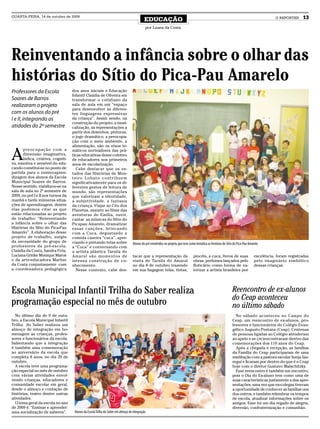 QUARTA-FEIRA, 14 de outubro de 2009
                                                                                            EDUCAÇÃO                                                                                          O REPÓRTER    13
                                                                                            por Luana da Costa




Reinventando a infância sobre o olhar das
histórias do Sítio do Pica-Pau Amarelo
Professores da Escola               dos anos iniciais e Educação
                                    Infantil Claúdia de Oliveira em
Soares de Barros                    transformar o cotidiano da
realizaram o projeto                sala de aula em um “espaço
                                    para desenvolver as diferen-
com os alunos do pré                tes linguagens expressivas
I e II, integrando as               da criança”. Assim sendo, na
                                    construção do projeto, a musi-
atidades do 2º semestre             calização, as representações a
                                    partir dos desenhos, pinturas,
                                    o jogo dramático, a preocupa-
                                    ção com o meio ambiente, a
                                    alimentação, são os eixos te-


A
      preocupação com a             máticos norteadores das prá-
      dimensão imaginativa,         ticas educativas desse coletivo
      lúdica, criativa, cogniti-    de educadores nos primeiros
va, emotiva e sensível do edu-      anos de escolarização.
cando constitui-se no ponto de        Cabe destacar que os es-
partida para o ensino-apren-        tudos das Histórias de Mon-
dizagem dos alunos da Escola        teiro Lobato contribuem
Municipal Soares de Barros.         significativamente para os di-
Nesse sentido, viabilizou-se na     ferentes gestos de leitura de
sala de aula no 2º semestre de      mundo, são representações
2009, no pré I e II nos turnos da   que valorizam a identidade,
manhã e tarde inúmeras situa-       a subjetividade, a fantasia
ções de aprendizagem, dentre        da criança. Viajar ao Céu dos
elas podemos citar as que           Planetas, assistir ao filme das
estão relacionadas ao projeto       aventuras de Emília, ouvir,
de trabalho: “Reinventando          cantar as músicas do Sítio do
a infância sobre o olhar das        Picapau Amarelo, dramatizar
Histórias do Sítio do Pica-Pau      essas canções, brincando
Amarelo”. A elaboração desse        com a Cuca, degustando a
projeto de trabalho, surgiu         comida caseira “cuca”, apre-
da necessidade do grupo de          ciando e pintando telas sobre                 Alunos do pré envolvidos no projeto, que teve como temática as histórias do Sítio do Pica-Pau Amarelo
professores da pré-escola:          a “Cuca” e conversando com
Claúdia da Costa, Sandra Frós,      a artista plástica Tarsila do
Luciana Grinke Monique Maros        Amaral são momentos de                        tacar que a representação da                    pincéis, a cuca, livros de suas                  excelência, foram registradas
e da arte-educadora Marlise         intensa construção de co-                     visita de Tarsila do Amaral                     obras, perfumes lançados pelo                    pelo imaginário simbólico
da Costa conjuntamente com          nhecimento.                                   no dia 8 de outubro trazendo                    Boticário como forma de va-                      dessas crianças.
a coordenadora pedagógica             Nesse contexto, cabe des-                   em sua bagagem telas, tintas,                   lorizar a artista brasileira por




Escola Municipal Infantil Trilha do Saber realiza                                                                                                                 Reencontro de ex-alunos
                                                                                                                                                                  do Ceap aconteceu
programação especial no mês de outubro                                                                                                                            no último sábado
  No último dia de 9 de outu-                                                                                                                                       No sábado aconteceu no Campo do
bro, a Escola Municipal Infantil                                                                                                                                  Ceap, um reencontro de ex-alunos, pro-
Trilha do Saber realizou um                                                                                                                                       fessores e funcionários do Colégio Evan-
almoço de integração em ho-                                                                                                                                       gélico Augusto Pestana (Ceap). Centenas
menagem as crianças, profes-                                                                                                                                      de pessoas ligadas ao Colégio atenderam
sores e funcionários da escola.                                                                                                                                   ao apelo e se (re)encontraram dentro das
Salientando que a integração                                                                                                                                      comemorações dos 110 anos do Ceap.
é também uma comemoração                                                                                                                                            Após a chegada e recepção, as famílias
ao aniversário da escola que                                                                                                                                      da Família do Ceap participaram de uma
completa 8 anos, no dia 20 de                                                                                                                                     meditação com a pastora escolar Sonja Jau-
outubro.                                                                                                                                                          regui e ficaram por dentro do que é o Ceap
  A escola teve uma programa-                                                                                                                                     hoje com o diretor Gustavo Malschitzky.
ção especial no mês de outubro                                                                                                                                      Esse reencontro é também um encontro,
com várias atividades envol-                                                                                                                                      pois o Dia do Ex-aluno tem como uma de
vendo crianças, educadores e                                                                                                                                      suas características justamente a das apre-
comunidade escolar em geral,                                                                                                                                      sentações, uma vez que ex-colegas tiveram
desde o almoço e contação de                                                                                                                                      a oportunidade de conhecer as famílias uns
histórias, teatro dentre outras                                                                                                                                   dos outros, e também relembrar os tempos
atividades.                                                                                                                                                       de escola, atualizar informações sobre os
  O tema geral da escola no ano                                                                                                                                   amigos. Esse foi um dia regado de alegria,
de 2009 é: “Ensinar e aprender:                                                                                                                                   diversão, confraternização e comunhão.
uma socialização de saberes”.        Alunos da Escola Trilha do Saber em almoço de integração
 