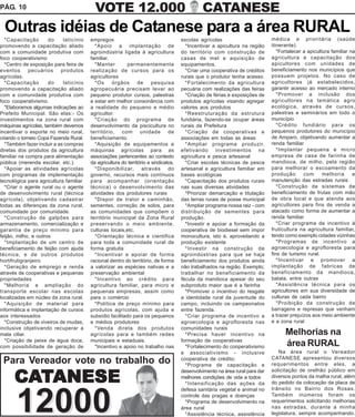PÁG. 10                                    VOTE 12.000                                         CATANESE
  Outras idéias de Catanese para a área RURAL
  *Capacitação        do    laticínio    empregos                                     escolas agrícolas                        médica e prioritária (saúde
promovendo a capacitação aliado            *Apoio a implantação de                      *Incentivar a apicultura na região     itinerante).
com a comunidade produtiva com           agroindústria ligada à agricultura           do território com construção de             *Fortalecer a apicultura familiar na
foco cooperativismo                      familiar.                                    casas de mel e aquisição de              agricultura e capacitação dos
  *Centro de exposição para feira de       *Manter         permanentemente            equipamentos.                            apicultores com unidades de
eventos      pecuários     produtos      realização de cursos para os                   *Criar uma cooperativa de créditos     beneficiamento nos municípios que
agrícolas.                               agricultores                                 rurais que o produtor tenha acesso.      possuem projetos. No caso de
  *Capacitação        do    laticínio      *Os     órgãos        de     pesquisa        *Fortalecimento da agricultura         agricultores já estabelecidos,
promovendo a capacitação aliado          agropecuária precisam levar ao               pecuária com realizações das feiras      garantir acesso ao mercado interno
com a comunidade produtiva com           pequeno produtor cursos, palestras             *Criação de férias e exposições de        *Promover a inclusão dos
foco cooperativismo.                     e estar em melhor consonância com            produtos agrícolas visando agregar       agricultores na temática agro
  *Elaboramos algumas indicações ao      a realidade do pequeno e médio               valores aos produtos                     ecológica, através de cursos,
Prefeito Municipal. São elas:- Os        agricultor.                                    *Reestruturação da estrutura           palestras e seminários em todo o
investimentos na zona rural com            *Criação do programa de                    fundiária, fazendo-se ocupar áreas       município
máquinas agrícolas, também devemos       desenvolvimento da piscicultura no           rurais da Prefeitura                        *Crédito fundiário para os
incentivar o esporte no meio rural,      território, com unidade de                     *Criação de cooperativas e             pequenos produtores do município
criando o torneio Copa Fazenda Rural.    beneficiamento.                              associações em todas as áreas            de Amparo, objetivando aumentar a
  *Também fazer incluir a as compras       *Aquisição de equipamentos e                 *Ampliar programa produzir,            renda familiar
diretas dos produtos da agricultura      máquinas agrícolas para as                   efetivando investimentos na                 *Implantar pequena e micro
familiar na compra para alimentação      associações pertencentes ao contexto         agricultura e pesca artesanal            empresa de casa de farinha de
pública (merenda escolar, etc.).         da agricultura do território e sindicatos.     *Criar escolas técnicas de pesca       mandioca, de milho, pela região
  *Apoiar as atividades agrícolas          *Disponibilizar, através do                artesanal e agricultura familiar em      para melhorar o escoamento da
com programas de implementação           governo, recursos mais contínuos             bases ecológicas                         produção       com      melhoria      e
tecnológica para agricultura familiar.   para acompanhar (orientação                    *Capacitação dos produtos rurais       manutenção das estradas rurais
  *Criar o agente rural ou o agente      técnica) o desenvolvimento das               nas suas diversas atividades                *Construção de sistemas de
de desenvolvimento rural (técnica        atividades dos produtores rurais               *Priorizar demarcação e titulação      beneficiamento de frutas com mão
agrícola), objetivando cadastrar           *Dispor de trator e caminhão,              das terras rurais de posse municipal     de obra local e que atenda aos
todas as diferenças da zona rural,       sementes, correção de solos, para              *Ampliar programa nossa raiz - com     agricultores para fins de venda a
comunidade por comunidade.               as comunidades que compõem o                 distribuição de sementes para            atacado como forma de aumentar a
  *Construção de galpões para            território municipal da Zona Rural           produção.                                renda familiar
armazenamento, comercialização e         preservando o meio ambiente,                   *Investir e apoiar a formação da          *Criar programa de incentivo à
garantia de preço mínimo para            culturas locais,etc.                         cooperativa de biodiesel sem impor       fruticultura na agricultura familiar,
feijão, milho, e outros                    *Orientação técnica e cientifica           monocultura, isto é, aproveitando a      tendo como exemplo cidades vizinhas
  *Implantação de um centro de           para toda a comunidade rural de              produção existente                          *Programas de incentivo a
beneficiamento de feijão com ajuda       forma gratuita                                 *Investir na construção de             agroecologia e agrofloresta para
técnica, e de outros produtos              *Incentivar e apoiar de forma              agroindústrias para que se haja          fins de turismo rural.
hortifrutigranjeiro                      racional dentro do território, de forma      beneficiamento dos produtos ainda           *Incentivar e promover a
  *Geração de emprego e renda            a valorizar as espécies nativas e a          não trabalhados na região. Exemplo;      implantação de fabricas de
através de cooperativas e pequenas       preservação ambiental                        trabalhar no beneficiamento da           beneficiamento da mandioca,
propriedades                               *Incentivo ao crédito para                 fécula da mandioca apesar do seu         batata, entre outras
  *Melhoria e ampliação do               agricultura familiar, para micro e           subproduto maior que é a farinha            *Assistência técnica para os
transporte escolar nas escolas           pequenas empresas, assim como                  *Promover o incentivo do resgate       agricultores em sua diversidade de
localizadas em núcleo da zona rural.     para o comércio                              a identidade rural da juventude do       culturas de cada bairro
  *Aquisição de material para              *Política de preço mínimo para             campo, incluindo os campeonatos             *Proibição da construção de
informática e implantação de cursos      produtos agrícolas, com ajuda e              entre fazenda.                           barragens e represas que venham
aos interessados                         subsídio facilitado para os pequenos           *Criar programa de incentivo a         a trazer prejuízos aos meio ambiente
  *Construção de viveiros de mudas,      e médios produtores                          agroecologia e agrofloresta nas          e a zona rural
inclusive objetivando recuperar a          *Venda direta dos produtos                 comunidades rurais
mata ciliar.                             agrícolas para e também redes                  *Precisa haver incentivo na                  Melhorias na
  *Criação de peixe de água doce,        municipais e estaduais.                      formação de cooperativas
com possibilidade de geração de            *Incentivo e apoio no trabalho nas           *Fortalecimento do cooperativismo            área RURAL
                                                                                      e associativismo - inclusive                Na área rural o Vereador
                                                                                                                               CATANESE apresentou diversos
 Para Vereador vote no trabalho do                                                    cooperativa de crédito;
                                                                                        *Programa de capacitação e             requerimentos entre eles, a
                                                                                      desenvolvimento na área rural para dar   solicitação de orelhão público em
      CATANESE                                                                        melhores condições de vida a todos
                                                                                        *Intensificação das ações da
                                                                                                                               diversos pontos da malha rural, além
                                                                                                                               do pedido da colocação da placa de
                                                                                                                               trânsito no Bairro dos Rosas.
                                                                                      defesa sanitária vegetal e animal no



       12000                                                                          controle das pragas e doenças
                                                                                        *Programa de desenvolvimento na
                                                                                      área rural
                                                                                        *Assistência técnica, assistência
                                                                                                                               Também inúmeros foram os
                                                                                                                               requerimentos solicitando melhorias
                                                                                                                               nas estradas, durante a minha
                                                                                                                               legislatura, sempre acompanhando.
 
