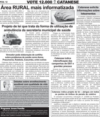 PÁG. 12                                     VOTE 12.000                                     CATANESE
 Área RURAL mais informatizada
   Durante o ano de 2008, 2009, e            Mas não é só, precisamos da
                                                                                                                            Catanese solicita
                                                                                                                           informações sobre
o presente estamos realmente              capacitação para os agricultores
empenhados em conseguir deixar a          familiares.como também a criação e                                                   loteamentos
zona rural mais informatizada, com        instalação de hortas e bancos de                                                      O vereador Catanese encaminhou
mais segurança. Aliás, através de         sementes. E, criar o •gcentro•h de                                               requerimento nº 336/2011 a Prefeitura
uma luta pessoal, conseguimos que         exposição para feira de eventos                                                  Municipal solicitando informações
as rondas fossem disponibilizadas         pecuária produtos agrícolas.”, a ser                                             relacionada a situação de loteamentos
nos bairros da ZONA RURAL.                realizado no campo.                                                              em Amparo, como segue:
                                                                                                                                a)- Qual a situação atualizada dos
  Projeto de lei que trata da forma de utilização da                                                                       loteamentos: Estância Netinho,
                                                                                                                           Santa Adelaide, Chácara Recreio,
   ambulância da secretaria municipal de saúde                                                                             Haydeé, Climáticas da Bocaina,
                                                                                                                           Planalto da Serra, Loteamento São
                                          de Saúde pelos pacientes                     Chegou ao conhecimento deste        Roque, Serra das Estâncias,
                                          cadastrados na rede do SUS no            vereador que foi negada pela            Chácara das Águas, Loteamento
                                          Município de Amparo. Está lei visa       Secretaria Municipal de Saúde a         Beira Rio, Loteamento Santa Maria
                                          regularizar a forma de utilização da     utilização de ambulância para           do Amparo, Chácara São João,
                                          ambulância ou outro veículo da           transportar       paciente      para    Loteamento Tamburi, Panorama
                                          Secretaria Municipal de Saúde pelos      tratamento de Câncer no Hospital de     Tropical, Bianca, Jardim Silvestre I, II,
                                          pacientes cadastrados na rede do         Barretos referência nacional neste      III, IV e Chácara Brumado? b)- Sobre
                                          SUS no Município de Amparo que           tipo de doença e também para            o asfalto e as demais benfeitorias de
  Catanese         sugeriu        à       necessitam de tratamento contra o        tratamento de Hepatite C.               cada bairro (loteamento) como
Municipalidade um Projeto de Lei          Câncer, Hepatite C e outros                  Essa notícia nos deixou perplexo,   andam os projetos de regularização?
que trata da forma de utilização da       tratamentos complexos, como as de        até porque a neoplasia é uma            c)- O Bosque dos Eucaliptos, Santa
ambulância da Secretaria Municipal        cirurgias, etc.                          doença que merece toda atenção          Maria do Amparo, Panorama Tropical,
                                                                                   da Secretaria da saúde, bem como        como andam o Programa de
       Vereador pede elaboração de cartilha                                        a hepatite C.                           regularização? d)- Os loteamentos
      sobre problemas de saúde como Asma,                                              Catanese indica                     localizados na zona rural como
                                                                                                                           andam os projetos de regularização?
    Pneumonia, Rubéola, Caxumba, entre outras
                                                                                     intensificação das                    e) em 2009, participei das reuniões
    Catanese disse entender ser ne-       uma vez que, às crianças e os jovens                                             em cada bairro sobre habitação,
cessário intensificar a campanha de       adolescentes são os que mais sofrem       campanhas de DST e                     naquela oportunidade existiam 36
saúde pública de rodem preventiva         com essas doenças. Para se ter uma          gravidez precoce                     loteamentos irregulares e 14
nas Unidades Básicas de Saúde             idéia, por exemplo, mais de 20% dos                                              clandestinos, isso teve alteração? f)-
como a elaboração e divulgação de         jovens adolescentes são acometidos          Através da indicação nº. 550/        No caso do Bosque dos Eucaliptos e
cartilha da Saúde com indicação de        pelo problema da Asma. Com efeito,       2009, o vereador Catanese sugere        loteamento Santa Adelaide, tem
várias doenças e tratamentos, cuida-      as campanhas preventivas e               implantação urgente de campanhas        alguma         previsão      para      a
dos especiais, etc, todos objetivando     melhorias na divulgação da saúde         de DST (doença sexualmente              regularização? Justifica que as
prestar um importante objetivo soci-      pública pode ser de interesse social     transmissível) e dos problemas da       informações serão debatidas na
al, voltado a população de Amparo,        e de interesse público.                  gravidez precoce para o município       Comissão Especial que estuda a
                                                                                   de Amparo.                              situação         dos      loteamentos
                                                                                      A orientação, a prevenção, pode      clandestinos e irregulares em toda
                      Debates sobre envelhecimento                                 fazer a diferença. Justifica que a      cidade de Amparo. Inclusive, alguns
                      saudável com qualidade de vida                               campanha de saúde é uma                 deles, trata-se de desdobro
                          Estamos sugerindo que o Prefeito Municipal, estude a     prevenção que pode ser uma              irregulares que trazem mais
                      criação de uma Comissão Municipal dentro das Secretarias     garantia de bons frutos ao município.   dificuldades na sua regularização.
                      Municipais para discussão da necessidade de estar
acompanhando a saúde da terceira Idade, dando ao idoso, a oportunidade de           Catanese indica projeto de lei – abrigos em todos
ser ouvido, e escutar mais os munícipes sobre envelhecimento saudável com
qualidade de vida. Atualmente dado do IBGE apontam sobre o envelhecimento              os pontos de ônibus de parada de coletivo
de nossa população, inclusive no município de Amparo, uma vez que o tema em            O vereador encaminhou indicação nº. 2/2009 ao Prefeito
debate é de suma importância e atinge até mesmo aos nossos familiares e aos         Municipal, na qual sugere projeto de lei que “Institui a obrigatoriedade
munícipes. Este tema tem ganhado destaque dia a dia em todo o Brasil. Nossa         da implantação de abrigos em todos os pontos de ônibus
proposta é saber mais e diretamente da Terceira Idade e dos idosos, sabendo         localizados no Município”.
respeitar a legislação vigente, levando a discussão aos bairros em cada local do
                                                                                       Justifica o vereador que o objetivo é atender aos anseios dos
município, bem como fazendo incluir a Zona Rural.
                                                                                    moradores dos bairros que acabam ficando sob sol e chuva, ventos,
                                                                                    enquanto aguardam o transporte.Muitas dessas pessoas são
 Programa Jovem Família
 Pro      Jo    Família
                                                                                    idosas. Muitas são gestantes. Assim, devemos dar melhores
    Através de uma indicação, o vereador Catanese sugeriu o Programa Jovem
 Família, onde a assistência a adolescente grávida teria um tratamento diferen-     garantias a nossa população, especialmente no tocante ao
 ciado. O acompanhamento de psicologos entre outras ações ganharam uma              transporte coletivo em nosso Município. A colocação de abrigos de
 atenção maior, justifica o vereador na propositura.                                ponto de ônibus é muito importante para os usuários desse serviço.
 