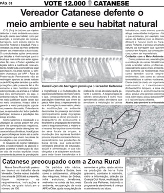 PÁG. 03                                       VOTE 12.000                                       CATANESE
        Vereador Catanese defente o
      meio ambiente e seu habitat natural
     O PL (Proj. de Lei) tem por objetivo                                                                                     hidrelétricas, mais intenso quando
defender o meio ambiente em casos                                                                                             atinge comunidades indígenas - foi
de ação contra seu habitat, como por                                                                                          o que aconteceu, por exemplo, nas
exemplo, a construção de represa,                                                                                             usinas de Balbina (com os Waimiri-
barragens, sem estudo prévio do                                                                                               Atroari) e Tucuruí (com os Para-
Governo Federal e Estadual. Para o                                                                                            canã). Portanto, é preciso um amplo
vereador, as áreas do meio ambiente                                                                                           estudo da barragem que querem
devem ser preservadas a todo custo.                                                                                           construir em Amparo. As consequên-
O controle destas ações deve passar                                                                                           cias podem ser imprevísiveis.
por debates a nível municipal que é o                                                                                         Cuidados com o Meio Ambiente
local que mais sofre com estas agres-                                                                                             Como podemos ver, a construção
sões. No caso, o Poder Legislativo irá                                                                                        e a utilização de usinas hidrelétricas
legislar sobre a matéria de meio am-                                                                                          pode acarretar sérios problemas,
biente, tendo toda a competência legal                                                                                        especialmente para o meio ambiente.
para fazê-lo. As áreas nativas ou tam-                                                                                        Não somente as hidrelétricas mas
bém chamadas por APP - Área de                                                                                                como também outros empre-
Preservação Permanente não se                                                                                                 endimentos, tais como as usinas
restringem apenas as áreas nativas                                                                                            termoelétricas e usinas nucleares.
ou de APP, àquelas também que estão                                                                                           Diante disto foi criado um importante
protegidas pela presente lei e tão          Construção de barragem preocupa o vereador Catanese                               instrumento: o Licenciamento
somente a isso, também atingem                                                                                                Ambiental.Em Amparo, a área de
sobre proteção, os animais e o habitat      e migratórios) e a multiplicação de        prática de novas atividades para ga-   implantação é economicamente
que eles permanecem, ou seja, o             espécies sedentárias (de menor valor),     rantir o sustento. A degeneração de    ativa, possui uma grande economia
ambiente natural. Para nós vereado-         o que, conseqüentemente, afeta as          valores etnoculturais é outro risco    rural. Além disso, possui área de APP
res nada justificam ações deste tipo        populações ribeirinhas que vivem da        apresentado pelas atividades que       e é rica em fauna silvestre.
no meio ambiente. Nossa idéia e             pesca. Além disso, o represamento do       envolvem a instalação de usinas        Abaixo, área provável a ser inundada
garantir a maior participação popular       rio e a formação do reservatório, aliado
na presente discussão. Entendemos           às modificações no ambiente
que, se aprovada a lei, todos poderão       decorrentes da presença do homem
participar, inclusive a população das       (principalmente pelas migrações
áreas envoltas.                             relacionadas à obra) provocam o
     Como sabemos a construção e a          desequilíbrio do ecossistema e
utilização de usinas podem ter uma          favorecem a propagação de endemias
série de consequências negativas,           como a esquistossomose, a malária e
que abrangem desde alterações nas           o tracoma. Ao expulsar comunidades
características climáticas, hidrológicas    de seus locais de origem, a
e geomorfológicas locais até a morte        inundação das represas também
de espécies que vivem nas áreas de          provoca impactos socioeconômicos,
inundação e nas proximidades.               especialmente nas populações de
     O desajuste do regime hidrológico      baixa renda, que apresentam
afeta a biodiversidade da planície e        condições precárias de educação,
pode acarretar a interrupção do ciclo       saúde e alimentação, e que são
de vida de muitas espécies (mais            obrigados a se adaptarem aos locais
comumente de peixes de grande porte         para onde foram transferidos e à


  Catanese preocupado com a Zona Rural
    Nossa Zona Rural não passou                Os pedidos são vários,                  sementes e grãos, ajuda técnica
 em branco no trabalho deste                englobam desde a Saúde, bem                na produção de horte frute
 Vereador. Dentre nosso trabalho            como o policiamento, utilização            granjeiro, combate à incêndio,
 nos anos de 2009 até a presente,           das máquinas, linhas de ônibus,            rádio e informação, criação da
 foram        inúmeros        os            infra   estrutura,       telefones,        Guarda Cicil Rural, reutilização da
 requerimentos, indicações e                melhorias na coleta de lixo, meio          Escola dos Palhares, incluindo o
 ofícios, os quais totalizam o              ambiente, recuperação de mata              programa de atendimento à criança
 número de 100.                             APP, e Ciliar, ajuda na aquisição de       e atendimento ao idoso.
 