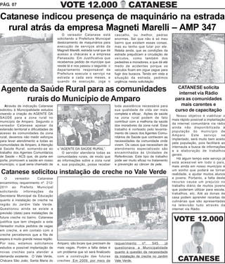 PÁG. 07                                    VOTE 12.000                                    CATANESE
Catanese indicou presença de maquinário na estrada
 rural atrás da empresa Magneti Marelli – AMP 347
                                            O vereador Catanese está             cascalho, ou melhor, pedras
                                         solicitando a Prefeitura Municipal      enormes. Sei que não é só meu
                                         deslocamento de maquinários para        bairro que existem essas coisas,
                                         execução de serviços atrás da           mas eu tenho que lutar por ele.
                                         Magneti Marelli, estrada rural que dá   Relata ainda, que as condições da
                                         acesso a chácaras e a empresa           estrada prejudicam a circulação de
                                         Panassolo. Em Justificativa que         veículos, como também dos
                                         recebemos pedido de munícipe que        pedestres e moradores, e que dá até
                                         reside lá e nos passou o seguinte: o    medo de acidentes porque os
                                         departamento responsável da             veículos ficam em zigue zague para
                                         Prefeitura executa o serviço na         fugir dos buracos. Tendo em vista a
                                         estrada a cada seis meses, e            situação da estrada, pedimos
                                         quando da execução, joga o              urgência nesta solicitação
                                                                                                                         CATANESE solicita
Agente da Saúde Rural para as comunidades                                                                                 internet via Rádio
      rurais do Município de Amparo                                                                                     para as comunidades
   Através de indicação Catanese                                                 toda assistência necessária para          mais carentes e
solicitou à Municipalidade estudos                                               sua qualidade de vida ser mais         curso de capacitação
visando a criação do AGENTE DA                                                   completa e eficaz. Ações de saúde
                                                                                                                          Nosso objetivo é viabilizar o
SAÚDE para a zona rural no                                                       na zona rural podem de fato
                                                                                                                       mais rápido possível a implantação
município de Amparo. Segundo o                                                   contribuir com a melhoria da saúde
                                                                                                                       da internet comunitária via rádio
vereador Catanese apesar da                                                      dos moradores da zona rural. Esse
                                                                                                                       ainda não disponibilizada à
extensão territorial e dificuldades de                                           trabalho é norteado pelo levanta-
                                                                                                                       população do município de
acesso às comunidades da zona                                                    mento de casos dos Agentes Comu-
                                                                                                                       Amparo.      Este    serviço    se
rural, devemos não medir esforços                                                nitários de Saúde que conhecem as
                                                                                                                       implantado, será muito bem aceito
para levar atendimento a todas as                                                necessidades da comunidade onde
                                                                                                                       pela população, pois facilitará ao
comunidades de Amparo, à Atenção                                                 vivem. Os casos que necessitam de
                                                                                                                       internauta a busca de informações
à Saúde Rural, somando-se ao             o “AGENTE DA SAÚDE RURAL”.              atendimento especializado são
                                                                                                                       e a elaboração de trabalhos
trabalho dos Agentes Comunitários           O servidor atenderia todas as        encaminhados às Unidades de
                                                                                                                       gerais.
de Saúde – ACS que, de porta em          comunidades rurais, de modo que         Referências. Este tipo de trabalho
                                                                                                                          Há algum tempo este serviço já
porta, promovem a saúde em nosso         as informações sobre a zona rural       pode ser muito eficaz no tratamento
                                                                                                                       está acessível em todo o país,
município, o qual seria chamado de       e, sua população, possa receber         e prevenção ao câncer de pele.
                                                                                                                       mais ainda em nosso município é
                                                                                                                       um sonho que poderá se tornar
Catanese solicitou instalação de creche no Vale Verde                                                                  realidade, e ajudar muitos alunos
   O       vereador      Catanese                                                                                      e jovens. Portanto, a falta deste
encaminhou requerimento nº. 212/                                                                                       recurso causa um prejuízo no
2011 ao Prefeito Municipal                                                                                             trabalho diário de muitos jovens
                                                                                                                       que poderiam utilizar para escola,
solicitando     informações      da
                                                                                                                       trabalhos, etc. Até as donas de
Secretaria Municipal da Educação                                                                                       casa podem aprender receitas de
quanto à instalação de creche na                                                                                       culinárias que são apresentadas
região do Jardim Vale Verde.                                                                                           na televisão tudo através da
Questionou ainda se existe a                                                                                           internet via Rádio.
previsão (data) para instalações de
futura creche no bairro. Catanese
justifica que tem chegado a este                                                                                        VOTE 12.000
Vereador muitos pedidos de vagas
em creche, e em contato com a
creche percebemos que a fila de
espera é muito grande nessa região.
Por isso, estamos solicitamos            Amparo, são locais que precisam de      requerimento     nº.    545,    já
estudos e possível implantação de        mais vagas. Porém a falta delas é       questionava a Municipalidade
novas creches para atender a             um problema que só será finalizado      quanto à questão da necessidade
demanda existente. O Vale Verde,         com a construção das futuras            da instalação de creche no Jardim
Chácara São João, Santa Maria do         creches. Em 2009, por meio de           Vale Verde.                              CATANESE
 