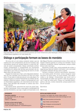 M a n d a t o P a r t i c i p a t i v o - D e f e s a d e D i r e i t o s
P á g i n a 0 2
Assembleia Legislativa
Av. Pedro Álvares Cabral, 201, SP- Capital.
CEP 04097-900
Telefone: (11) 3886 6614
Escritório na Zona Leste da Capital
Rua Inácio de Araújo, no. 191 - Altos-Brás
e-mails: marcialiapt13@gmail.com / marcialia@al.sp.gov.br
Acompanhe o meu trabalho, leia, comente, critique; auxilie na
construção de um mandato que tem vários meios de interagir com você.
ESTOU NAS REDES SOCIAISEXPEDIENTE
Há cerca de um ano estava andando nestas ruas da
capital junto com companheiros de luta da moradia e dos
movimentos sociais por direitos básicos e ainda tão difí-
ceis de serem conquistados. Nessa caminhada conheci
muitos companheiros e companheiras de movimentos
combativos em defesa das famílias que precisam de mo-
radia digna, que vivem na insegurança de não ter um teto
digno para criar seus filhos.
Engajei-me nesta luta e hoje, como deputada estadual,
faço do meu mandato uma trincheira em favor do nosso
povo. O meu lado é o lado da luta por uma vida digna. E a
nossa trincheira é a Frente Parlamentar em Defesa da Ha-
bitação e Reforma Urbana, criada e coordenada por mim
na Assembleia Legislativa. Um instrumento de luta impor-
tante, cujas decisões são tomadas no coletivo dos movi-
mentos sociais.
Da mesma forma, aproximei-me muito de outras lutas,
também importantes, como a que pede a revitalização da
avenida Nordestina, que liga a região de Guainases à de
São Miguel Paulista e praticamente corta a Zona Leste da
Capital. Estamos apenas no começo do mandato, mas já
podemos contabilizar vitórias importantes, porque unidos
temos muito mais força.
Apresento a vocês, hoje, minha prestação de contas, a
segunda que faço por boletim informativo, com o principal
do trabalho realizado até aqui para a capital.
Tenham a certeza, continuo caminhando, diariamen-
te, com todos vocês. Em breve, vamos inaugurar nosso
escritório na Zona Leste, um local simples, mas demo-
crático e de diálogo. Compromisso que honro com a
tranquilidade de saber que escolhi o lado da justiça so-
cial, o lado do nosso povo. Propus um mandato partici-
pativo e de luta, e estou realizando, porque palavra tem
de ser honrada.
Boa leitura
Márcia Lia
Diálogo e participação formam as bases do mandato
Deputada Márcia Lia discursa durante lançamento da Frente Parlamentar pela Habitação e Reforma Urbana, em frente
à Assembleia Legislativa, em maio deste ano
 