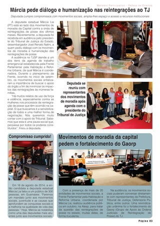 M a n d a t o P a r t i c i p a t i v o - D e f e s a d e D i r e i t o s
P á g i n a 0 3
A deputada estadual Márcia Lia
(PT) está ao lado dos movimentos de
moradia da Capital contra a onda de
reintegrações de posse dos últimos
meses. Recentemente, a deputada foi
recebida em audiência pelo presiden-
te do Tribunal de Justiça do Estado,
desembargador José Renato Nalini, a
quem pediu diálogo com os movimen-
tos de moradia e humanização das
reintegrações de posse.
A audiência no TJSP atende a um
dos itens da agenda de trabalho
emergencial estabelecida pela Frente
Parlamentar pela Habitação e Refor-
ma Urbana, da qual Márcia é coorde-
nadora. Durante o planejamento da
Frente, ocorrido no início de setem-
bro, os movimentos sociais enfatiza-
ram a importância de buscar o apoio
do órgão a fim de minimizar os impac-
tos das reintegrações às inúmeras fa-
mílias.
“Há muitos relatos de uso da força
e violência, especialmente contra as
mulheres nos processos de reintegra-
ção de posse que têm ocorrido na ca-
pital. O que buscamos é a sensibiliza-
ção de todos e uma melhor forma de
negociação. Nós queremos muito
contar com o apoio do Tribunal. Sabe-
mos que esta é uma pauta social que,
perpassa por todos os poderes cons-
tituídos”, frisou a deputada.
Márcia pede diálogo e humanização nas reintegrações ao TJ
Em 16 de agosto de 2014, a en-
tão candidata a deputada estadual
Márcia Lia falou a um público de 300
pessoas, em Guainases: “Faremos
um mandato junto aos movimentos
sociais, juventude e as causas que
aprofundem as conquistas sociais e
a melhoria na qualidade de vida das
pessoas.” Hoje, Márcia se notabiliza
como uma das deputadas mais atu-
antes junto aos movimentos sociais.
Deputada se
reuniu com
representantes
dos movimentos
de moradia após
agenda com o
presidente do
Tribunal de Justiça
Deputada cumpre compromissos com movimentos sociais, amplia-lhes espaço e acesso a recursos institucionais
Compromisso cumprido! Movimentos de moradia da capital
pedem o fortalecimento do Gaorp
Com a presença de mais de 20
entidades de movimentos sociais, a
Frente Parlamentar pela Habitação e
Reforma Urbana, coordenada por
Márcia Lia, realizou audiência públi-
ca em outubro, na Alesp, para tratar
da questão das reintegrações de
posse no estado, muitas delas, de
forma truculenta.
Na audiência, os movimentos so-
ciais puderam conversar diretamen-
te com representantes da Prefeitura,
Tribunal de Justiça, Defensoria Pú-
blica, entre outros. Uma reivindica-
ção unânime foi o fortalecimento do
Gaorp (Grupo de Apoio às Ordens
Judiciais de Reintegração de
Posse),do TJ.
 
