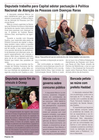 M a n d a t o p a r t i c i p a t i v o - D e f e s a d e d i r e i t o s
P á g i n a 0 4
A deputada estadual Márcia Lia
está trabalhando para que a capital
adotem a pactuação à Política Nacio-
nal de Atenção às Pessoas com Do-
enças Raras.
Márcia cumpriu agendas na Secre-
taria de Direitos Humanos e Secretaria
da Saúde da capital, tratou sobre polí-
ticas para pessoas com doenças ra-
ras. A diretora do Instituto Baresi,
Adriana Dias, acomapnhou as agen-
das.
Durante a reunião com Eduardo
Suplicy, que responde pela pasta de
Direitos Humanos da capital, a depu-
tada também tratou sobre a questão
da falta de geneticista na rede munici-
pal de saúde, o que estaria gerando
uma grande demanda de atendimen-
to às pessoas com doenças raras, im-
pacto especialmente nas crianças e
idosos. Além disso, falaram sobre pro-
jetos de lei em andamento em nível
federal que tratam das questões de
raras.
Márcia Lia, que é membro da Co-
missão de Direitos Humanos da As-
sembleia Legislativa, ainda falou so-
bre sua intenção de estabelecer uma
agenda conjunta com Suplicy e colo-
Deputada trabalha para Capital adotar pactuação à Política
Nacional de Atenção às Pessoas com Doenças Raras
cou o mandato à disposição as secre-
taria.
Dar continuidade ao trabalho en-
volvendo o tema doenças raras foi um
compromisso de Márcia com o ex-de-
putado Edinho Silva, hoje ministro da
Comunicação Social. Edinho é autor
A deputada estadual Már-
cia Lia participou, junto com a
bancada do PT na Alesp, de
reunião com o prefeito de São
Paulo Fernando Haddad e o
secretário da Saúde Alexan-
dre Padilha.
“É importante que façamos
esse debate conjunto sobre
os problemas da cidade, so-
bre as expectativas e as ini-
ciativas do Poder Executivo
Municipal. Nós, deputados,
estamos em constante diálo-
go com as comunidades nos
bairros e com setores da so-
ciedade e podemos contribuir
muito na definição de priori-
dades para a Prefeitura”, fri-
sou a deputada.
Bancada petista
se reúne com
prefeito Haddad
A deputada Márcia Lia de-
nunciou possíveis irregulari-
dades em contratações do
Governo do estado, referente
ao concurso DRH 06/2013,
para 257 cargos de analista
em planejamento, orçamento
e finanças públicas.
O cargo deveria ser preen-
chido por pessoas com nível
superior completo, cujo salário
inicial seria de R$ 5,8 mil e fo-
ram criados para cumprir exi-
gências do Banco Interameri-
cano de Desenvolvimento, em
relação a empréstimos ao go-
verno estadual. Para Márcia, o
governo descaracterizou a fun-
ção dos auditores ao atribuir
tais funções a comissionados.
Márcia cobra
governo sobre
concurso público
A obrigatoriedade de registro das coope-
rativas à Ocesp (Organização das Cooperati-
vas do estado de São Paulo) foi rejeitada no
início de outubro, pela Comissão de Adminis-
tração Pública e Relações do Trabalho da
Alesp (foto). O texto do projeto, agora, será
votado no plenário da Assembleia Legislativa.
No início de setembro, a deputada Márcia
Lia realizou uma audiência pública na Comis-
são de Atividades Econômicas e posicionou
a favor dos cooperados. “Vamos seguir dialo-
gando e defendendo sua derrubada”.
da Lei que cria a Política Estadual de
Atendimento às Pessoas com Doen-
ças Raras em São Paulo, através de
Centros de Referências, e da Lei que
institui o Dia Estadual de Conscienti-
zação sobre Doenças Raras, lembra-
do todo último dia de fevereiro.
Márcia: “Essa política tem que ser construída dia a dia. Vamos trabalhar muito esse tema.
Deputada apoia fim do
vínculo à Ocesp
 