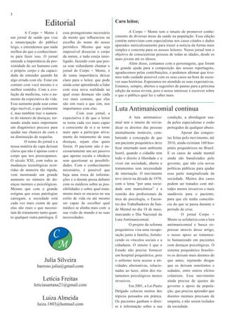A Corpo + Mente é
um jornal de saúde que visa
a emancipação do público
leigo, e entendemos que nada
melhor do que o conhecimen-
to para fazer isso. O jornal
entende a importância da pro-
ximidade do ser humano com
o próprio corpo e da capaci-
dade de entender quando há
algo errado com ele. Estar em
contato com você mesmo é o
melhor remédio. Com a evo-
lução da medicina, veio o au-
mento da expectativa de vida.
Esse aumento pode soar como
algo incrível, o que realmente
é, mas também traz o aumen-
to do número de doenças, tor-
nando ainda mais importante
um diagnóstico precoce para
ajudar nas chances de cura e
na diminuição de sequelas.
	 O nome do jornal e a
nossa matéria de capa deixam
claros que não é apenas com o
corpo que nos preocupamos.
O século XXI, com todos as
mudanças tecnológicas ocor-
ridas de maneira tão rápida,
vem mostrando um grande
aumento no número de do-
enças mentais e psicológicas.
Mesmo que com o grande
estigma que essas patologias
carregam, a sociedade está
cada vez mais ciente de que
elas são reais e que necessi-
tam de tratamento tanto quan-
to qualquer outra patologia. É
Julia Silveira
barroso.julia@gmail.com
C
M
2
Caro leitor,
	
	 A Corpo + Mente tem o intuito de promover conhe-
cimento de diversas áreas da saúde na população. Essa edição
contém entrevistas com especialistas nos casos citados e dados
apurados meticulosamente para trazer a notícia da forma mais
simples e concreta para os nossos leitores. Nosso jornal tem o
objetivo de conscientizar pessoas de todas as idades, desde os
mais jovens até os idosos.
	 Além disso, contamos com a personagens, que foram
de grande ajuda para a composição das nossas reportagens,
agradecemos pelas contribuições, e podemos afirmar que tive-
mos todo cuidado possível com os seus casos na hora de escre-
ver suas histórias. Esperamos ter atendido as suas expectativas.
Estamos, sempre, abertos a sugestões de pautas para a próxima
edição da nossa revista, pois o nosso interesse é escrever sobre
o que o público quer ler e saber mais.
Editorial
Luta Antimanicomial continua
Letícia Freitas
leticiasantana21@gmail.com
Luiza Almeida
luiza.1803@hotmail.com
	 A luta antimanico-
mial tem o intuito de reivin-
dicar os direitos das pessoas
mentalmente instáveis, com-
batendo a concepção de que
um paciente psiquiátrico deve
ficar internado num ambiente
hostil, quando o cidadão tem
todo o direito à liberdade e a
viver em sociedade, aberto a
tratamentos sem necessidade
de internação. O movimento
teve início na década de 1970,
com o lema “por uma socie-
dade sem manicômios” e a
reunião dos profissionais da
área de psicologia, o Encon-
tro dos Trabalhadores da Saú-
de Mental no dia 18 de maio,
marcando o Dia Nacional da
Luta Antimanicomial.
	 O projeto da reforma
psiquiátrica visa uma recupe-
ração junto à família, fortale-
cendo os vínculos sociais e a
cidadania. O intuito é que o
Estado não precise fornecer
um hospital psiquiátrico, pois
o enfermo teria acesso a ati-
vidades alternativas, relacio-
nadas ao lazer, além dos tra-
tamentos psicológicos menos
invasivos.
	 Em 2001, a Lei Paulo
Delgado colocou muitos dos
tópicos pensados em prática.
Os pacientes ganham o direi-
to à informação sobre a sua
esse protagonismo necessário
da mente que influenciou na
escolha do nome do nosso
periódico. Mesmo que seja
impossível dissociar o corpo
da mente, e tudo esteja inter-
ligado, fazendo com que pos-
sa soar redundante chamar o
jornal de Corpo + Mente, é
de suma importância deixar
claro para o leitor, que pode
ainda estar aprendendo a lidar
com essa nova realidade na
qual essas doenças são cada
vez mais comuns, que elas
são sim reais e que sim, nos
importamos com elas.
	 Com esse jornal, a
expectativa é de que o leitor
se torne cada vez mais capaz
e consciente de si e se torne
mais apto a participar ativa-
mente do tratamento de suas
doenças, sejam elas quais
forem. O paciente não é ne-
cessariamente um ser passivo
que apenas escuta e obedece
sem questionar as possibili-
dades. Com o conhecimento
necessário, é possível que
haja uma troca de informa-
ções e o doente possa debater
com os médicos sobre as pos-
sibilidades e sobre qual trata-
mento mais se encaixa no seu
estilo de vida ou até mesmo
ser capaz de escolher qual
médico se alinha mais com a
sua visão de mundo e as suas
necessidades.
condição, a abordagem usa-
da pelos especialistas e estão
protegidos de qualquer abuso.
	 Apesar das conquis-
tas feitas pelo movimento, até
2016, ainda existiam 160 hos-
pitais psiquiátricos no Brasil.
E os casos de saúde mental
ainda são banalizados pelo
governo, que não cria novas
políticas públicas para ajudar
essa parte marginalizada da
sociedade. Muitos dos casos
podem ser tratados com mé-
todos menos invasivos e mais
saudáveis para o paciente,
para que ele tenha consciên-
cia do que se passa durante o
período de crise.
	 O jornal Corpo +
Mente se solidariza com a luta
antimanicomial e busca ex-
pressar através desse artigo,
o nosso apoio ao tratamen-
to humanizado em pacientes
com doenças psicológicas. O
sistema psiquiátrico brasilei-
ro os deixam mais doentes do
que antes, injetando drogas
que os deixam sonolentos e
sedados, entre outros efeitos
colaterais. Esse movimento
ainda precisa de ajustes do
governo e apoio da popula-
ção, que precisa aprender que
doentes mentais precisam de
empatia, e não serem isolados
da sociedade.
 