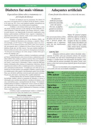 O número de diabéticos está em crescimento. Nos últimos 10
anos, houve um aumento de 61% no Brasil. No Rio de Janeiro, o aumen-
to foi maior que 50%. Essa é uma tendência mundial, consequência dos
maus hábitos alimentares e do envelhecimento da população.
	 A diabetes é uma doença crônica que ocorre quando o corpo
não produz insulina suficiente ou não emprega de forma adequada a in-
sulina produzida. Conhecida também como doença silenciosa, a diabe-
tes pode demorar a ser diagnosticada, favorecendo complicações como
doenças cardiovasculares, problemas renais, cegueira e amputações. É
importante ficar atento aos sintomas, sendo os mais comuns necessidade
de urinar frequentemente e sede constante.
	 Segundo a Sociedade Brasileira de Diabetes (SBD), são
mais de 13 milhões de brasileiros com a doença, e, segundo o Minis-
tério da Saúde, em 2017 foram 12.748 amputações e houve um cresci-
mento de 12% no número de óbitos entre 2010 e 2016. Esses números
são preocupantes para a cuidadora de idosos Eloísa Ferreira, que é
diabética desde que seu filho nasceu. Com pais também diabéticos,
Eloísa recebeu um alerta sobre as possíveis consequências da doença.
“Eu não posso me machucar, me cortar, porque o médico falou que é
arriscar de amputar o pé.”
	 Apesar do fator genético, a diabetes é normalmente ocasionada
por fatores comportamentais como excesso de peso e sedentarismo, então
adotar hábitos mais saudáveis e praticar exercício físico são fundamen-
tais para previnir a doença. A endocrinologista Rita de Cássia considera
um avanço o atual acesso à informação e indica o portal da SBD para
maiores informações sobre a doença e os tratamentos. Além disso, fala da
importância de conhecer sobre os cuidados preventivos, alimentação cor-
reta e utilização de medicamentos. “À medida que você saiba que na sua
família tem um fator genético que predispõe à diabetes, a pessoa já deve
ter cuidados gerais, tanto quanto a sua alimentação quanto com atividade
física, que são fatores ambientais essenciais para a prevenção da doença.
Ou para que, pelo menos, essa doença abra o quadro tardiamente.”
	 A médica Paloma Hess, do Instituto Estadual de Diabetes e En-
docrinologia, também valoriza os programas de educação e o acesso à
informação como caminhos para diminuir a incidência de diabetes, e tem
uma visão holística para o acompanhamento da doença. “O tratamento
multidisciplinar do diabetes é fundamental. O bom controle do diabetes
não é alcançado só com medicação, mas com educação em diabetes. As-
sim como as outras áreas, a dieta é fundamental no tratamento, atividade
física e cuidados com os pés.”
	 A diabetes requer acompanhamento médico e cuidados diá-
rios, mas é possível ter uma vida saudável com o tratamento.
Diabetes faz mais vítimas Adoçantes artificiais
4 ESTILO DE VIDA
C
M
Para exercitar a mente
Complete os espaços vazios com números de 1 a 9 sem repetir na
linha, na coluna ou nos quadrados menores (3x3)
1 5 3 4 6
1 4 2
3 2 8
2 4 7
9 5 8 4
4 9 5 3
8 5
6 1
9 2 7 3 1
Especialistas falam sobre o tratamento e a
prevenção da doença
Como foram descobertos e o risco de seu uso
Os adoçantes
artificiais possuem
moléculas parecidas
com a do açúcar.
Por isso, as papilas
gustativas aceitam o
paladar como doce.
C12
H22
O11
açúcar (sacarose)
Nunca foi possível proposi-
talmente copiar as moléculas,
retirar as calorias e ativar o
receptor de doce no cérebro.
Todos foram descobertos por
acaso. Entre os mais conhe-
cidos, temos stevia, sacarina,
aspartame e sucralose.
Fonte: Naruhodo
Stevia:
150x açúcar
Sacarina:
200x açúcar
Sucralose:
600x açúcar
Aspartame:
200x açúcar
Os guaranis já usavam a planta stevia para
adoçar. A universidade que possui a paten-
te de produção é Universidade Estadual de
Na década de 1870, na indústria de produtos
a partir de carvão, um trabalhador lambeu
resíduo de coproduto de carvão. Ao sentir
Foi descoberto nos anos 1960 em teste de
medicamento para úlcera. É um pouco me-
tabolizado, então tem calorias (mas ainda
A partir da mistura de açúcar e cloro, foi
descoberto na criação de um agrotóxico.
A substância resultante não era tóxica. É o
adoçante artificial mais resistente a calor, por isso é mais utilizado na
culinária, também no "refrigerante zero".
considerada nula quando comparada ao açúcar).
que era doce, foi testar se era tóxico. Theodore Roosevelt adorava a
sacarina e começou a distribuir para os soldados na primeira guerra.
Nesse período surge a ideia de torrão de açúcar. Na década de 1960,
houve uma associação entre consumo de sacarina e câncer de bexiga.
Na mesma época, começaram os problemas da indústria do tabaco. A
indústria alimentícia nos anos 1970 então passou a alertar a população
nas embalagens, como fazia a indústria do tabaco, mas o consumo con-
tinuou a crescer. Nos anos 2000 viu-se que a associação era circunstan-
cial, então foram retirados os avisos.
Maringá, local de colônia japonesa. O Japão tem crisântemo como flor
símbolo, que é da mesma família da stevia. Aprovado para consumo
nos EUA na década de 1990, já era usado há 30 anos no Japão. É o
artificial mais próximo do natural.
	 Adoçantes artificiais podem induzir obesidade indire-
tamente. O cérebro acha que consumiu calorias, dá sensação
de saciedade, mas não houve transformação de energia. O es-
tômago e o cérebro ficam com informações divergentes, então
o cérebro para de associar saciedade com açúcar. Assim, você
passa a comer mais açúcar porque depende apenas da percepção
do estômago.
	 Seu uso é recomendado com acompanhamento médico
e de acordo com suas necessidades metabólicas.
ATENÇÃO!
Eles servem para imitar o efeito
do açúcar, mas sem as calorias.
Isso é possível porque não
interagem com o organismo,
então não são transformados
em energia.
 