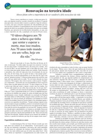 Nascer, crescer, reproduzir-se e morrer: a ordem que parece ló-
gica, com algumas ressalvas, esconde o desafio de envelhecer. O segredo
para aproveitar a terceira idade é manter-se saudável e fugir do isolamen-
to social, visto que a crescente expectativa de vida possibilita que essa
fase seja feliz e produtiva.Aoportunidade de criar novas rotinas e o prota-
gonismo do idoso em sua própria vida são pontos relevantes na sociedade
brasileira, que apresenta um envelhecimento demográfico, ou seja, com
a maior expectativa de vida, a população com mais de 60 anos cresce.
Joaquim Barroso Filho - 14 anos e 76 anos
Fotos: Arquivo pessoal e Julia Barroso
Renovação na terceira idade
5ESTILO DE VIDA
C
M
Idosos falam sobre a importância de ser saudável e feliz nessa fase da vida
“O idoso chegava aos 70
anos e achava que tinha
que sentar e esperar a
morte, mas isso mudou.
Aos 70 anos todo mundo
era um velho, hoje em
dia não.”
- Déa Silveira
	 Dona de casa desde os 16 anos, Déa Silva da Silveira, de 81
anos, se preocupa: “Eu tenho saúde, mas quero me conservar. E serviço
de casa cansa muito”. Casada há 54 anos, não mora com o marido – fica
na casa do filho e da nora ajudando com os dois filhos do casal. “Faço
as coisas todas para ajudar, porque minha nora trabalha. Tenho faxineira
e passadeira, mas cuido da roupa para lavar, da arrumação da casa no
dia a dia, de lavar louça. Isso eu gosto de fazer, e faço porque gosto”.
Há cinco anos na aula de hidroginástica, já fez dois anos de yoga e três
anos de “ginástica na praça”. Começou porque gostava de exercícios, mas
hoje sente que ajuda muito na saúde. “Eu sou muito educada nos meus
exercícios. Não exagero, faço como eu posso e onde eu posso. Frequên-
cia é importante”. Acrescenta que essa possibilidade de fazer exercícios
físicos antes era dada apenas aos jovens. “O idoso chegava aos 70 anos
e achava que tinha que sentar e esperar a morte, mas isso mudou. Aos
70 anos todo mundo era um velho, hoje em dia não. Eu tiro por mim”.
	 Também com uma rotina de atividades físicas, Joaquim Barroso
Filho, de 77 anos, é aposentado desde os 47 e diz ter se adaptado bem por-
que deixou de trabalhar mas sempre fez outras atividades para não ficar
completamente ocioso. Grande colaborador na construção da Paróquia
São Judas Tadeu no IAPI da Penha, Joaquim ainda é membro ativo da co-
munidade. Fez curso de Noções de Jornalismo e de Espanhol na UnATI/
UERJ (Universidade Aberta da Terceira Idade) e faz caminhada regular e
exercícios nos aparelhos da prefeitura. “Sempre pratiquei alguma coisa,
mesmo na época em que eu trabalhava, inclusive no momento em que exer-
cício não era moda. Em 1974 eu corria na rua e me chamavam de maluco.
Essa sede de exercício da população veio nos anos 80”. Joaquim confessa
ter relaxado após a aposentadoria e só retomou as atividades físicas por
questão de saúde, mas diz já ter melhorado muito. Quando compara sua
geração às anteriores, fala da atual qualidade de vida: “Hoje você tem uma
vida bem diversificada. Também entraram novos horários de trabalho. E
inclusive a questão da medicina, que hoje dá um amparo muito maior”.
Especialistas analisam os casos
	 A endocrinologista Rita de Cássia Silveira ressalta que nem
todo idoso tem condições de ser independente. “O pré-requisito é que
ele faça um tratamento continuado e preventivo das várias patologias
que ele possa ter, sobretudo das doenças cardiorrespiratórias e meta-
bólicas. Isso tudo colabora para que ele tenha uma saúde física”. Além
disso, afirma ser importante o acompanhamento da saúde mental e da
existência de uma comunidade ao redor do idoso, seja um grupo familiar
ou de amigos. “Muitas vezes o idoso não quer sinalizar que ele precisa
da outra pessoa. Quanto mais ficarem perto dele, mais feliz ele vai fi-
car. Com isso, melhor será a qualidade de vida e maior a longevidade”.
	 Estímulo à atividade física, acompanhamento nutricional e
educação sobre tratamentos das doenças crônicas significam aumen-
to da qualidade de vida, que depende também do comportamento nos
anos anteriores. Segundo Dra. Rita de Cássia, a educação em saúde é
importante porque o idoso muitas vezes é responsável por conscienti-
zar a família, e a forma mais abrangente de divulgar o conhecimento na
terceira idade tem sido a exposição na mídia sobre problemas de saúde
e esclarecimentos de doenças e seus sintomas. “Principalmente quando
há a recomendação ‘procure seu médico’, porque cada caso é um caso.
Há sempre as contraindicações”. Sobre a atividade física, sinaliza que
nem todos os problemas de saúde restringem os idosos, e menciona a
existência de grupos de reabilitação para os que têm doenças limitantes.
	 Retomar os exercícios ao chegar à terceira idade ou começar a
praticar após os 60 são duas opções válidas – o importante é se movimen-
tar. A professora de Educação Física Gabriela Moreira, que trabalha no
Programa Academia Carioca da prefeitura do Rio de Janeiro, afirma que
a intensidade das atividades físicas vai depender de qual desses caminhos
foi escolhido pelo idoso. “Mesmo não tendo tido uma vida ativa, ele pode
se tornar um atleta. É importante sempre a gradação e o acompanhamento
de um profissional de Educação Física”. Além de depender do histórico
de cada um, é importante alcançar condicionamento físico antes de par-
tir para os exercícios de maior impacto. Ela cita benefícios da prática
regular de atividades físicas: “Melhora o equilíbrio do idoso, melhora a
concentração, ajuda a manter o peso ou emagrecer, aumenta o rendimento
físico. Além disso, estimula o convívio social e melhora a autoestima”.
	 Realizar as atividades em grupo funciona como um incentivo,
mas a professora Gabriela fala que é importante uma análise das necessida-
des individuais dos alunos, porque o histórico de cada idoso mostra o que
deve receber maior atenção e, por exemplo, que remédios precisam ser to-
mados antes do exercício. Além disso, como a maior parte de seus alunos
prefere fazer exercício pela manhã, ela ressalta a importância do protetor
solar, de manter-se hidratado e da alimentação antes da atividade para evi-
tar hipoglicemias, tonturas e quedas. Para o exercício se tornar um hábito, a
professora recomenda que seja escolhida uma atividade que o idoso goste.
 