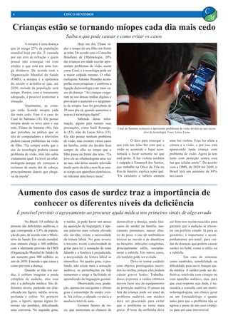 Crianças estão se tornando míopes cada dia mais cedo
	 A miopia é uma doença
que já atinge 25% da população
mundial hoje em dia. É causada
por um erro de refração e quem
possui não consegue ver com
nitidez o que está em uma lon-
ga distância. De acordo com a
Organização Mundial de Saúde
(OMS), a miopia é a epidemia
do século e acredita-se que, até
2050, metade da população será
míope. Porém, com o tratamento
adequado, é possível contornar a
situação.
	 Atualmente, as crian-
ças estão ficando míopes cada
dia mais cedo. Esse é o caso do
Cauê de Santana (13). Ele possui
miopia desde os nove anos e sua
mãe, Eliane de Santana (46), fala
que percebeu na prática que as
tela de computadores e televisões
podem causar problemas na visão
do filho. “Eu sempre soube que o
uso de tecnologia poderia causar
problema de visão, mas não sabia
exatamente qual. Eu levei ao oftal-
mologista porque ele começou a
reclamar de muita dor de cabeça,
principalmente depois que chega-
va da escola”.
	 Hoje em dia, Eliane re-
duz o tempo do seu filho em frente
as telas. De acordo com o Conselho
Brasileiro de Oftalmologia, 20%
das crianças em idade escolar apre-
sentam problemas de visão, assim
como Cauê, e a tecnologia pode ser
a maior culpada mesmo. O oftal-
mologista Antonio Brandão acom-
panha essas pesquisas e confirma a
ligação da tecnologia com mais ca-
sos da doença: “As crianças exage-
ram no uso dessas mídias digitais e
provocam o aumento e o surgimen-
to de miopia. Isso foi percebido de
20 anos pra cá, quando aumentou o
acesso à tecnologia digital”.
	 Sabendo dessa infor-
mação, alguns pais tomam suas
precauções, como Sueli Rosange-
la (53), mãe do Lucas Silva (15).
Ele não possui nenhum problema
de visão, mas existem vários casos
na família, então ela decidiu ficar
sempre de olho no tempo que o
filho passa na frente das telas. “Eu
levo ele ao oftalmologista uma vez
ao ano, não deixo assistir televisão
muito perto da tela e nem ficar mui-
to tempo nos aparelhos eletrônicos,
no máximo uma hora e meia”.
6 CINCO SENTIDOS
C
M
Saiba o que pode causar e como evitar os casos
Aumento dos casos de surdez traz a importância de
conhecer os diferentes níveis da deficiência
	 No Brasil, 5,8 milhões de
pessoas são deficientes auditivas, o
que corresponde a 3,8% da popula-
ção do país, de acordo com o Minis-
tério da Saúde. Em escala mundial,
esse número chega a 360 milhões,
com a alarmante previsão da OMS
(Organização Mundial de Saúde) de
um aumento para 900 milhões no
ano de 2050. Entenda o que causa e
como prevenir a doença.
	 Quando se fala em sur-
dez, é comum imaginar a perda
completa da audição, mas essa
não é a definição médica. São di-
ferentes níveis, podendo ser clas-
sificada em ligeira, média, severa,
profunda e cofose. No primeiro
grau, o ligeiro, apenas alguns fo-
nemas são perdidos, dificultando
uma conversa. No segundo grau,
o médio, já pode haver um atraso
na aquisição de linguagem, e ape-
nas palavras num volume elevado
são ouvidas, existe a necessidade
da leitura labial. No grau severo,
o terceiro, existe a necessidade de
gritar para ter a sensação de estar
falando e a fonética é prejudicada,
a necessidade da leitura labial se
intensifica. No quarto grau, o pro-
fundo, não existe mais a sensação
auditiva, as perturbações na fala
aumentam e surge a facilidade no
aprendizado da linguagem gestual.
	 Observando essa grada-
ção, apenas em seu quinto e último
grau o estereótipo de surdez exis-
te. Na cofose, o afetado vivencia a
ausência total de sons.
	 Existem fatores de ris-
co, que aumentam as chances de
desenvolver a doença, sendo eles:
casos de surdez na família; nas-
cimento prematuro; nascer abai-
xo do peso; o uso de antibióticos
tóxicos ao ouvido e de diuréticos
no berçário; infecções congênitas,
principalmente sífilis, toxoplas-
mose e rubéola. Em outros casos,
ela também pode ser evitada.
	 Deve-se tomar cuidado
com objetos pontiagudos inseri-
dos na orelha, porque eles podem
causar graves lesões. Trabalha-
dores expostos a ruídos intensos
devem fazer uso de equipamento
de proteção auditiva. O atraso na
fala da criança pode ser sinal de
problema auditivo, um médico
deve ser procurado para evitar
que o problema se torne mais
grave. O teste da orelhinha deve
	 O foco para enxergar o
que está nas telas faz com que a
visão se acomode e fique acos-
tumada a focar somente no que
está perto. A luz violeta também
é culpada e Emanuel dos Santos,
que trabalha na Ótica da Vila no
Rio de Janeiro, explica o por quê:
“Os celulares e tablets emitem
uma luz violeta. Essa luz afeta a
córnea e a visão, e por isso está
aparecendo tanta criança com
problema de visão. Agora já tem
lente com proteção contra essa
luz que celular emite”. De acordo
com a OMS, de 2020 até 2049, o
Brasil terá um aumento de 89%
nos casos.
ser feito nos recém-nascidos para
garantir que a audição se encon-
tre em perfeito estado. Já para as
gestantes, é importante o acom-
panhamento pré-natal, para cui-
dar de doenças que podem causar
surdez no bebê, como a sífilis ou
a rubéola.
	 Em caso de sintomas
como zumbidos, sensibilidade ou
dificuldade para ouvir, busque aju-
da médica. A surdez pode ser de-
finitiva, resolvida com cirurgia ou
com aparelho auditivo, mas, para
que essa resposta seja dada, é ne-
cessária a consulta com um otorri-
nolaringologista, um clínico geral
ou um fonoaudiólogo o quanto
antes para que o problema não se
agrave e passe de um caso cirúrgi-
co para um caso irreversível.
É possível previnir o agravamento ao procurar ajuda médica nos primeiros sinais de algo errado
Cauê de Santana começou a apresentar problemas de visão devido ao uso exces-
sivo da tecnologia. Fotos: Letícia Freitas
 