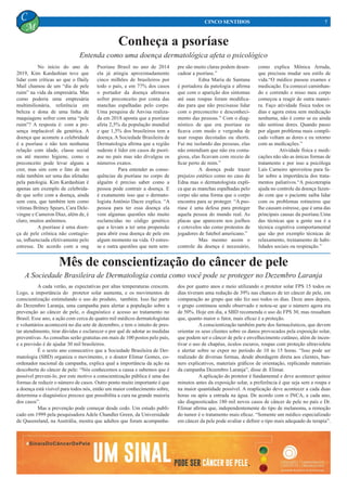 No início do ano de
2019, Kim Kardashian teve que
lidar com críticas ao que o Daily
Mail chamou de um “dia de pele
ruim” na vida da empresária. Mas
como poderia uma empresária
multimilionária, referência em
beleza e dona de uma linha de
maquiagens sofrer com uma “pele
ruim”? A resposta é: com a pre-
sença implacável da genética. A
doença que acomete a celebridade
é a psoríase e não tem nenhuma
relação com idade, classe social
ou até mesmo higiene, como o
preconceito pode levar alguns a
crer, mas sim com o fato de sua
mãe também ser uma das afetadas
pela patologia. Kim Kardashian é
apenas um exemplo de celebrida-
de que sofre com a doença, ainda
sem cura, que também tem como
vítimas Britney Spears, Cara Dele-
vingne e Cameron Diaz, além de, é
claro, muitos anônimos.	
	 A psoríase é uma doen-
ça de pele crônica não contagio-
sa, influenciada efetivamente pelo
estresse. De acordo com a ong
Conheça a psoríase
Mês de conscientização do câncer de pele
	 A cada verão, as expectativas por altas temperaturas crescem.
Logo, a importância do protetor solar aumenta, e os movimentos de
conscientização estimulando o uso do produto, também. Isso faz parte
do Dezembro Laranja, uma campanha para alertar a população sobre a
prevenção ao câncer de pele, o diagnóstico e acesso ao tratamento no
Brasil. Esse ano, a ação com cerca de quatro mil médicos dermatologistas
e voluntários acontecerá no dia sete de dezembro, e tem o intuito de pres-
tar atendimento, tirar dúvidas e esclarecer o por quê de adotar as medidas
preventivas.As consultas serão gratuitas em mais de 100 postos pelo país,
e a previsão é de ajudar 30 mil brasileiros.
	 É o sexto ano consecutivo que a Sociedade Brasileira de Der-
matologia (SBD) organiza o movimento, e o doutor Elimar Gomes, co-
ordenador nacional da campanha, explica qual a importância da ação na
descoberta do câncer de pele: “Nós conhecemos a causa e sabemos que é
possível preveni-lo, por este motivo a conscientização pública é uma das
formas de reduzir o número de casos. Outro ponto muito importante é que
a doença está visível para todos nós, então um maior conhecimento sobre,
determina o diagnóstico precoce que possibilita a cura na grande maioria
dos casos”.
	 Mas a prevenção pode começar desde cedo. Um estudo publi-
cado em 1999 pela pesquisadora Adele Chandler Green, da Universidade
de Queensland, na Austrália, mostra que adultos que foram acompanha-
Psoríase Brasil no ano de 2014
ela já atingia aproximadamente
cinco milhões de brasileiros por
todo o país, e em 77% dos casos
o portador da doença afirmava
sofrer preconceito por conta das
manchas espalhadas pelo corpo.
Uma pesquisa de Anvisa realiza-
da em 2018 aponta que a psoríase
afeta 2,5% da população mundial
e que 1,5% dos brasileiros tem a
doença. A Sociedade Brasileira de
Dermatologia afirma que a região
sudeste é líder em casos de psorí-
ase no país mas não divulgou os
números exatos.
	 Para entender as conse-
quências da psoríase no corpo de
alguém é preciso saber como a
pessoa pode contrair a doença. E
é exatamente isso que o dermato-
logista Antônio Dacre explica. “A
pessoa para ter essa doença ela
vem algumas questões não muito
esclarecidas no código genético
que a levam a ter uma propensão
para abrir essa doença de pele em
algum momento na vida. O estres-
se e outra questões que nem sem-
dos por quatro anos e meio utilizando o protetor solar FPS 15 todos os
dias tiveram uma redução de 39% nas chances de ter câncer de pele, em
comparação ao grupo que não fez uso todos os dias. Doze anos depois,
o grupo continuou sendo observado e notou-se que o número agora era
de 50%. Hoje em dia, a SBD recomenda o uso do FPS 30, mas ressaltam
que, quanto maior o fator, mais eficaz é a proteção.
	 A conscientização também parte dos farmacêuticos, que devem
orientar os seus clientes sobre os danos provocados pela exposição solar,
que podem ser o câncer de pele e envelhecimento cutâneo, além de incen-
tivar o uso de chapéus, óculos escuros, roupas com proteção ultravioleta
e alertar sobre se expor no período de 10 às 15 horas. “Isso pode ser
realizado de diversas formas, desde abordagem direta aos clientes, ban-
ners explicativos, materiais gráficos de orientação, replicando materiais
da campanha Dezembro Laranja”, disse dr. Elimar.
	 A aplicação do protetor é fundamental e deve acontecer quinze
minutos antes da exposição solar, a preferência é que seja sem a roupa e
na maior quantidade possível. A reaplicação deve acontecer a cada duas
horas ou após a entrada na água. De acordo com o INCA, a cada ano,
são diagnosticados 180 mil novos casos de câncer de pele no país e Dr.
Elimar afirma que, independentemente do tipo de melanoma, a remoção
do tumor é o tratamento mais eficaz. “Somente um médico especializado
em câncer da pele pode avaliar e definir o tipo mais adequado de terapia”.
7CINCO SENTIDOS
C
M
Entenda como uma doença dermatológica afeta o psicológico
pre são muito claras podem desen-
cadear a psoríase.”
	 Edna Maria de Santana
é portadora da patologia e afirma
que com o aparição dos sintomas
até suas roupas foram modifica-
das para que não precisasse lidar
com o preconceito e desconheci-
mento das pessoas.” Com o diag-
nóstico de que era psoríase eu
ficava com medo e vergonha de
usar roupas decotadas ou shorts.
Fui me isolando das pessoas, elas
não entendiam que não era conta-
giosa, elas ficavam com receio de
ficar perto de mim.”
	 A doença pode trazer
prejuízo estético como no caso de
Edna mas o dermatologista expli-
ca que as manchas espalhadas pelo
corpo são uma forma que o corpo
encontra para se proteger. “A pso-
ríase é uma defesa para proteger
aquela pessoa do mundo real. As
placas que aparecem nos joelhos
e cotovelos são como protestos de
jogadores de futebol americano.”
	 Mas mesmo assim o
controle da doença é necessário,
como explica Mônica Arruda,
que precisou mudar seu estilo de
vida.“O médico passou exames e
medicação. Eu comecei caminhan-
do e correndo e nisso meu corpo
começou a reagir de outra manei-
ra. Faço atividade física todos os
dias e agora estou sem medicação
nenhuma, não é como se eu ainda
não sentisse dores. Quando passo
por algum problema mais compli-
cado voltam as dores e eu retorno
com as medicações.”
	 Atividade física e medi-
cações não são as únicas formas de
tratamento e por isso a psicóloga
Laís Carneiro aproveitou para fa-
lar sobre a importância dos trata-
mentos paliativos.“A psicoterapia
ajuda no controle da doença fazen-
do com que o paciente saiba lidar
com os problemas rotineiros que
lhe causam estresse, que é uma das
principais causas da psoríase.Uma
das técnicas que a gente usa é a
técnica cognitiva comportamental
que são por exemplo técnicas de
relaxamento, treinamento de habi-
lidades sociais ou respiração.”
A Sociedade Brasileira de Dermatologia conta como você pode se proteger no Dezembro Laranja
 