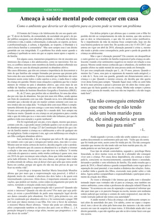 Ameaça à saúde mental pode começar em casa
8 SAÚDE MENTAL
C
M
	 O Estatuto da Criança e do Adolescente diz em seu quarto arti-
go: “É dever da família, da comunidade, da sociedade em geral e do po-
der público assegurar, com absoluta prioridade, a efetivação dos direitos
referentes à vida, à saúde, à alimentação, à educação, ao esporte, ao lazer,
à profissionalização, à cultura, à dignidade, ao respeito, à liberdade e à
convivência familiar e comunitária”. Mas nem sempre esse é um direito
garantido em sua integridade. E o problema fica ainda maior quando a
confiança é quebrada no meio em que se espera maior apoio e suporte: o
da família.
	 Em alguns casos, transtornos psiquiátricos vão de encontro aos
interesses das crianças e dos adolescentes, como no narcisismo. Em ou-
tros, os conflitos internos entre membros da família acabam refletindo nos
filhos, como no caso da alienação parental ou abandono afetivo.
São casos diferentes, que têm em comum a importância de desconstruir o
mito de que famílias são sempre formadas por pessoas que prezam pelo
bem-estar dos seus membros. É preciso entender que familiares são seres
humanos assim como todos e estão sujeitos a erros, e nada disso é culpa
da criança em questão. Dentre essas situações a epidemia que faz o maior
número de vítimas no país é abandono afetivo, que criou mais de um
milhão de famílias compostas por mães solo nos últimos dez anos, de
acordo com dados do Instituto Brasileiro Geografia e Estatistica (IBGE).
	 B., de 22 anos, que prefere não se identificar, foi uma das afeta-
das por este tipo de abandono. Seu pai tem mais três filhos, sendo apenas
um fruto do casamento com sua mãe. Quando nova, teve dificuldade em
entender que a decisão do pai em manter contato somente com seus ou-
tros irmãos não era culpa dela. “A relação dele com esses filhos é comple-
tamente diferente da que tem comigo e com meu irmão por parte de mãe.
O mais novo principalmente, sempre foi o mundo dele. Isso sempre me
machucou muito. Quando eu era criança eu até perguntava para a minha
mãe o que ele tinha que eu e o meu outro irmão não tínhamos, por que ele
ganhava toda essa atenção e a gente nenhuma”.
	 Ela foi registrada por seu pai, e teve algum, mesmo que pouco,
contato com ele, o que pode causar confusão quanto a ser ou não um caso
de abandono parental. O artigo 227 da Constituição Federal diz que é de-
ver da família manter a criança ou o adolescente a salvo de qualquer ato
de negligência. Então a resposta é sim, agir com indiferença em relação a
um filho configura abandono afetivo.
	 Isso esclarecido, é de se imaginar que talvez B. não quisesse
ter contato com o pai que a renegou por tantos anos, mas não é o caso.
Mesmo sem ter muita certeza do motivo, decidiu engolir a dor e perdoá-
-lo pelo sofrimento que ele causou ao abandoná-la e se dispôs a retomar
a relação e dar uma chance para o que não teve na infância “A minha
vida toda ele aparecia e sumia, então minha confiança é quase zero, mas
em 2018 ele quis recomeçar uma relação, disse que tinha mudado e que
seria tudo diferente. Eu resolvi dar essa chance, até porque meu irmão
já tinha entrado de cabeça, mas já deixei claro que acho que estou sendo
burra em confiar, porque até agora ele não me deu provas de que vai
ficar na minha vida”.
	 A psicóloga e terapeuta familiar Maria Imaculada Mundim
afirma que por mais que a reaproximação seja possível, é difícil e
depende muito da vontade e abertura dos dois lados e de quem está
intermediando o processo. Além disso, é importante entender as moti-
vações, que podem ser muitas, como culpa ou julgamento por parte de
outros, tornando a situação ainda mais complexa.
	 Mas e quando a reaproximação não é possível? Quando não
existe o interesse? Quando ela não dá certo? Por mais que seja polê-
mica, já existe a possibilidade de pedir uma reparação legal devido
aos danos causados pelo abandono. Em 2012, pela primeira vez, um
pai foi condenado por abandono afetivo e foi sentenciado a pagar 200
mil reais por danos morais à sua filha. Em voto a favor da sentença,
o ministro Marou Buzzi afirmou. “Amor não pode ser cobrado, mas
afeto compreende também os deveres dos pais com os filhos. […] A
proteção integral à criança exige afeto, mesmo que pragmático, e im-
põe dever de cuidar”.
	 Em defesa própria o pai afirmou que o contato com a filha foi
perdido devido ao comportamento da mãe da menina, que não aceitava
que os dois se relacionassem, o que não foi aceito como justificativa.
Se o impedimento da mãe da menina fosse comprovado, hoje em dia
essa história poderia ter outro fim. De acordo com a lei 13.431/2017, que
entrou em vigor em abril de 2018, alienação parental é crime e, mesmo
não tendo a prisão como consequência, pode gerar a perda da guarda da
criança ou adolescente.
	 Mas o que é alienação parental? Ela consiste em desqualificar
o outro genitor ou o membro da família responsável pela criança ou ado-
lescente visando criar sentimentos negativos no menor em relação a essa
pessoa. Mesmo sendo menos conhecida que o abandono, ela também tem
grandes efeitos na saúde mental de uma pessoa ainda em formação.
Foi por essa complicada situação que L., de 19 anos, passou. Quando o
menino fez 5 anos, seus pais se separaram de maneira nada amigável, e
a mãe de L. ficou com sua guarda, gerando um distanciamento entre a
criança e o pai. Quando o menino cresceu, ele decidiu que não queria
viver desta forma para sempre. “Quando fiquei mais velho eu senti falta
de tê-lo mais próximo e passei a procurar por ele além das visitas quin-
zenais que ele fazia quando eu era criança. Minha mãe sempre o pintou
como a pior pessoa do mundo, mas isso não me impediu e ela não reagiu
nada bem”.
Como o ambiente que deveria ser de conforto para os jovens pode se tornar um problema
"Ela não conseguiu entender
que mesmo ele não tendo
sido um bom marido para
ela, ele ainda poderia ser um
bom pai para mim”
- L.
	 Ainda segundo o jovem, a mãe não soube separar as coisas e
acabou descontando os sentimentos pelo pai nele. “Acho que ela sentiu
que foi traída por mim, assim como foi traída por ele. Ela não conseguiu
entender que mesmo ele não tendo sido um bom marido para ela, ele
ainda poderia ser um bom pai para mim”.
	 Esse tipo de atitude controladora, segundo a psicóloga Maria
Imaculada, se deve muitas vezes ao fato de o alienador não conseguir
viver sem a criança. Por causa dessa dependência, ela começa a mani-
pulá-lo, consciente ou inconscientemente, causando danos e ansiedade,
deixando-o perdido e sem referência de família. Ela ainda ressalta que a
partir de 2014, o Brasil adotou a guarda compartilhada como regra após a
separação do casal parental, e isso mudou a dinâmica das relações. Antes,
a mulher tinha a guarda dos filhos, exercendo mais poder sobre a vida
deles. Agora ambos compartilham a responsabilidade e participam ativa-
mente da criação dos filhos.
	 Às vezes a alienação é tão intensa que acaba com o alienador
tentando impor suas vontades não só para as crianças, mas também em
outros ambientes, como relata a professora de educação infantil Eliane de
Santana: “Já aconteceu em caso de separação o responsável informar que
não quer mais que o ex parceiro busque na escola, mesmo sem nenhuma
ordem judicial que restrinja o contato do outro responsável, mas não ha-
vendo restrição judicial não temos essa autoridade”.
	 A saúde mental e física da criança e do adolescente sempre es-
tará além da autoridade dos pais. Um adulto, como ser capaz e respon-
sável, tem o dever de zelar pelo bem-estar dos menores e de não omitir
socorro em caso de suspeita de maus tratos. A felicidade ainda não é um
direito garantido, o que não significa que não se deve tentar fazer com que
isto ocorra.
 