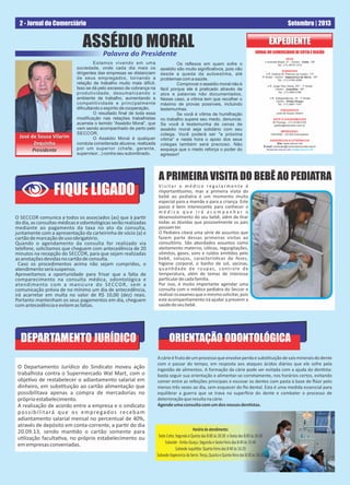 2 - Jornal do Comerciário Setembro | 2013
ASSÉDIO MORAL
Estamos vivendo em uma
sociedade, onde cada dia mais os
dirigentes das empresas se distanciam
de seus empregados, tornando a
relação de trabalho muito mais difícil.
Isso se dá pelo excesso de cobrança na
produtividade, desumanizando o
ambiente de trabalho, aumentando a
competitividade e principalmente
diﬁcultando o espírito de cooperação.
O resultado ﬁnal de toda essa
modiﬁcação nas relações trabalhistas
acarreta o temido “Assédio Moral”, que
vem sendo acompanhado de perto pelo
SECCOR.
O Assédio Moral é qualquer
conduta considerada abusiva, realizada
por um superior (chefe, gerente,
supervisor...) contra seu subordinado.
JORNAL DO COMERCIÁRIO DE COTIA E REGIÃO
SEDE
Avenida Brasil, 21 - Centro - Cotia - SP
Tel.: (11) 4615-1210
SUBSEDES
R. Antônio M. Pedroso de Castro, 177
3º Andar - Centro - Itapecerica da Serra - SP
Tel.: (11) 4165-3099
R. Jorge Vitor Vieira, 257 - 1º Andar
Centro - Juquitiba - SP
Tel.: (11) 46813166
R. Independência, 19 - 1º Andar
Centro - Embu-Guaçu
Tel.: (11) 4661-1181
PRESIDENTE
José de Sousa Vilarim
ARTE E DIAGRAMAÇÃO
W.Thomas - (11) 4148-3103
graﬁca@maxcolor.com.br
IMPRESSÃO:
UNISIND - 20.000 Exemplares
ENDEREÇOS ELETRÔNICOS
Site: www.seccor.net
E-mail: sindicato@comerciarioscotia.org.br
facebook.seccor.net | twitter.seccor.net
EXPEDIENTEEXPEDIENTE
Palavra do Presidente
Os reﬂexos em quem sofre o
assédio são muito signiﬁcativos, pois vão
desde a queda da autoestima, até
problemas com a saúde.
Comprovar o assédio moral não é
fácil porque ele é praticado através de
atos e palavras não documentados.
Nesse caso, a vítima tem que recolher o
máximo de provas possíveis, incluindo
testemunhas.
Se você é vítima de humilhação
no trabalho supere seu medo, denuncie.
Se você é testemunha de cenas de
assédio moral seja solidário com seu
colega. Você poderá ser "a próxima
vítima" e nesta hora o apoio dos seus
colegas também será precioso. Não
esqueça que o medo reforça o poder do
agressor!
José de Sousa Vilarim
Zequinha
Presidente
José de Sousa Vilarim
Zequinha
Presidente
DEPARTAMENTO JURÍDICO
O Departamento Jurídico do Sindicato moveu ação
trabalhista contra o Supermercado Wal Mart, com o
obje vo de restabelecer o adiantamento salarial em
dinheiro, em subs tuição ao cartão alimentação que
possibilitava apenas a compra de mercadorias no
próprioestabelecimento.
A realização de acordo entre a empresa e o sindicato
possibilitará que os empregados recebam
adiantamento salarial mensal no percentual de 40%,
através de depósito em conta-corrente, a par r do dia
20.09.13, sendo man do o cartão somente para
u lização faculta va, no próprio estabelecimento ou
emempresasconveniadas.
FIQUE LIGADO
O SECCOR comunica a todos os associados (as) que à par r
do dia, as consultas médicas e odontológicas serão realizadas
mediante ao pagamento da taxa no ato da consulta,
juntamente com a apresentação da carteirinha de sócio (a) e
cartãodemarcaçãodeusoobrigatório.
Quando o agendamento da consulta for realizado via
telefone, solicitamos que cheguem com antecedência de 20
minutos na recepção do SECCOR, para que sejam realizadas
asanotaçõesdevidasnocartãodeconsulta.
Caso os procedimentos acima não sejam cumpridos, o
atendimentoserásuspenso.
Aproveitamos a oportunidade para frisar que a falta de
comparecimento na consulta médica, odontológica e
atendimento com a manicure do SECCOR, sem a
comunicação prévia de no mínimo um dia de antecedência,
irá acarretar em multa no valor de R$ 10,00 (dez) reais.
Portanto mantenham os seus pagamentos em dia, cheguem
comantecedênciaeevitemasfaltas.
V i s i ta r o m é d i co re g u l a r m e nte é
importan ssimo, mas a primeira visita do
bebê ao pediatra é um momento muito
especial para a mamãe e para a criança. Este
passo é bem interessante para conhecer o
m é d i c o q u e i r á a c o m p a n h a r o
desenvolvimento do seu bebê, além de rar
todas as dúvidas que possivelmente os pais
possamter.
O Pediatra citará uma série de assuntos que
fazem parte dessas primeiras visitas ao
consultório. São abordados assuntos como
aleitamento materno, cólicas, regurgitações,
vômitos, gases, sons e ruídos emi dos pelo
bebê, soluços, caracterís cas de fezes,
higiene corporal, o banho de sol, vacinas,
quan dade de roupas, controle de
temperatura, além de temas de interesse
par culardecadafamília.
Por isso, é muito importante agendar uma
consulta com o médico pediatra do Seccor e
realizarosexamesqueomesmosolicitar,pois
este acompanhamento irá ajudar a prevenir a
saúdedoseubebê.
A PRIMEIRA VISITA DO BEBÊ AO PEDIATRA
Acárieéfrutodeumprocessoqueenvolveperdaesubs tuiçãodesaismineraisdodente
com o passar do tempo, em resposta aos ataques ácidos diários que ele sofre pela
ingestão de alimentos. A formação da cárie pode ser evitada com a ajuda do den sta:
basta seguir sua orientação e alimentar-se corretamente, nos horários certos, evitando
comer entre as refeições principais e escovar os dentes com pasta à base de ﬂúor pelo
menos três vezes ao dia, sem esquecer do ﬁo dental. Esta é uma medida essencial para
equilibrar a guerra que se trava na super cie do dente e combater o processo de
deterioraçãoqueresultanacárie.
Agendeumaconsultacomumdosnossosden stas.
ORIENTAÇÃO ODONTOLÓGICA
 