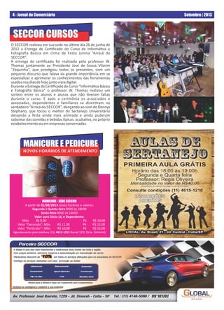 4 - Jornal do Comerciário Setembro | 2013
MANICURE - SEDE SECCOR
A par r de 01/08/2013 novos horários e valores:
Segunda à Quinta-feira 9h00 às 18h00
Sexta-feira 8h00 às 16h00
Valor para Sócio (a) e Dependente:
Mão R$ 8,00 Pé R$ 10,00
Valor “Decorada”: Mão R$ 11,00 Pé R$ 13,00
Valor “Par cular”: Mão R$ 10,00 Pé R$ 15,00
Agendamento pelo telefone (11) 4615-1210 Ramal 1231 (Srta. Simone)
SECCOR CURSOS
O SECCOR realizou em sua sede no úl mo dia 26 de junho de
2013 a Entrega de Cer ﬁcado do Curso de Informá ca e
Fotograﬁa Básica em clima de Festa Junina “Arraiá do
SECCOR”.
A entrega de cer ﬁcado foi realizada pelo professor W.
Thomas juntamente ao Presidente José de Sousa Vilarim
“Zequinha”, que pres giou todos os presentes, com um
pequeno discurso que falava da grande importância em se
especializar e aprimorar os conhecimentos das ferramentas
usadasnosdiasdehojejuntoaeradigital.
Durante a Entrega de Cer ﬁcado do Curso “Informá ca Básica
e Fotograﬁa Básica” o professor W. Thomas realizou um
sorteio entre os alunos e alunas que não veram faltas
durante o curso. E após a cerimônia os associados e
associadas, dependentes e familiares se diver ram no
verdadeiro “Arraiá do SECCOR”, dançando ao som do Dennys
Stephano, que tocou o melhor do Sertanejo Universitário
deixando a festa ainda mais animada e ainda puderam
saborear das comidas e bebidas picas. aculta va, no próprio
estabelecimentoouemempresasconveniadas.
MANICURE E PEDICURE
NOVOS HORÁRIOS DE ATENDIMENTO
PRIMEIRA AULA GRÁTIS
Horário das 18:00 às 19:00h
Segunda e Quarta feira
Professor: Regis Oliveira
Mensalidade no valor de R$40,00.
(importância que deverá ser paga no ato da inscrição)
Consulte condições (11) 4615-1210
LOCAL: Av. Brasil, 21 - Jd. Central - Cotia/SPLOCAL: Av. Brasil, 21 - Jd. Central - Cotia/SPLOCAL: Av. Brasil, 21 - Jd. Central - Cotia/SP
AULAS DE
SERTANEJO
INSCRIÇÕESINSCRIÇÕES
ABERTASABERTAS
INSCRIÇÕES
ABERTAS
99*101701
 