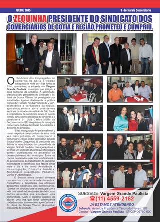 O ZEQUINHA PRESIDENTE DO SINDICATO DOSO ZEQUINHA PRESIDENTE DO SINDICATO DOS
COMERCIÁRIOS DE COTIA E REGIÃO PROMETEU E CUMPRIU.COMERCIÁRIOS DE COTIA E REGIÃO PROMETEU E CUMPRIU.
O ZEQUINHA PRESIDENTE DO SINDICATO DOS
COMERCIÁRIOS DE COTIA E REGIÃO PROMETEU E CUMPRIU.
3 - Jornal do ComerciárioJULHO | 2015
O PRESIDENTE DO SINDICATO DOSO PRESIDENTE DO SINDICATO DOSZEQUINHAZEQUINHA
COMERCIÁRIOS DE COTIA E REGIÃO PROMETEU E CUMPRIU.COMERCIÁRIOS DE COTIA E REGIÃO PROMETEU E CUMPRIU.
O PRESIDENTE DO SINDICATO DOSZEQUINHA
COMERCIÁRIOS DE COTIA E REGIÃO PROMETEU E CUMPRIU.
Sindicato dos Empregados no
OComércio de Cotia e Região
inaugurou na noite de 18 de junho às
21hr., quinta-feira, a subsede em Vargem
Grande Paulista, município que integra a
base territorial da entidade. A solenidade,
presidida pelo presidente do Sindicato o Sr.
José de Sousa Vilarim, foi prestigiada por
autoridades ligadas diretamente a política
como o Sr. Roberto Rocha Prefeito de V.G.P.,
secretários e vereadores da região,
aproximadamente vinte presidentes
sindicais de cidades do estado de São Paulo
e proprietários de comércios locais. O evento
contou ainda com a presença de diretores e o
presidente Sr. Luiz Carlos Motta da
Fecomerciários SP, integrantes da categoria
comerciária da base territorial, funcionários e
diretores do sindicato.
“Essa inauguração foi para reaﬁrmar o
nosso respeito e compromisso, de estar cada
vez mais próximo do comerciário e
comerciária”, disse o líder sindical Sr. José de
Sousa Vilarim (Zequinha). O presidente deu
ênfase a receptividade da comunidade de
Vargem Grande Paulista, que agora passa a
ter mais um sindicato atuante que chega para
somar, acreditando no potencial de
desenvolvimento do município. Entre os
pontos destacados pelo líder sindical está o
de proporcionar ao trabalhador do comércio
informações e benefícios que facilite ainda
mais o dia a dia como: Assistência à
H o m o l o g a ç ã o , C o n s u l t a J u r í d i c a ,
Atendimento Ginecológico, Pediátrico,
Clínico e Odontológico.
O Seccor ainda possuí diversos
convênios com estabelecimentos,
consultórios e faculdades que oferecem
descontos benéﬁcos aos comerciários.
“Somos um sindicato que se preocupa com a
vida dos trabalhadores (as) e, também, com
outros assuntos que envolvem uma
comunidade. Com o legítimo objetivo de
ajudar, uma vez que todos comerciários
poderão contar com o nosso apoio” aﬁrma o
Sr. José de Sousa Vilarim (Zequinha)
presidente da entidade.
Vargem Grande PaulistaSUBSEDE
((11) 4559-2162
JÁ ESTAMOS ATENDENDO
Subsede: Avenida Presidente Tancredo Neves, 188
Centro - Vargem Grande Paulista - SP CEP 06730-000
 