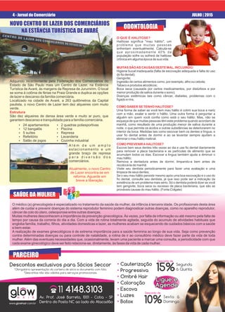 4 - Jornal do Comerciário JULHO | 2015
Adquirido recentemente pela Federação dos Comerciários do
Estado de São Paulo mais um Centro de Lazer, na Estância
Turística de Avaré, às margens da Represa de Jurumirim. O local
se soma à colônia de férias na Praia Grande e duplica as opções
de lazer e descanso da família comerciária.
Localizado na cidade de Avaré, a 263 quilômetros da Capital
paulista, o novo Centro de Lazer tem dez alqueires com muito
verde.
Estrutura
São dez alqueires de densa área verde e muito ar puro, que
garantem descanso e tranquilidade para a família comerciária.
Ÿ 24 apartamentos
Ÿ 12 bangalôs
Ÿ 5 suítes
Ÿ Refeitório
Ÿ Salão de jogos
glowH A I R
www.glowhair.com.br
PARCEIRO
11 4148.3103(
Av. Prof. José Barreto, 1001 - Cotia - SP
Dentro do Posto NC ao lado do Atacadão
Av. Prof. José Barreto, 1001 - Cotia - SP
Dentro do Posto NC ao lado do Atacadão
Descontos exclusivos para Sócios Seccor
*Obrigatório apresentação da carteira de sócio e documento com foto.
*Descontos não são válidos para serviços promocionais.
15%
10%
Segunda
à Quinta
Sexta à
Domingo
• Cauterização
Progressiva•
Ombré Hair•
Coloração•
Escova•
Luzes•
Botox•
NOVO CENTRO DE LAZER DOS COMERCIÁRIOS
NA ESTÂNCIA TURÍSTICA DE AVARÉ
NOVO CENTRO DE LAZER DOS COMERCIÁRIOSNOVO CENTRO DE LAZER DOS COMERCIÁRIOS
NA ESTÂNCIA TURÍSTICA DE AVARÉNA ESTÂNCIA TURÍSTICA DE AVARÉ
NOVO CENTRO DE LAZER DOS COMERCIÁRIOS
NA ESTÂNCIA TURÍSTICA DE AVARÉ
Ligue eLigue e
AgendeAgende
Ligue e
Agende
A l é m d e u m a m p l o
estacionamento e um
grande braço de represa
p a r a d i v e r s ã o d o s
comerciários.
Atualmente, o novo Centro
de Lazer encontra-se em
reforma. Aguarde em
breve a liberação.
Ÿ 2 quadras poliesportivas
Ÿ Piscina
Ÿ Represa
Ÿ Lavanderia
Ÿ Cozinha industrial
SAÚDE DA MULHER
O médico (a) ginecologista é especializado no tratamento da saúde da mulher, da infância à terceira idade. Os proﬁssionais desta área
além de cuidar e prevenir doenças do sistema reprodutor feminino podem diagnosticar outras doenças, como no aparelho reprodutor,
câncer de colo do útero, osteoporose entre outras doenças.
Muitas mulheres desconhecem a importância da prevenção ginecológica. Às vezes, por falta de informação ou até mesmo pela falta de
tempo por causa da correria do dia a dia. Com a vida de rotina totalmente agitada, seguida do acumulo de atividades habituais que
engloba família, trabalho, ﬁlhos, atividades domesticas e lazer, as mulheres acabam se esquecendo de cuidados básicos com a saúde
e bem-estar.
A realização de exames ginecológicos é de extrema importância para a saúde feminina ao longo de sua vida. Seja como prevenção
contra determinadas doenças ou para controle de natalidade, a rotina de ir ao consultório médico deve fazer parte da vida de toda
mulher. Além das eventuais necessidades que, ocasionalmente, levam uma paciente a marcar uma consulta, a periodicidade com que
cada exame ginecológico deve ser feito relaciona-se, diretamente, às fases da vida de cada mulher.
ODONTOLOGIA
O QUE É HALITOSE?
Halitose signiﬁca "mau hálito", um
problema que muitas pessoas
enfrentam eventualmente. Calcula-se
que aproximadamente 40% da
população sofre ou sofrerá de halitose
crônica em alguma época de sua vida.
MUITAS SÃOAS CAUSAS DESTE MAL, INCLUINDO:
Higiene bucal inadequada (falta de escovação adequada e falta do uso
do ﬁo dental);
Gengivite;
Ingestão de certos alimentos como, por exemplo, alho ou cebola;
Tabaco e produtos alcoólicos;
Boca seca (causada por certos medicamentos, por distúrbios e por
menor produção de saliva durante o sono);
Doenças sistêmicas tais como câncer, diabetes, problemas com o
fígado e rins.
COMO SABER SE TENHO HALITOSE?
Uma forma de saber se você tem mau hálito é cobrir sua boca e nariz
com a mão, exalar e sentir o hálito. Uma outra forma é perguntar a
alguém em quem você conﬁa como está o seu hálito. Mas, não se
esqueça de que muitas pessoas têm este problema quando acordam de
manhã, como resultado de uma produção menor de saliva durante a
noite, o que permite os ácidos e outras substâncias se deteriorarem no
interior da boca. Medidas tais como escovar bem os dentes e língua, e
usar ﬁo dental antes de dormir e ao se levantar sempre ajudam a
eliminar o mau hálito matinal.
COMO PREVENIRAHALITOSE?
Escove bem seus dentes três vezes ao dia e use ﬁo dental diariamente
para remover a placa bacteriana e as partículas de alimento que se
acumulam todos os dias. Escovar a língua também ajuda a diminuir o
mau hálito;
Remova a dentadura antes de dormir, limpando-a bem antes de
recolocá-la de manhã;
Visite seu dentista periodicamente para fazer uma avaliação e uma
limpeza de seus dentes;
Se o seu mau hálito persistir mesmo após uma boa escovação e o uso do
ﬁo dental, consulte seu dentista, já que isso pode ser a indicação da
existência de um problema mais sério. Só o dentista poderá dizer se você
tem gengivite, boca seca ou excesso de placa bacteriana, que são as
prováveis causas do mau hálito. (Fonte Colgate)
Desconto de
Desconto de
 