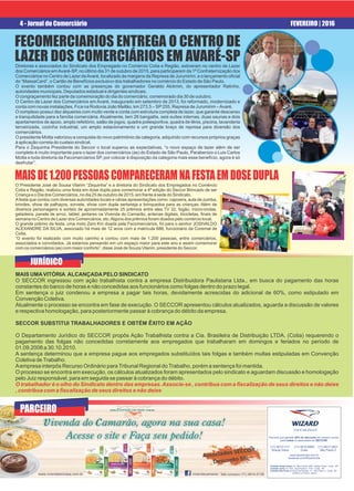 4 - Jornal do Comerciário FEVEREIRO | 2016
MAISDE1.200PESSOASCOMPARECERAMNAFESTAEMDOSEDUPLA
O Presidente José de Sousa Vilarim “Zequinha” e a diretoria do Sindicato dos Empregados no Comércio
Cotia e Região, realizou uma festa em dose dupla para comemorar a 4ª edição do Seccor Brincado de ser
Criança e o Dia dos Comerciários, no dia 25 de outubro de 2015, em frente à sede do Sindicato.
Afesta que contou com diversas autoridades locais e várias apresentações como: capoeira, aula de zumba,
brindes, show de palhaços, sorvete, show com dupla sertaneja e brinquedos para as crianças. Além de
diversos personagens e sorteio de aproximadamente 25 prêmios entre eles TV 32, fogão, micro-ondas,
geladeira, panela de arroz, tablet, jantares na Vivenda do Camarão, antenas digitais, bicicletas, ﬁnais de
semana no Centro de Lazer dos Comerciários, etc.Alguns dos prêmios foram doados pelo comércio local.
O grande prêmio da festa, uma moto Zero Km doada pela Fecomerciários, foi para o senhor JOSIVALDO
ALEXANDRE DA SILVA, associado há mais de 12 anos com a matricula 686, funcionário da Coremal de
Cotia.
“O evento foi realizado com muito carinho e contou com mais de 1.200 pessoas, entre comerciários,
associados e convidados. Já estamos pensando em um espaço maior para este ano e assim comemorar
com os comerciários (as) com maior conforto”, disse José de Souza Vilarim, presidente do Seccor.
FECOMERCIARIOS ENTREGA O CENTRO DE
LAZER DOS COMERCIÁRIOS EM AVARÉ-SPDiretores e associados do Sindicato dos Empregado no Comércio Cotia e Região, estiveram no centro de Lazer
dos Comerciários emAvaré-SP, no último dia 31 de outubro de 2015, para participarem da 1ª Confraternização dos
Comerciários no Centro de Lazer deAvaré, localizado às margens da Represa de Jurumirim, e o lançamento oﬁcial
do “MassaCard”, o Cartão de Benefícios exclusivo dos trabalhadores no comércio do Estado de São Paulo.
O evento também contou com as presenças do governador Geraldo Alckmin, do apresentador Ratinho,
autoridades municipais, Deputados estadual e dirigentes sindicais.
O congraçamento fez parte da comemoração do dia do comerciário, comemorado dia 30 de outubro.
O Centro de Lazer dos Comerciários em Avaré, inaugurado em setembro de 2013, foi reformado, modernizado e
conta com novas instalações. Fica na Rodovia João Mellão, km 273,5 – SP255, Represa de Jurumirim –Avaré.
O complexo possuí dez alqueires com muito verde e conta com estrutura completa de lazer, que garante descanso
e tranquilidade para a família comerciária. Atualmente, tem 26 bangalôs, seis suítes internas, duas saunas e dois
apartamentos de apoio, amplo refeitório, salão de jogos, quadra poliesportiva, quadra de tênis, piscina, lavanderia
terceirizada, cozinha industrial, um amplo estacionamento e um grande braço de represa para diversão dos
comerciários.
O presidente Motta valorizou a conquista do novo patrimônio da categoria, adquirido com recursos próprios graças
à aplicação correta do custeio sindical.
Para o Zequinha Presidente do Seccor o local superou as expectativas, “o novo espaço de lazer além de ser
completo é muito importante para o lazer dos comerciários (as) do Estado de São Paulo, Parabenizo o Luis Carlos
Motta e toda diretoria da Fecomerciários SP, por colocar à disposição da categoria mais esse benefício, agora é só
desfrutar”.
PARCEIRO
JURÍDICO
MAIS UMAVITÓRIA ALCANÇADAPELO SINDICATO
O SECCOR ingressou com ação trabalhista contra a empresa Distribuidora Paulistana Ltda., em busca do pagamento das horas
constantes do banco de horas e não concedidas aos funcionários como folgas dentro do prazo legal.
Em sentença o juiz condenou a empresa a pagar tais horas, devidamente acrescidas do adicional de 60%, como estipulado em
Convenção Coletiva.
Atualmente o processo se encontra em fase de execução. O SECCOR apresentou cálculos atualizados, aguarda a discussão de valores
e respectiva homologação, para posteriormente passar à cobrança do débito da empresa.
SECCOR SUBSTITUI TRABALHADORES E OBTÉM ÊXITO EM AÇÃO
O Departamento Jurídico do SECCOR propôs Ação Trabalhista contra a Cia. Brasileira de Distribuição LTDA. (Cotia) requerendo o
pagamento das folgas não concedidas corretamente aos empregados que trabalharam em domingos e feriados no período de
01.09.2008 a 30.10.2010.
A sentença determinou que a empresa pague aos empregados substituídos tais folgas e também multas estipuladas em Convenção
Coletiva deTrabalho.
Aempresa interpôs Recurso Ordinário paraTribunal Regional doTrabalho, porém a sentença foi mantida.
O processo se encontra em execução, os cálculos atualizados foram apresentados pelo sindicato e aguardam discussão e homologação
pelo Juiz responsável, para em seguida se passar à cobrança do débito.
O trabalhador é o olho do Sindicato dentro das empresas.Associe-se , contribua com a ﬁscalização de seus direitos e não deixe
, contribua com a ﬁscalização de seus direitos e não deixe
VOCÊ BILÍNGUE
Parceria que garante 20% de desconto em nossos cursos,
para todos os associados ao SECCOR.
(11) 4615-8900
Cotia
(11) 4613-1111
Granja Viana
(11) 4617-3631
São Paulo 2
www.wizardcotia.com.br
facebook.com/WizardCotia
Unidade Granja Viana: Av. São Camilo, 929 - Granja Viana - Cotia - SP
Unidade Cotia: Av. Prof. José Pedroso, 1516 - Cotia - SP
Unidade São Paulo 2: Rua Frei Caneca, 17 - São Paulo 2 - Cotia - SP
Edifício Le Poison, Sala 4
 