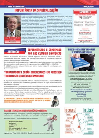 JORNAL DO COMERCIÁRIO DE COTIA E REGIÃO
PRESIDENTE
José de Sousa Vilarim
ARTE E DIAGRAMAÇÃO
MaxColor - (11) 4551-2225
graﬁca@maxcolor.com.br
IMPRESSÃO:
UNISIND - 20.000 Exemplares
ENDEREÇOS ELETRÔNICOS
Site: www.seccor.net
E-mail: sindicato@comerciarioscotia.org.br
EXPEDIENTEEXPEDIENTE
Sede: Av. Brasil, 21 - Jd. Central
Cotia - SP - CEP 06700-270
( (11) 4615.1210
Subsede: Rua Jorge Victor Viera, 257
1º Andar - Centro - Juquitiba - SP
CEP 06950-000 - ( (11) 4681.3166
Subsede: Rua Antonio M. P. de Castro, 148
Centro - Itapecerica da Serra - SP
CEP 06850-020 - ( (11) 4165.3099
Subsede: Rua Independência, 19
1º Andar - Centro - Embu-Guaçu - SP
CEP: 06900-000 - ( (11) 4661.1181
Subsede: Av. Presidente Tancredo Neves, 188
Centro - Vargem Grande Paulista - SP
CEP: 06730-000 - ( (11) 4559.2162
JURÍDICO
Através de inúmeras denúncias o SECCOR ingressou com ação trabalhista contra o
Supermercado Jeová Jire (Climax), por falta de cumprimento da cláusula de Convenção
Cole varela vaatrabalhoaosdomingos.
Emsentençaojuizcondenou aempresaapagarosdomingostrabalhados semconcessãofolga
bemcomoaalimentaçãorespec va,abrangendooperíodode01/09/2010a31/05/2012.
O SECCOR apresentou cálculos rela vos aos valores devidos e aguarda homologação para
posteriorrecebimento.
TRABALHADORES SERÃO BENEFICIADOS EM PROCESSOTRABALHADORES SERÃO BENEFICIADOS EM PROCESSO
TRABALHISTACONTRASUPERMERCADOTRABALHISTACONTRASUPERMERCADO
TRABALHADORES SERÃO BENEFICIADOS EM PROCESSO
TRABALHISTACONTRASUPERMERCADO
O Departamento Jurídico do SECCOR distribuiu ação trabalhista contra a empresa R&E Co a
Comercial de Alimentos (Atacado Munhoz) pela não concessão de folgas rela vas a trabalho
emdomingoseferiados.
Asentençadeprimeirainstânciadeterminouaex nçãodoprocesso,nãoreconhecendolegala
subs tuiçãoprocessualdostrabalhadoresquantoaosdireitospleiteados.
Com a interposição de Recurso Ordinário para Tribunal Regional do Trabalho houve a reforma
da sentença, e diante das provas apresentadas o feito foi julgado procedente. Foram
apresentadoscálculosatualizados,osquaisaguardamhomologaçãoparaposteriorexecuçãoe
recebimentodosvaloresdevidos.
O março é um mês marcante, pois ocorreu em 1857 a
primeira greve liderada somente por mulheres. Elas
eram operárias de uma fábrica de tecidos e
reivindicavam condições melhores de trabalho,
como redução na jornada de trabalho para 10 horas,
melhoressaláriosetratamentodigno.
Na época, o resultado dessa grande revolta foi a
morte de 129 moças, carbonizadas dentro da fábrica
que pegou fogo,como formaderepressão.Porém,se
pensarmos num contexto geral, foi neste dia que as
mulherescomeçaramalutarporseusdireitos.
E com este modesto ato, eu Zequinha, tenho prazer
em homenagear a todas as mulheres pela garra,
coragemeindependência.
Através de uma história tão bonita ressalto a grande
importância da sindicalização que é um direito dos
trabalhadoresetrabalhadoras,paraofortalecimento
verdadeiro da classe e também do exercício da
cidadania. Os sindicatos são os legí mos
representantes dos trabalhadores junto aos
empregadores e sindicalizar-se signiﬁca par cipar de
REALIZECONTAGEMDETEMPOPARA
SEAPOSENTARNOSECCOR
O Seccor está realizando a contagem de tempo
para a aposentadoria de sócio e não sócio. Este
é mais um benefício para sua segurança e
comodidade, com taxas abaixo do mercado.
CONFIRAM OS VALORES DE TAXA E
DOCUMENTAÇÃO PARA CONSULTA:
Contagem de tempo de serviço
R$ 15,00 para sócios
Contagem de tempo de serviço
R$ 25,00 para não sócios
Maiores informações pelo telefone
(11) 4615-1210 - R: 1221 Sr. Edvaldo
•Todas as carteiras de trabalhos;
•Carnês contribuinte autônomo;
•Xerox do R.G;
•Xerox do CPF;
•Xerox do PIS;
O TRABALHADOR É O OLHO DO SINDICATO DENTRO DAS EMPRESAS. ASSOCIE-SE,O TRABALHADOR É O OLHO DO SINDICATO DENTRO DAS EMPRESAS. ASSOCIE-SE,
CONTRIBUA COM A FISCALIZAÇÃO DE SEUS DIREITOS NÃO DEIXE DE SE INFORMAR ECONTRIBUA COM A FISCALIZAÇÃO DE SEUS DIREITOS NÃO DEIXE DE SE INFORMAR E
DESFRUTARDOSBENEFÍCIOSQUEOSECCOROFERECE.DESFRUTARDOSBENEFÍCIOSQUEOSECCOROFERECE.
O TRABALHADOR É O OLHO DO SINDICATO DENTRO DAS EMPRESAS. ASSOCIE-SE,
CONTRIBUA COM A FISCALIZAÇÃO DE SEUS DIREITOS NÃO DEIXE DE SE INFORMAR E
DESFRUTARDOSBENEFÍCIOSQUEOSECCOROFERECE.
2 - Jornal do Comerciário MARÇO | 2016
forma clara das ações que valorizam o o cio de cada
trabalhador. É lutar para manter direitos já
conquistadoseassimampliá-los.
O comerciário (a) sindicalizado tem algumas vantagens
benéﬁcas no Seccor tais como a assistência jurídica,
médica e odontológica, descontos em escolas de
idiomas, faculdades, clube de campo e colônia de
férias. Entre outras ações realizadas pela en dade o Kit
escolar do Seccor completou quatro anos de
favorecimento aos dependentes dos associados ao
sindicato, entregou entre 03 a 10 de fevereiro
aproximadamente 500 kits gratuito. A ação tem sido
um meio de ajudar e es mular os jovens a con nuar os
seus estudos e assim possibilitar que os mesmos
alcancem voos cada vez mais altos através da
educação.
Convido você, caro leitor para conhecer melhor os
bene cios que o Seccor oferece para os Associados e
Dependentesnaspróximaspáginas.
SUPERMERCADO É CONDENADOSUPERMERCADO É CONDENADO
POR NÃO CUMPRIR CONVENÇÃOPOR NÃO CUMPRIR CONVENÇÃO
SUPERMERCADO É CONDENADO
POR NÃO CUMPRIR CONVENÇÃO
REALIZE EVENTO SOCIAIS NO AUDITÓRIO DO SECCOR.REALIZE EVENTO SOCIAIS NO AUDITÓRIO DO SECCOR.REALIZE EVENTO SOCIAIS NO AUDITÓRIO DO SECCOR.REALIZE EVENTO SOCIAIS NO AUDITÓRIO DO SECCOR.REALIZE EVENTO SOCIAIS NO AUDITÓRIO DO SECCOR.REALIZE EVENTO SOCIAIS NO AUDITÓRIO DO SECCOR.
Palavra do Presidente
IMPORTÂNCIA DA SINDICALIZAÇÃOIMPORTÂNCIA DA SINDICALIZAÇÃOIMPORTÂNCIA DA SINDICALIZAÇÃOIMPORTÂNCIA DA SINDICALIZAÇÃO
Agora suas palestras, treinamento e reuniões poderão ser realizada em nosso
auditório, com um espaço sico amplo e com localização privilegiada.
Conﬁra os valores e condições para locação do espaço:
Auditório com 130 M²;
Banheiros;
Ven ladores;
Púlpito;
Tela para projeção de Vídeo;
Cadeiras estofadas;
Agende uma Visita: (011) 4615-1210 Email: sindicato@comerciariosco a.org.br
José de Sousa Vilarim
Zequinha
Presidente
José de Sousa Vilarim
Zequinha
Presidente
 