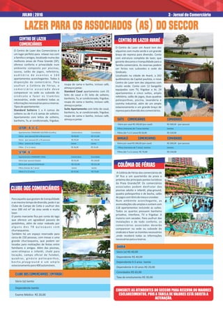 cENTRO DE LAZER
COMERCIÁRIOS
Clube dos Comerciários
Para aqueles que gostam de tranquilidade
eaomesmotempodediversão,podeirao
Clube de Campo de Co a e usufruir dos
seus 200 mil m² de área verde e muito
lazer.
O ponto marcante ﬁca por conta do lago
que oferece um agradável passeio de
pedalinhos, além de estar rodeado por
a l g u n s d o s 7 8 q u i o s q u e s c o m
churrasqueiras.
Também há um espaço reservado para
cerca de 150 pessoas, com mesas e uma
grande churrasqueira, que podem ser
locadas para realizações de festas entre
familiares e amigos. Além das piscinas,
semi-olímpica e infan l, chalé para
locação, campo oﬁcial de futebol,
quadras, ginásio poliespor vo,
b o c h a , p l ayg ro u n d e u m a m p l o
estacionamentopara400automóveis.
O Centro de Lazer em Avaré tem dez
alqueires com muito verde e um grande
braço de represa para diversão. Conta
com estrutura completa de lazer, que
garante descanso e tranquilidade para a
família comerciária. As reservas podem
ser feitas nas subsedes e sede do
Sindicato.
Localizado na cidade de Avaré, a 263
quilômetros da Capital paulista, o novo
Centro de Lazer tem dez alqueires com
muito verde. Conta com 12 bangalôs
equipados com TV, frigobar e Ar, 24
apartamentos e cinco suítes, amplo
refeitório, salão de jogos, duas quadras
poliespor vas, piscina, lavanderia e
cozinha industrial, além de um amplo
estacionamento e um grande braço de
represaparadiversãodoscomerciários.
colônia de fériAS
A Colônia de Férias dos comerciários de
SP ﬁca a um quarteirão da praia e
próxima dos principais pontos turís cos
da Praia Grande/SP. Os comerciários
associados podem desfrutar das
piscinas adulto e infan l, play-ground,
quadra poliespor va e de bocha, salão
dejogoscomtênisdemesaesnooker.
Num ambiente aconchegante, as
acomodações são amplas e contam com
118 apartamentos incluindo as suítes.
Todos os quartos possuem banheiro
priva vo, interfone, TV e frigobar. A
maioria com sacadas. Para usufruir das
instalações e de todo conforto, os
comerciários associados deverão
comparecer na sede ou subsede do
sindicato e fazer os tramites necessários
,onde receberá todas as informações
necessáriasparaareserva.
Sócio (a) R$ 40,00
Dependente R$ 40,00
Dependente 0-3 anos Isento
Dependente 4-10 anos R$ 20,00
Convidados R$ 65,00
Taxa de emolumento R$ 30,00
DIÁRIADIÁRIADIÁRIA
CLUBE DOS COMERCIÁRIOS (ENTRADA)CLUBE DOS COMERCIÁRIOS (ENTRADA)
Sócio (a) IsentoSócio (a) Isento
CLUBE DOS COMERCIÁRIOS (ENTRADA)
Sócio (a) Isento
Dependente Isento
Exame Médico R$ 20,00
SUÍTE Comerciários ConvidadosSUÍTE Comerciários Convidados
BANGALÔ Comerciários ConvidadosBANGALÔ Comerciários Convidados
SUÍTE Comerciários Convidados
Diária por casal R$ 240,00 (por casal) R$ 300,00 (por pessoa)
Filhos (menores de 7 anos Isentos Isentos
Filhos (de 7 a 11 anos) R$ 56,00 R$ 150,00
BANGALÔ Comerciários Convidados
Diária por casal R$ 300,00 (por casal) R$ 300,00 (por pessoa)
Filhos (menores de 7 anos) Isentos Isentos
Filhos (de 7 a 11 anos) R$ 70,00 R$ 150,00
Centro de lazer avaré
3 - Jornal do ComerciárioJULHO | 2016
O Centro de Lazer dos Comerciários é
um lugar perfeito para relaxar nas com
a família e amigos, localizado numa das
melhores áreas de Praia Grande (SP),
oferece conforto e privacidade num
ambiente composto por piscinas,
sauna, salão de jogos, refeitório,
a u d i t ó r i o d e e v e n t o s e 1 6 0
apartamentos aconchegantes. Todos à
disposição do comerciário. Para
usufruir a Colônia de Férias, o
c o m e r c i á r i o a s s o c i a d o d e v e
comparecer na sede ou subsede do
sindicato e fazer os tramites
necessários, onde receberá todas as
informaçõesnecessáriasparaareserva.
Tiposdeapartamento:
Standard Solteiro 1 a 4 camas de
solteiro ou de 4 a 6 camas de solteiro.
Apartamento com leitos de solteiro,
banheiro, Tv, ar condicionado, frigobar,
roupa de cama e banho, incluso café,
almoçoejantar.
Standard Casal apartamento com 01
leito de casal e 01 leito de solteiro,
banheiro, Tv, ar condicionado, frigobar,
roupa de cama e banho, incluso café,
almoçoejantar.
Suíte Apartamento com leito de casal,
banheiro, tv, ar condicionado, frigobar,
roupa de cama e banho, incluso café,
almoçoejantar.
CONSULTE AS ATENDENTES DO SECCOR PARA RESERVA OU MAIORES
ESCLARECIMENTOS, POIS A TABELA DE VALORES ESTÁ SUJEITA A
ALTERAÇÃO.
LAZER PARA OS ASSOCIADOS (AS) DO SECCORLAZER PARA OS ASSOCIADOS (AS) DO SECCORLAZER PARA OS ASSOCIADOS (AS) DO SECCORLAZER PARA OS ASSOCIADOS (AS) DO SECCOR
SETOR “A” E “C”SETOR “A” E “C”
Apartamentos STANDARD SOLTEIRO (Conﬁra) Comerciários ConvidadosApartamentos STANDARD SOLTEIRO (Conﬁra) Comerciários Convidados
SETOR “B”SETOR “B”
Apartamentos STANDARD CASAL Comerciário ConvidadoApartamentos STANDARD CASAL Comerciário Convidado
SETOR “A” E “C”
Apartamentos STANDARD SOLTEIRO (Conﬁra) Comerciários Convidados
Diária (por pessoa) (04 a 06 pessoas) R$ 80,00 R$ 111,00
Diária (por pessoa) (01 a 03 pessoas) R$ 95,00 R$ 149,00
Filhos (menor de 7 anos) Isento Isento
Filhos (7 a 11 anos) R$ 36,00 R$ 55,00
SETOR “B”
Apartamentos STANDARD CASAL Comerciário Convidado
Diária (por pessoa) (duplo) R$ 95,00 R$ 149,00
Diária (por pessoa) (individual) R$ 141,00 R$ 221,00
Filhos (menor de 7 anos) Isento Isento
Filhos (7 a 11 anos) R$ 47,00 R$ 75,00
 