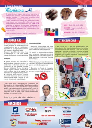 O cuidando com higiene das unhas faz parte do
cotidiano das pessoas, especialmente aquelas que
mantêm contato direto com o público,como
os trabalhadores da classe comerciária.
E nada melhor do que manter uma unha bem cuidada
para causar boa impressão indiferente do sexo.
Para contribuir com os comerciários (as) ,o SECCOR
implantou os serviços de manicure e pedicure na
Sede de Cotia e Subsedes de Itapecerica da Serra e
Vargem Grande Paulista, com o atendimento com
hora marcada.
Ligue consulte os valores e agende o seu horário.
ManicureManicureManicureManicure
SEDE -- Co a (11) 4615-1210
SUBSEDE – Itapecerica da Serra
(11) 4165-3099
SUBSEDE – VGP (11) 4559-2162
4 - Jornal do Comerciário MARÇO | 2016
O vírus da dengue é transmitido pela
picada da fêmea do Aedes aegypti, um
mosquito diurno que se multiplica em
depósitos de água parada acumulada
nos quintais e dentro das casas.
Existem 4 tipos diferentes desse vírus:
os sorotipos 1, 2, 3 e 4. Todos podem
causar as diferentes formas da doença.
Sintomas
A grande maioria das infecções é
assintomática. Quando surgem, os
sintomas costumam evoluir em
obediência a três formas clínicas:
dengue clássica, forma benigna,
similar à gripe; dengue hemorrágica,
mais grave, caracterizada por
alterações da coagulação sanguínea; e
a chamada síndrome do choque
associado à dengue, forma raríssima,
mas que pode levar à morte, se não
houver atendimento especializado.
Recomendações
* Dengue é uma doença que pode
evoluir rapidamente da forma clássica
para quadros de maior gravidade;
* A pessoa só desenvolve imunidade
para o tipo de vírus que contraiu e
pode infectar-se com outro sorotipo, o
que aumenta o risco de doença
hemorrágica;
*Aidentiﬁcação precoce dos casos de
dengue é de importância fundamental
para o controle das epidemias;
* Combater os focos do mosquito
transmissor é a única maneira de
prevenir a transmissão da doença.
DENGUE NÃO
O Kit escolar no 4° ano de favorecimento aos
dependentes dos associados ao Seccor, beneﬁciou
aproximadamente 500 crianças, e tem sido um meio
de ajudar e estimular os jovens a continuar os seus
estudos e assim possibilitar que os mesmos
alcancem voos cada vez mais altos. Presidente José
de Sousa Vilarim (Zequinha)
05% Desconto
pagamento a vista
05% Desconto
pagamento a vista
20% Desconto
Cotia e Granja Viana
20% Desconto
Cotia e Granja Viana
50 % Desconto
Cotia
50 % Desconto
Cotia
30% Desconto
V.G.P.
30% Desconto
V.G.P.
10 a 30 % Desconto
Cotia, V.G.P. e Granja Viana
10 a 30 % Desconto
Cotia, V.G.P. e Granja Viana
KIT ESCOLAR 2016
glowH A I R
glow
PARCEIROS
10 a 15% desconto10 a 15% desconto
7% desconto
em pagamento a vista
7% desconto
em pagamento a vista
DESCONTOSEXCLUSIVOSPARAOSASSOCIADOS(AS)DOSECCOR
OS DESCONTOS SÃO EXCLUSIVOS PARA OS ASSOCIADOS (AS) E DEPENDENTES
DO SECCOR MEDIANTE A APRESENTAÇÃO DE CARTEIRINHA E RG.
OS DESCONTOS SÃO EXCLUSIVOS PARA OS ASSOCIADOS (AS) E DEPENDENTES
DO SECCOR MEDIANTE A APRESENTAÇÃO DE CARTEIRINHA E RG.
Luiz Carlos Motta, presidente da Federação dos
Comerciários do Estado de São Paulo (Fecomerciários
SP), parabeniza a todas as mulheres que representam
a força e ao mesmo tempo a sensibilidade. A todas as
comerciárias, guerreiras, batalhadoras, enﬁm o ser
mais belo capaz de gerar o que é mais precioso para
qualquer ser humano:Avida.
Parabéns pelo Mês das Mulheres
 