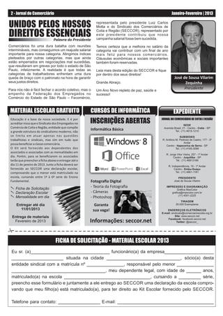 2 - Jornal do Comerciário                                                                               Janeiro-Fevereiro | 2013

UNIDOS PELOS NOSSOS                                      representada pelo presidente Luiz Carlos
                                                         Motta e do Sindicato dos Comerciários de

DIREITOS ESSENCIAIS
           Palavra do Presidente
                                                         Cotia e Região (SECCOR), representado por
                                                         este presidente contribuiu que nossa
                                                         campanha salarial fosse bem sucedida.

Comerciários foi uma dura batalha com reuniões           Temos certeza que a melhora no salário da
intermináveis, mas conseguimos um reajuste salarial      categoria vai contribuir com um ﬁnal de ano
importante para nossa categoria. Atingimos índices       mais feliz para nossos comerciários.
pleiteados por outras categorias, mas que ainda          Cláusulas econômicas e sociais importantes
estão emperrados em negociações mal sucedidas,           também foram reservadas.
que resultaram em greves por todo o estado de São
Paulo, infelizmente. A realidade é que todas as          Leia mais desta edição do SECCOR e ﬁque
categorias de trabalhadores enfrentam uma dura           por dentro dos seus direitos!
queda de braço com o patronato na hora de garantir                                                         José de Sousa Vilarim
seus justos direitos.                                    Grande Abraço.                                          Zequinha
Para nós não é fácil fechar o acordo coletivo, mas o     Um Ano Novo repleto de paz, saúde e
                                                                                                                 Presidente
empenho da Federação dos Empregados no                   sucesso!
Comércio do Estado de São Paulo – Fecomércio,


 MATERIAL ESCOLAR GRATUITO                            CURSOS DE INFORMÁTICA                               EXPEDIENTE
 Educação é a base da nossa sociedade. E é por
 acreditar nisso que o Sindicato dos Empregados no    INSCRIÇÕES ABERTAS                        JORNAL DO COMERCIÁRIO DE COTIA E REGIÃO
                                                                                                                  SEDE
 Comércio de Co a e Região, en dade que compõe                                                   Avenida Brasil, 21 - Centro - Cotia - SP
 a grande estrutura do sindicalismo moderno, não
                                                      Informá ca Básica                                   Tel.: (11) 4615-1210
 se limita em atuar apenas nas questões                                                                        SUBSEDES
 trabalhistas e sindicais, mas sim em tudo que                                                  R. Antônio M. Pedroso de Castro, 177 - 3º
                                                                                                                   Andar
 possa beneﬁciar a classe comerciária.                                                             Centro - Itapecerica da Serra - SP
 O Kit será fornecido aos dependentes dos                                                                  Tel.: (11) 4165-3099
 associados e associadas com as mensalidades em
                                                                                                   R. Jorge Vitor Vieira, 257 - 1º Andar
 dia. Porém, para se beneﬁciarem os associados                                                           Centro - Juquitiba - SP
 terão que preencher a ﬁcha abaixo e entregar até o                                                        Tel.: (11) 46813166
 dia 11 de janeiro de 2013. Junto a ﬁcha deverá ser                                                    R. Independência, 19 - 1º Andar
 fornecido ao SECCOR uma declaração escolar,                                                                Centro - Embu-Guaçu
 comprovando que o menor está matriculado na                                                                 Tel.: (11) 4661-1181
 escola, cursando entre 1ª à 6ª serie do Ensino                                                               PRESIDENTE
 Fundamental.                                         Fotograﬁa Digital                                    José de Sousa Vilarim


    Ficha de Solicitação
                                                      - Teoria da Fotograﬁa                        IMPRESSÃO E DIAGRAMAÇÃO
                                                                                                          Gráﬁca MaxColor
    Declaração Escolar                                - Câmeras                                       graﬁca@maxcolor.com.br
                                                                                                           (11) 4551-2225
    Mensalidade em dia                                - Photoshop
                                                                                                                 TIRAGEM
     Entregar até dia                                   Garanta                                              20.000 Exemplares
       11/01/2013                                      sua vaga!                                    ENDEREÇOS ELETRÔNICOS
                                                                                                E-mail: sindicato@comerciarioscotia.org.br
  Entrega de materiais                                                                                     Site: www.seccor.net

   Fevereiro de 2013                                  Informações: seccor.net                       Facebook: facebook.seccor.net
                                                                                                            Twitter: @seccor_




                                  FICHA DE SOLICITAÇÃO - MATERIAL ESCOLAR 2013
 Eu sr. (a)________________________________ funcionário(a) da empresa____________________
 _____________________ situada na cidade ______________________________, sócio(a) desta
 entidade sindical com a matrícula nº _______________, responsável pelo menor _______________
 ______________________________________, meu dependente legal, com idade de ______ anos,
 matriculado(a) na escola ___________________________________, cursando a _________ série,
 preencho esse formulário e juntamente a ele entrego ao SECCOR uma declaração da escola compro-
 vando que meu ﬁlho(a) está matriculado(a), para ter direito ao Kit Escolar fornecido pelo SECCOR.

 Telefone para contato: _________________ E-mail: _______________________________________
 