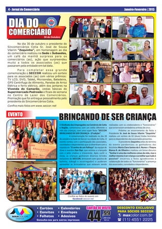 4 - Jornal do Comerciário                                                                                    Janeiro-Fevereiro | 2013




DIA DO
COMERCIÁRIO                 30 de Outubro

        No dia 30 de outubro o presidente do
Sincomerciários Cotia Sr. José de Sousa
Vilarim “Zequinha”, em homenagem ao dia
do comerciário realizou na Sede e Subsedes,
um café da manhã surpresa para os
comerciários (as), ação que surpreendeu
muito a todos os associados (as) que
passaram pela entidade em tal data.
        Para completar essa grande
comemoração o SECCOR realizou um sorteio
para os associados (as) com vários prêmios:
TV LCD, DVD, Tablet, Microondas, Batedeira,
GPS Centrifuga de Alimento, Panelas de Arroz
Elétrica e ferro elétrico, além dos jantares na
Vivenda do Camarão, cestas básicas do
Supermercado Pedrosão e ﬁnais de semana
no Centro de Lazer dos Comerciários.
Premiação que foi entregue pessoalmente pelo
presidente do Sincomerciários Cotia.
Conﬁra mais fotos em www.seccor.net


EVENTO
                                        BRINCANDO DE SER CRIANÇA
                                         O Sindicato dos Empregados no Comércio de Co a      realizadas com os colaboradores e “funcionários”
                                         e Região, comemorou com um es lo diferente o        que se tornaram verdadeiros ar stas de circo.
                                         mês das crianças, com uma super festa “SECCOR                  Próximo ao encerramento da festa o
                                         BRINCANDO DE SER CRIANÇA – 2ª edição”.              Presidente Sr. José de Sousa Vilarim “Zequinha”
                                                   A comemoração foi realizada no dia 28     realizou um sorteio de 02 (duas) lindas bicicletas
                                         de outubro na Sede do Seccor na cidade de Co a. O   para os dependentes dos associados presentes.
                                         evento contou com a par cipação dos associados,                O presidente Zequinha antes do término
                                         convidados e dependentes que se diver ram com o     do evento parabenizou as ganhadoras das
                                         espetáculo “O sonho de um Palhaço” da equipe de     bicicletas Maria Clara Santos da S. Nunes e Thayna
                                         show e eventos Dyn Dyn, que animou a criançada      Bianca R. de Oliveira e realizou um breve discurso
                                         com o jeito cria vo e irreverente. Após cur r o     “Sonhar é uma das melhores coisas da vida, mas o
                                         show, as crianças ganharam diversos brindes         melhor mesmo é ser criança e acreditar que tudo é
                                         exclusivos do SECCOR, brincaram com (piscina de     possível” encerrou a festa agradecendo à
                                         bolinha, tobogã e escorregador) e puderam           colaboração de todos os “funcionários” a presença
                                         aproveitar as brincadeiras que estavam sendo        dos associados, convidados e dependentes.




                                                  Conﬁra as fotos do evento em
                                                     facebook.seccor.net



                        Cartões        Calendários                 CARTÃO DE VISITA                DESCONTO EXCLUSIVO
                                                                                                     PARA SÓCIOS SECCOR

                                                                     44              ,99
                        Convites       Envelopes
                        Folhetos       Adesivos                                                      maxcolor.com.br
                                                                                     1.000 Unid.
                       Consulte-nos para outros impressos                              4x0 cor         (11) 4551 2225
 