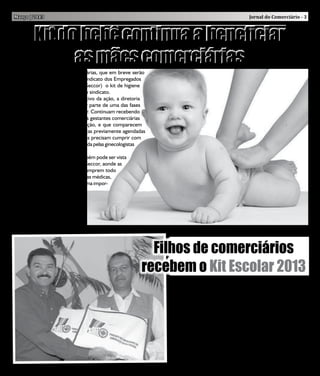 Março | 2013                                                                                         Jornal do Comerciário - 3



          Kit do bebê continua a beneficiar
                as mães comerciárias
    As mulheres da classe comerciárias, que em breve serão
mães, continuam recebendo do Sindicato dos Empregados
no Comércio de Cotia e Região (Seccor) o kit de higiene
para o bebê na sede e subsedes do sindicato.
    Satisfeita com o resultado positivo da ação, a diretoria
do Seccor está honrada, por fazer parte de uma das fases
mais importantes da vida da mulher. Continuam recebendo
o benefício, sem nenhuma ônus, as gestantes comerciárias
com mais de seis meses de gestação, e que comparecem
regularmente e as consultas médicas previamente agendadas
no Seccor. Além disso, as gestantes precisam cumprir com
todas etapas do pré-natal estabelecida pelas ginecologistas
responsáveis.
    O sucesso dessa campanha também pode ser vista
nas consultas com as médicas do Seccor, aonde as
mães recebem as orientações e cumprem todo
um cronogramas estabelecidos pelas médicas,
já que trata-se de uma fase de extrema impor-
tância para toda a mulher e todo
o cuidado é pouco. E com toda
essa experiência positiva cria-se
um vínculo ainda maior junto as
nossas comerciárias.




                                                            Filhos de comerciários
                                                          recebem o Kit Escolar 2013
                                                                  Pelo segundo ano o Seccor distribuiu gratuitamente em sua
                                                               sede, nos dias 4 e 5 de fevereiro, o kit escolar 2013, exclusivo
                                                               para os filhos dos comerciários associados e matriculados da 1ª
                                                               a 6ª série.
                                                                  Com 500 cópias distribuídas e composto 20 ítens, o presidente
                                                               do sindicato, Sr. José de Sousa Vilarim “Zequinha”, apostou mais
                                                               uma vez na área da educação para que as crianças e jovens conti-
                                                               nuem sendo estimulados a buscarem um futuro cada vez melhor.
                                                                  “Esse importante benefício, mostra mais uma vez que o Seccor
                                                               não se limita em atuar apenas nas questões trabalhistas e sindicais,
                                                               mas sim em tudo que possa colaborar com os trabalhadores e
                                                               trabalhadoras da toda a classe comerciária”, afirmou o presidente
                                                               José de Sousa Vilarim “Zequinha”.
 