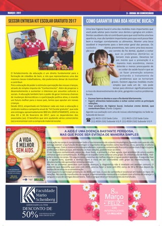 3 - JORNAL DO COMERCIÁRIOMARÇO | 2017
O fortalecimento da educação é um direito fundamental para a
formação de cidadãos de bem, e nós que representamos uma das
maiores classes trabalhadoras, não poderíamos deixar de incentivar
econtribuir.
Pois a educação dá poder e estimula a percepção das nossas crianças,
através do simples impulso do "Conhecimento". Além de propiciar o
desenvolvimento e aumentar o interesse por assuntos culturais e
sociais. A educação também tem o poder de gerar inúmeras chances
de mudanças democráticas e a participação política ativa, e visando
um futuro melhor para o nosso país, temos que apostar em nossas
crianças
Desde 2013, empenhado em fortalecer cada vez mais a educação o
sindicato realiza a campanha anual do “kit Escolar gratuito”, que este
ano entregou aproximadamente 800 kits GRATUITAMENTE, entre os
dias 03 e 10 de fevereiro de 2017, para os dependentes dos
associados (as). O benefício que vem ajudando vários comerciários
(as)aeconomizarcomacompradematerialescolar.
Seccor entrega kit escolar gratuito 2017
Uma boa higiene bucal é uma das medidas mais importantes que
você pode adotar para manter seus dentes e gengiva em ordem.
Dentes saudáveis não só contribuem para que você tenha uma boa
aparência,mas são também importantes para que você possa falar
bem e mastigar corretamente os alimentos. Manter uma boca
saudável é importante para o bem-estar geral das pessoas. Os
cuidados diários preventivos, tais como uma boa escova-
ção e o uso correto do fio dental, ajudam a evitar
que os problemas dentários se
tornem mais graves. Devemos ter
em mente que a prevenção é a
maneira mais econômica, menos
dolorida e menos preocupante de
se cuidar da saúde bucal e que ao
se fazer prevenção estamos
evitando o tratamento de
problemas que se tornariam
graves. Existem algumas medidas muito
simples que cada um de nós pode
tomar para diminuir significativamente
o risco do desenvolvimento de cárie, gengivite e outros problemas
bucais.
Como garantir uma boa higiene bucal?
Ÿ Escovarbemosdenteseusarofiodentaldiariamente.
Ÿ Ingerir alimentos balanceados e evitar comer entre as principais
refeições.
Ÿ Usar produtos de higiene bucal, inclusive creme dental, que
contenhamflúor.(Fonte:Colgate)
(11) 4615-1210 Sede Cotia
(11) 4559-2162 Subsede V.G.P.
Agende sua avaliação com uma de nossas odontologistas na Sede ou
SubsededoSeccor:
A sua ação no corpo é comprometer todo o funcionamento do sistema imunológico, fazendo com que ele não
consiga exercer a sua função de proteger o organismo de agressões como bactérias, vírus, parasitas e células
cancerígenas. Com o sistema imunológico afetado, a pessoa contaminada fica com a saúde mais frágil e sujeita
ainfecçõesedoençasque,atémesmoasmaissimples,podemlevaraoóbito.
O ser humano contaminado passa por duas fases: a primeira é a fase aguda, que acontece de uma a quatro
semanas após a contaminação. A infecção se espalha como se fosse uma gripe. Os sintomas são de febre, mal-
estar e dores no corpo. Em alguns casos, manchas vermelhas na pele e ínguas podem aparecer. A segunda fase
é a aguda dura, quando a doença corre o risco de ser confundida com gripe ou mononucleose, ou
simplesmentenãoapresentarsintomanenhum.
Por ter os sintomas parecidos com outras doenças, o diagnóstico não é revelado em exames comuns. O
paciente que desconfia que está com AIDS, precisa fazer o teste anti-HIV, cerca de 30 a 90 dias depois da
exposiçãoaovírusouacontaminação.
Sexo seguro é a principal prevenção da AIDS, por isso, o uso da camisinha é essencial em todos os tipos de
relações. No caso de transfusões de sangue, é extremamente necessário o cuidado com a forma de manejar o
sangueeousodeseringasdescartáveis.Todoosanguedevesertestadoantesdatransfusão.
(11) 4615-1210 Sede Cotia
(11) 4559-2162 Subsede V.G.P.(
A AIDS É UMA DOENÇA BASTANTE PERIGOSA,
MAS QUE PODE SER EVITADA DE MANEIRA SIMPLES
DESCONTO DE
50%
ASSOCIADO (A) TEM
NAS MENSALIDADES
PARA GRADUAÇÃO
FELIZ
8
Março
DIA
INTERNACIONAL
DA MULHER
de
 