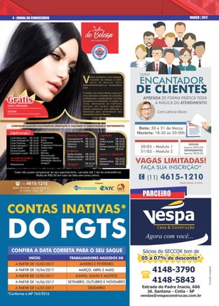 4 - JORNAL DO COMERCIÁRIO MARÇO | 2017
Estrada do Padre Inacio, 606Estrada do Padre Inacio, 606
Jd. Santana - Cotia - SPJd. Santana - Cotia - SP
vendas@vespaconstrucao.com.brvendas@vespaconstrucao.com.br
Estrada do Padre Inacio, 606
Jd. Santana - Cotia - SP
vendas@vespaconstrucao.com.br
4148-3790
4148-5843
(
*Consultecondições
05 a 07% de desconto*05 a 07% de desconto*
Sócios do SECCOR tem de
05 a 07% de desconto*
espaCasa & Construção
Agora com você...
Caso não possa comparecer ao seu agendamento, cancelar até 1 dia de antecedência.
Multa de R$5,00 em caso de falta sem aviso prévio.
CORTE MASCULINO
Para associados, toda Segunda com horário agendado.¹
ESCOVA
Para associadas, toda Terça com horário agendado.¹
PARCEIRO
Axila
Virilha à partir
Buço
Pernas inteiras
Seios
CONTAS INATIVAS*
DO FGTS
INÍCIO
À PARTIR DE 10/03/2017
À PARTIR DE 10/04/2017
À PARTIR DE 12/05/2017
À PARTIR DE 16/06/2017
À PARTIR DE 14/07/2017
TRABALHADORES NASCIDOS EM
JANEIRO E FEVEREIRO
MARÇO, ABRIL E MAIO
JUNHO, JULHO E AGOSTO
SETEMBRO, OUTUBRO E NOVEMBRO
DEZEMBRO
*Conforme a MP 763/2016
CONFIRA A DATA CORRETA PARA O SEU SAQUE
Data: 30 e 31 de Março
Horário: 18:30 às 20:00h
VAGAS LIMITADAS!
FAÇA SUA INSCRIÇÃO*
*IDADE MÍNIMA 18 ANOS
ENCANTADOR
DE CLIENTES
APRENDA DE FORMA PRÁTICA TODA
A MÁGICA DO ATENDIMENTO
Com Leticia Alves
1 (11) 4615-1210
SÓCIOS
Apenas R$20,00
DEPENDENTES
Apenas R$30,00
CURSO
30/03 - Módulo 1
31/03 - Módulo 2
 