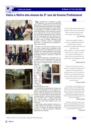 Visitas de estudo                                                         III Milénio | Nº 12 | Abril 2011



Visita a Mafra dos alunos do 3º ano do Ensino Profissional

                                    N     o passado dia 11 de Março, as quatro
                                          turmas do 3º ano do Ensino Profissional
                                  deslocaram-se a Mafra para mais uma visita de
                                  estudo dinamizada pela disciplina de Português.
                                  A visita estava relacionada com um dos conteú-           “Achei a visita muito enriquecedora!
                                  dos programáticos a abordar no módulo 12 dos             Já tinha estado antes no Convento de
                                  cursos profissionais: Textos Narrativos e Descri-
                                  tivos - Memorial do Convento, de José Sarama-              Mafra, mas nunca tinha sido tão
                                  go (obra de leitura integral) pelo que a visualiza-         esclarecida como fui desta vez”
                                  ção da representação da peça, Memorial do                                        Ana Monteiro
                                  Convento e a visita temática ao Palácio Nacional
                                  de Mafra eram de grande importância para
                                  incentivar e facilitar a leitura e compreensão              “Na parte da manhã, visitámos o
                                  desta obra e as expectativas de professores e             convento, acompanhadas pela guia
                                  alunos eram elevadas.                                           Ana Rita Pinto, uma guia
                                     De facto, esta visita não só permitiu aos alu-       extremamente simpática que explicava
                                  nos visitar o espaço onde se desenrola a ação                        tudo muito bem.
                                  principal da obra, como também lhes deu a pos-           Adorei conhecer o convento, aprendi
                                  sibilidade de contatar diretamente com aspetos
                                  da época, locais reais onde viveram algumas das            muito com a nossa guia, consegui
                                  personagens históricas referidas em Memorial                tirar bastantes apontamentos, ao
                                  do Convento.                                               longo da visita, na qual obtive um
                                     De salientar igualmente a importância da visi-        conhecimento mais abrangente sobre
                                  ta temática que foi orientada por um guia que
                                  forneceu aos alunos informações importantíssi-                           a obra.”
                                  mas acerca da intriga da obra, acerca da sua                                   Andreia Oliveira
                                  dimensão
                                  crítica, acer-                                            “Estou convicta que esta visita de
                                  ca de aspe-
                                  tos simbóli-                                            estudo nos enriqueceu bastante não só
                                  cos ligadas                                                 porque a nossa guia explicava
                                  ao espaço e                                              bastante bem as coisas, fazendo-nos
                                  às persona-                                              uma boa contextualização histórica
                                  gens, para
                                  além       de                                            apesar de falar rápido, mas também
                                  outros ele-                                                 porque estávamos no local dos
                                  mentos rele-                                                      acontecimentos.”
                                  vantes para                                                                   Catarina Santos
                                  “penetrar”
                                  no universo
                                  ficcional sugerido na obra.                                “No convento, à tarde, fomos ver a
                                     A visualização da representação da peça, que          peça de teatro sobre o Memorial do
                                  constitui uma adaptação do texto integral, con-          Convento e tenho a dizer que gostei
                                  tribuiu certamente para que os discentes perce-         muito, o elenco era muito bom e estes
                                  bessem a parte ficcionada da obra, a crítica nela         incentivaram-me a ler o livro, pois
                                  presente e até alguns aspetos que poderiam pas-            transmitiram ao público uma boa
                                  sar despercebidos se não assistissem à represen-        história, cheia de emoção, ironia e um
                                  tação no próprio local. É sempre enriquecedor                     pouco de comédia.”
                                  ver o texto em ação, em particular um texto                                   Adriana Santos
                                  escrito num estilo muito especial como o de
                                  Saramago.                                                  “Em suma, gostei da visita no seu
                                     Como balanço global podemos afirmar que a             todo, mas principalmente por me ter
                                  atividade superou as expectativas. As alunas do          dado uma noção geral da obra e por
                                  3º ASC em resposta ao desafio lançado pela               me ser possível agora lê-la e analisá-
                                  professora no blog da disciplina confirmam                   la sem grandes obstáculos!”
                                  largamente esta conclusão.                                                         Arlete Silva




Memorial do Convento, de José Saramago
  Página 12
 