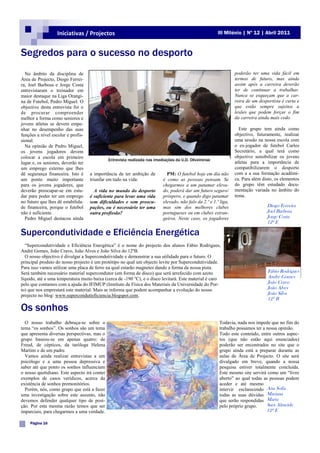 Iniciativas / Projectos                                                               III Milénio | Nº 12 | Abril 2011



Segredos para o sucesso no desporto
  No âmbito da disciplina de                                                                                      poderão ter uma vida fácil em
Área de Projecto, Diogo Ferrei-                                                                                   termos de futuro, mas ainda
ra, Joel Barbosa e Jorge Costa                                                                                    assim após a carreira deverão
entrevistaram o treinador em                                                                                      ter de continuar a trabalhar.
maior destaque na Liga Orangi-                                                                                    Nunca se esqueçam que a car-
na de Futebol, Pedro Miguel. O                                                                                    reira de um desportista é curta e
objectivo desta entrevista foi o                                                                                  que estão sempre sujeitos a
de procurar compreender                                                                                           lesões que podem forçar o fim
melhor a forma como seniores e                                                                                    da carreira ainda mais cedo.
jovens atletas se devem empe-
nhar no desempenho das suas                                                                                         Este grupo tem ainda como
funções a nível escolar e profis-                                                                                 objectivo, futuramente, realizar
sional.                                                                                                           uma sessão na nossa escola com
  Na opinião de Pedro Miguel,                                                                                     o ex-jogador de futebol Carlos
os jovens jogadores devem                                                                                         Secretário, a qual terá como
colocar a escola em primeiro                                                                                      objectivo sensibilizar os jovens
                                              Entrevista realizada nas imediações da U.D. Oliveirense
lugar e, os seniores, deverão ter                                                                                 atletas para a importância de
um emprego externo que lhes                                                                                       compatibilizarem o desporto
dê segurança financeira. Isto é     a importância de ter ambição de          PM: O futebol hoje em dia não        com a a sua formação académi-
um ponto muito importante           triunfar em tudo na vida:              é como as pessoas pensam. Se           ca. Para além disto, os elementos
para os jovens jogadores, que                                              chegarmos a um patamar eleva-          do grupo têm estudado docu-
deverão preocupar-se em estu-         A vida no mundo do desporto          do, poderá dar um futuro seguro/       mentação variada no âmbito do
dar para poder ter um emprego       é suficiente para levar uma vida       próspero, e quando digo patamar        tema.
no futuro que lhes dê estabilida-   sem dificuldades e sem preocu-         elevado, não falo da 2.º e 1.º liga,
de financeira, porque o futebol     pações, ou é necessário ter uma        mas sim dos melhores clubes                            Diogo Ferreira
não é suficiente.                   outra profissão?                       portugueses ou em clubes estran-                       Joel Barbosa
  Pedro Miguel destacou ainda                                              geiros. Neste caso, os jogadores                       Jorge Costa
                                                                                                                                  12º E

Supercondutividade e Eficiência Energética
  “Supercondutividade e Eficiência Energética” é o nome do projecto dos alunos Fábio Rodrigues,
André Gomes, João Cravo, João Alves e João Silva do 12ºB.
  O nosso objectivo é divulgar a Supercondutividade e demonstrar a sua utilidade para o futuro. O
principal produto do nosso projecto é um protótipo no qual um objecto levite por Supercondutividade.
Para isso vamos utilizar uma placa de ferro na qual estarão magnetes dando a forma da nossa pista.
Será também necessário material supercondutor (em forma de disco) que será arrefecido com azoto                                   Fábio Rodrigues
líquido, até a uma temperatura muito baixa (cerca de -190 °C), e o disco levitará. Este material é caro                           André Gomes
pelo que contamos com a ajuda do IFIMUP (Instituto de Física dos Materiais da Universidade do Por-                                João Cravo
to) que nos emprestará este material. Mais se informa que podem acompanhar a evolução do nosso                                    João Alves
projecto no blog: www.supercondutieficiencia.blogspot.com.                                                                        João Silva
                                                                                                                                  12º B

Os sonhos
  O nosso trabalho debruça-se sobre o                                                                    Todavia, nada nos impede que no fim do
tema “os sonhos”. Os sonhos são um tema                                                                  trabalho possamos ter a nossa opinião.
que apresenta diversas perspectivas, mas o                                                               Todo este conteúdo, entre outros aspec-
grupo baseou-se em apenas quatro: de                                                                     tos (que não estão aqui enunciados)
Freud, de cépticos, da taróloga Helena                                                                   poderão ser encontrados no site que o
Martins e de um padre.                                                                                   grupo ainda está a preparar durante as
  Vamos ainda realizar entrevistas a um                                                                  aulas de Área de Projecto. O site será
psicólogo e a uma pessoa depressiva e                                                                    divulgado em breve, quando a nossa
saber até que ponto os sonhos influenciam                                                                pesquisa estiver totalmente concluída.
o nosso quotidiano. Este aspecto irá conter                                                              Este mesmo site servirá como um “livro
exemplos de casos verídicos, acerca da                                                                   aberto” ao qual todas as pessoas podem
existência de sonhos premonitórios.                                                                      aceder e até mesmo
  Porém, nós, como grupo que está a fazer                                                                intervir esclarecendo Ana Sofia
uma investigação sobre este assunto, não                                                                 todas as suas dúvidas Mariana
devemos defender qualquer tipo de posi-                                                                  que serão respondidas Marta
ção. Por esta mesma razão temos que ser                                                                  pelo próprio grupo.     Sara Almeida
imparciais, para chegarmos a uma verdade.                                                                                         12º E

    Página 16
 