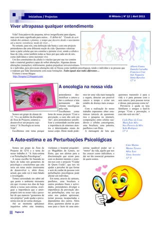 Iniciativas / Projectos                                                          III Milénio | Nº 12 | Abril 2011


Viver ultrapassa qualquer entendimento
  Vida? Esta palavra tão pequena, talvez insignificante para alguns,
mas com tanto significado para outros… E defini-la? “Estado de acti-
vidade dos animais e plantas; o tempo que decorre desde o nascimento
até a morte; existência; modo de viver… ”.
  No entanto, para nós, esta definição não basta e com este projecto
pretendemos dar uma diferente noção de vida. Queremos valorizar
tanto a parte celular que nos constitui e permite viver, sendo a célula a
base da vida, como também todas as fases por que cada um de nós,
como indivíduos e seres racionais vive.
  Um dos constituintes da célula é o núcleo que por sua vez contém
todo o material genético capaz de sofrer alterações. Algumas dessas
alterações (mutações), infelizmente, podem prejudicar irreversivelmen-
                                                                                                                           Alberto Fontes
te o individuo, pois provocam alterações não só físicas como também psicológicas, tendo o individuo e as pessoas que
                                                                                                                           Daniela Carvalho
o rodeiam que lidar diariamente com essas limitações. Todos iguais mas todos diferentes…
                                                                                                                           Francisco Cruz
  Visitem o nosso blogue:
                                                                                                                           Inês Nogueira
   http://biogene12.blogspot.com/
                                                                                                                           Sónia Barcelos
                                                                                                                           12º A

                                                 A oncologia na nossa vida
                                                 pretendemos      des-   mos ter uma vida mais tranquila     queremos transmitir é para a
                                                 mistificar o cancro e   e segura, detectar um possível      vida e é para pessoas com e
                                                 dar a conhecer a luta   cancro a tempo e evitar um          sem cancro, para pessoas novas
                                                 permanente        das   estádio de doença mais avança-      e idosas, para pessoas como tu!
                                                 vítimas oncológicas     do.                                   Previne-te e ajuda os teus
                                                 pela vida.                 Com a realização do nosso        familiares e amigos a fazê-lo
                                                 Escolhemos como         trabalho esperamos obter esta-      porque “Com a prevenção, a
  Somos um grupo de alunas do         lema do nosso projecto “Com a      tísticas (através de questioná-     cura não será em vão”.
12. °A e, no âmbito da disciplina     prevenção, a cura não será em      rios e pesquisa na internet),
de Área de Projecto, estamos a        vão”, pois pretendemos sensibi-    comparações entre células sau-          Carla Pinto da Costa
desenvolver um projecto cujo          lizar a comunidade escolar para    dáveis e células cancerígenas,          Maria João Silva
tema é “A Oncologia na nossa          a importância de estarmos aten-    uma brochura, uma palestra,             Sara Parreira da Silva
Vida”.                                tos a determinados sinais do       panfletos e um filme.                   Sofia Rodrigues
  Escolhemos este tema porque         nosso corpo. Deste modo pode-         A mensagem de luta que               12º A


A Auto-estima e as Perturbações Psicológicas
                                                                                                                       Cátia Martins
  Somos um grupo de Área de           visitámos o hospital psiquiátri-   estima saudável poder ser o                   Marina Tavares
Projecto do 12ºA e o tema do          co Magalhães de Lemos, no          “motor” da vida, aquilo que nos               Sílvia Xará
nosso trabalho é: “A Auto-estima      Porto, que nos alertou para a      faz crescer como indivíduos, e                Tânia Amorim
e as Perturbações Psicológicas”.      discriminação que existe para      daí ser tão essencial gostarmos
  A nossa escolha foi baseada no      com os doentes mentais e reuni-    de quem somos.
                                                                                                                       12º A
facto de todas nós gostarmos de       mo-nos com o projecto “Cuidar
psicologia e concluirmos que este     de Quem Cuida”, que nos irá
seria um tema muito interessante      ajudar a perceber de que forma
de desenvolver e, além disso,         o acto de cuidar de pessoas com
actual, que cada vez é mais falado    perturbações psicológicas pode
e investigado.                        afectar um indivíduo.
  Temos curiosidade em saber até        Em suma, através de cartazes,
que ponto o ambiente stressante       panfletos, uma brochura e
em que vivemos nos dias de hoje       outros produtos finais e activi-
afecta a nossa auto-estima, averi-    dades, pretendemos divulgar a
guar a importância que o amor-        importância da prevenção des-
próprio tem na nossa vida e perce-    tas perturbações, uma vez que
ber de que maneira “gostarmos de      estas nos podem aprisionar,
nós próprios” pode ajudar a preve-    tornar pessoas incapacitadas e
nirmo-nos de ter certas doenças.      dependentes dos outros. Além
  Até ao momento aplicámos            disso, queremos alertar as pes-
inquéritos sobre esta temática,       soas para o facto de uma auto-

    Página 18
 