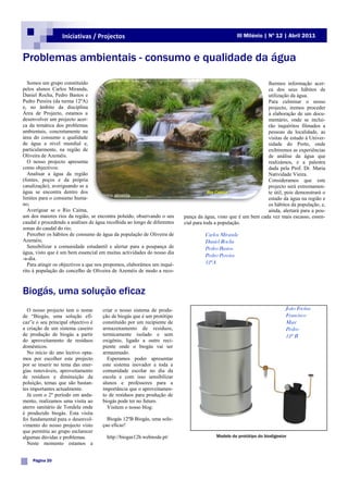 Iniciativas / Projectos                                                         III Milénio | Nº 12 | Abril 2011



Problemas ambientais - consumo e qualidade da água

   Somos um grupo constituído                                                                                  lhermos informação acer-
pelos alunos Carlos Miranda,                                                                                   ca dos seus hábitos de
Daniel Rocha, Pedro Bastos e                                                                                   utilização da água.
Pedro Pereira (da turma 12ºA)                                                                                  Para culminar o nosso
e, no âmbito da disciplina                                                                                     projecto, iremos proceder
Área de Projecto, estamos a                                                                                    à elaboração de um docu-
desenvolver um projecto acer-                                                                                  mentário, onde se inclui-
ca da temática dos problemas                                                                                   rão inquéritos filmados a
ambientais, concretamente na                                                                                   pessoas da localidade, as
área do consumo e qualidade                                                                                    visitas de estudo à Univer-
de água a nível mundial e,                                                                                     sidade do Porto, onde
particularmente, na região de                                                                                  exibiremos as experiências
Oliveira de Azeméis.                                                                                           de análise da água que
   O nosso projecto apresenta                                                                                  realizámos, e a palestra
como objectivos:                                                                                               dada pela Prof. Dr. Maria
   Analisar a água da região                                                                                   Natividade Vieira.
(fontes, poços e da própria                                                                                    Consideramos que este
canalização), averiguando se a                                                                                 projecto será extremamen-
água se encontra dentro dos                                                           Rio Caima                te útil, pois demonstrará o
limites para o consumo huma-                                                                                   estado da água na região e
no;                                                                                                            os hábitos da população, e,
   Averiguar se o Rio Caima,                                                                                   ainda, alertará para a pou-
um dos maiores rios da região, se encontra poluído, observando o seu      pança da água, visto que é um bem cada vez mais escasso, essen-
caudal e procedendo a análises de água recolhida ao longo de diferentes   cial para toda a população.
zonas do caudal do rio;
   Perceber os hábitos de consumo de água da população de Oliveira de              Carlos Miranda
Azeméis;                                                                           Daniel Rocha
   Sensibilizar a comunidade estudantil e alertar para a poupança de               Pedro Bastos
água, visto que é um bem essencial em muitas actividades do nosso dia
                                                                                   Pedro Pereira
-a-dia.
   Para atingir os objectivos a que nos propomos, elaborámos um inqué-             12ºA
rito à população do concelho de Oliveira de Azeméis de modo a reco-



Biogás, uma solução eficaz
  O nosso projecto tem o nome        criar o nosso sistema de produ-                                                     João Freitas
de “Biogás, uma solução efi-         ção de biogás que é um protótipo                                                    Francisco
caz”e o seu principal objectivo é    constituído por um recipiente de                                                    Marc
a criação de um sistema caseiro      armazenamento de resíduos,                                                          Pedro
de produção de biogás a partir       termicamente isolado e sem                                                          12º B
do aproveitamento de resíduos        oxigénio, ligado a outro reci-
domésticos.                          piente onde o biogás vai ser
  No início do ano lectivo opta-     armazenado.
mos por escolher este projecto         Esperamos poder apresentar
por se inserir no tema das ener-     este sistema inovador a toda a
gias renováveis, aproveitamento      comunidade escolar no dia da
de resíduos e diminuição da          escola e com isso sensibilizar
poluição, temas que são bastan-      alunos e professores para a
tes importantes actualmente.         importância que o aproveitamen-
  Já com o 2º período em anda-       to de resíduos para produção de
mento, realizamos uma visita ao      biogás pode ter no futuro.
aterro sanitário de Tondela onde       Visitem o nosso blog:
é produzido biogás. Esta visita
foi fundamental para o desenvol-       Biogás 12ºB Biogás, uma solu-
vimento do nosso projecto visto      çao eficaz!
que permitiu ao grupo esclarecer
algumas dúvidas e problemas.           http://biogas12b.webnode.pt/                     Modelo do protótipo do biodigestor
  Neste momento estamos a


    Página 20
 