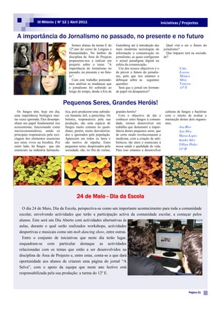 III Milénio | Nº 12 | Abril 2011                                                            Iniciativas / Projectos


  A importância do Jornalismo no passado, no presente e no futuro
                                         Somos alunas da turma E do        Gutenberg até à introdução das         Qual virá a ser o futuro do
                                       12º.ano do curso de Línguas e       mais modernas tecnologias de         jornalismo?
                                       Humanidades. No âmbito da           informação e comunicação no            Que impacto terá na socieda-
                                       disciplina de Área de Projecto      jornalismo, as quais configuram      de?
                                       propusemo-nos a realizar um         o actual paradigma digital na
                                       projecto sobre o tema: ”A           esfera da comunicação.
                                       importância do Jornalismo no          Um dos nossos objectivos é o                  Cátia
                                       passado, no presente e no futu-     de prever o futuro do jornalis-                 Lorena
                                       ro”.                                mo, pelo que nos estamos a                      Mónica
                                         Com este trabalho pretende-       debruçar sobre as seguintes                     Sílvia
                                       mos analisar as mudanças que        questões:                                       Vanessa
                                       o jornalismo foi sofrendo ao          Será que o jornal em formato                  12º E
                                       longo do tempo, desde a Era de      de papel irá desaparecer?


                                     Pequenos Seres, Grandes Heróis!
  Os fungos têm, hoje em dia,        tica, pois produzem uma substân-      grandes heróis!                       culturas de fungos e bactérias
uma importância biológica mui-       cia bastante útil, a penicilina. Os     Com o objectivo de dar a            com o intuito de avaliar a
tas vezes ignorada. Eles desempe-    bolores, responsáveis pela sua        conhecer estes fungos à comuni-       interacção destes dois organis-
nham um papel fundamental nos        produção, são uma espécie de          dade, iremos desenvolver um           mos.
ecossistemas, funcionando como       fungos muito comuns no quoti-         trabalho que demonstre a impor-                 Ana Rios
microconsumidores, sendo os          diano, porém, muito desvaloriza-      tância destes pequenos seres, que               Ana Silva
principais responsáveis pela reci-   dos e ignorados pela população.       de certo modo revolucionaram a                  Marisa Lopes
clagem dos elementos essenciais      Aparecem em todos os lares e          medicina, com a criação de anti-                Sandra Silva
aos seres vivos na biosfera. Por     são motivo de repulsa. Estes          bióticos, tão úteis e essenciais à
                                                                                                                           Tiffany Pinho
outro lado, há fungos que são        pequenos seres, desprezados pela      nossa saúde e qualidade de vida.
essenciais na indústria farmacêu-    sociedade, são, no fim de contas,     Para isso estamos a desenvolver                 12º B




                                             24 de Maio - Dia da Escola
     O dia 24 de Maio, Dia da Escola, perspectiva-se como um importante acontecimento para toda a comunidade
   escolar, envolvendo actividades que terão a participação activa da comunidade escolar, a começar pelos
   alunos. Este será um Dia Aberto com actividades alternativas às
   aulas, durante o qual serão realizados workshops, actividades
   desportivas e musicais como um mob dancing show, entre outras.
     Entre o conjunto de iniciativas que neste dia terão lugar,
   enquadram-se com particular destaque as actividades
   relacionadas com os temas que estão a ser desenvolvidos na
   disciplina de Área de Projecto e, entre estas, conta-se a que dará
   oportunidade aos alunos de criarem uma página do jornal “A
   Selva”, com o apoio da equipa que neste ano lectivo está
   responsabilizada pela sua produção: a turma do 12º E.



                                                                                                                                  Página 21
 