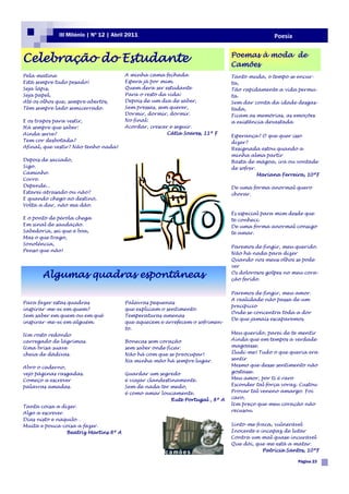 III Milénio | Nº 12 | Abril 2011                                                   Poesia


Celebração do Estudante                                                          Poemas à moda de
                                                                                 Camões
Pela matina                             A minha cama fechada                     Tanto muda, o tempo se encur-
Está sempre tudo pesado!                Espera já por mim.                       ta,
Seja lápis,                             Quem dera ser estudante                  Tão rapidamente a vida permu-
Seja papel,                             Para o resto da vida:                    ta.
Até os olhos que, sempre abertos,       Depois de um dia de saber,               Sem dar conta da idade desgas-
Têm sempre lado semicerrado.            Sem pressas, sem querer,                 tada,
                                        Dormir, dormir, dormir.                  Ficam as memórias, as emoções
E os trapos para vestir,                No final:                                a existência devastada
Há sempre que saber:                    Acordar, crescer e seguir.
Ainda serve?                                            Cátia Soares, 11º F
                                                                                 Esperança? O que quer isso
Tem cor desbotada?                                                               dizer?
Afinal, que vestir? Não tenho nada!                                              Resignada estou quando a
                                                                                 minha alma partir
Depois de saciado,                                                               Basta de mágoa, ira ou vontade
Sigo.                                                                            de sofrer.
Caminho.                                                                                    Mariana Ferreira, 10ºF
Corro.
Depende...                                                                       De uma forma anormal quero
Estarei atrasado ou não?                                                         chorar.
E quando chego ao destino,
Volta a dar, não ma dão.
                                                                                 És especial para mim desde que
E o ponto de pérola chega                                                        te conheci.
Em sinal de saudação.                                                            De uma forma anormal consigo
Sabedoria, sei que é boa,                                                        te amar.
Mas o que trago,
Sonolência,
                                                                                 Paremos de fingir, meu querido.
Penso que não!
                                                                                 Não há nada para dizer
                                                                                 Quando nos meus olhos se pode
                                                                                 ver

       Algumas quadras espontâneas                                               Os dolorosos golpes no meu cora-
                                                                                 ção ferido.

                                                                                 Paremos de fingir, meu amor.
                                                                                 A realidade não passa de um
Para fazer estas quadras                Palavras pequenas
                                                                                 precipício
inspirar-me-ei em quem?                 que explicam o sentimento.
                                                                                 Onde se concentra toda a dor
Sem saber em quem ou em quê             Temperaturas amenas
                                                                                 De que jamais escaparemos.
inspirar-me-ei em alguém.               que aquecem e arrefecem o sofrimen-
                                        to.
Um rosto redondo                                                                 Meu querido, parei de te mentir
carregado de lágrimas.                  Bonecas sem coração                      Ainda que em tempos a verdade
Uma brisa suave                         sem saber onde ficar.                    magoasse.
cheia de dádivas.                       Não há com que se preocupar!             Iludi-me! Tudo o que queria era
                                        Na minha mão há sempre lugar.            sentir
Abro o caderno,                                                                  Mesmo que desse sentimento não
vejo páginas rasgadas.                  Guardar um segredo                       gostasse.
Começo a escrever                       é viajar clandestinamente.               Meu amor, por ti é raro
palavras amadas.                        Sem de nada ter medo,                    Esconder tal força voraz. Custou
                                        é como amar loucamente.                  Provar tal veneno amargo. Foi
                                                          Rute Portugal , 8º A   caro,
                                                                                 Um preço que meu coração não
Tanta coisa a dizer.
                                                                                 recusou.
Algo a escrever.
Dias nisto e naquilo…
Muita e pouca coisa a fazer.                                                     Sinto-me fraca, vulnerável
                 Beatriz Martins 8º A                                            Inocente e incapaz de lutar
                                                                                 Contra um mal quase incurável
                                                                                 Que dói, que me está a matar.
                                                                                             Patrícia Santos, 10ºF

                                                                                                          Página 23
 