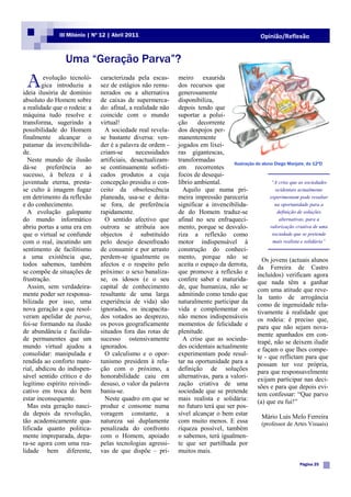 III Milénio | Nº 12 | Abril 2011                                                  Opinião/Reflexão


                Uma “Geração Parva”?

 A       evolução tecnoló-
        gica introduziu a
ideia ilusória de domínio
                              caracterizada pela escas-
                              sez de estágios não remu-
                              nerados ou a alternativa
                                                            meiro exaurida
                                                            dos recursos que
                                                            generosamente
absoluto do Homem sobre       de caixas de supermerca-      disponibiliza,
a realidade que o rodeia: a   do: afinal, a realidade não   depois tendo que
máquina tudo resolve e        coincide com o mundo          suportar a polui-
transforma, sugerindo a       virtual!                      ção     decorrente
possibilidade do Homem          A sociedade real revela-    dos despojos per-
finalmente alcançar o         se bastante diversa: ven-     manentemente
patamar da invencibilida-     der é a palavra de ordem -    jogados em lixei-
de.                           criam-se       necessidades   ras gigantescas,
  Neste mundo de ilusão       artificiais, desactualizam-   transformadas
                                                                                  Ilustração do aluno Diego Manjate, do 12ºD
dá-se     preferência ao      se continuamente sofisti-     em recorrentes
sucesso, à beleza e à         cados produtos a cuja         focos de desequi-
juventude eterna, presta-     concepção presidiu o con-     líbrio ambiental.                        “A crise que as sociedades
se culto à imagem fugaz       ceito da obsolescência          Aquilo que numa pri-                    ocidentais actualmente
em detrimento da reflexão     planeada, usa-se e deita-     meira impressão pareceria               experimentam pode resultar
e do conhecimento.            se fora, de preferência       significar a invencibilida-               na oportunidade para a
  A evolução galopante        rapidamente.                  de do Homem traduz-se                      definição de soluções
do mundo informático            O sentido afectivo que      afinal no seu enfraqueci-                   alternativas, para a
abriu portas a uma era em     outrora se atribuía aos       mento, porque se desvalo-               valorização criativa de uma
que o virtual se confunde     objectos é substituído        riza a reflexão como                     sociedade que se pretende
com o real, incutindo um      pelo desejo desenfreado       motor indispensável à                    mais realista e solidária”
sentimento de facilitismo     de consumir e por arrasto     construção do conheci-
a uma existência que,         perdem-se igualmente os       mento, porque não se                Os jovens (actuais alunos
todos sabemos, também         afectos e o respeito pelo     aceita o espaço da derrota,
                                                                                              da Ferreira de Castro
se compõe de situações de     próximo: o sexo banaliza-     que promove a reflexão e incluídos) verificam agora
frustração.                   se, os idosos (e o seu        confere saber e maturida- que nada têm a ganhar
  Assim, sem verdadeira-      capital de conhecimento       de, que humaniza, não se com uma atitude que reve-
mente poder ser responsa-     resultante de uma larga       admitindo como tendo que la tanto de arrogância
bilizada por isso, uma        experiência de vida) são      naturalmente participar da como de ingenuidade rela-
nova geração a que resol-     ignorados, os incapacita-     vida e complementar os tivamente à realidade que
veram apelidar de parva,      dos votados ao desprezo,      não menos indispensáveis os rodeia: é preciso que,
foi-se formando na ilusão     os povos geograficamente      momentos de felicidade e para que não sejam nova-
de abundância e facilida-     situados fora das rotas de    plenitude.                        mente apanhados em con-
de permanentes que um         sucesso ostensivamente          A crise que as socieda-
                                                                                              trapé, não se deixem iludir
mundo virtual ajudou a        ignorados.                    des ocidentais actualmente e façam o que lhes compe-
consolidar: manipulada e        O calculismo e o opor-      experimentam pode resul- te - que reflictam para que
rendida ao conforto mate-     tunismo presidem à rela-      tar na oportunidade para a possam ter voz própria,
rial, abdicou do indispen-    ção com o próximo, a          definição de soluções para que responsavelmente
sável sentido crítico e do    honorabilidade caiu em        alternativas, para a valori- exijam participar nas deci-
legítimo espírito reivindi-   desuso, o valor da palavra    zação criativa de uma sões e para que depois evi-
cativo em troca do bem        baniu-se.                     sociedade que se pretende tem confessar: “Que parvo
estar inconsequente.            Neste quadro em que se      mais realista e solidária: (a) que eu fui!”
  Mas esta geração nasci-     produz e consome numa         no futuro terá que ser pos-
da depois da revolução,       voragem constante, a          sível alcançar o bem estar          Mário Luís Melo Ferreira
tão academicamente qua-       natureza sai duplamente       com muito menos. E essa             (professor de Artes Visuais)
lificada quanto politica-     penalizada do confronto       riqueza possível, também
mente impreparada, depa-      com o Homem, apoiado          o sabemos, terá igualmen-
ra-se agora com uma rea-      pelas tecnologias agressi-    te que ser partilhada por
lidade bem diferente,         vas de que dispõe – pri-      muitos mais.
                                                                                                                  Página 25
 