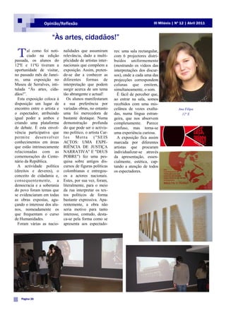 Opinião/Reflexão                                                  III Milénio | Nº 12 | Abril 2011



                     “Às artes, cidadãos!”

 T      al como foi noti-
        ciado na edição
passada, os alunos do
                             nalidades que assumiram
                             relevância, dado a multi-
                             plicidade de artistas inter-
                                                            res: uma sala rectangular,
                                                            com 6 projectores distri-
                                                            buídos uniformemente
12ºE e 11ºG tiveram a        nacionais que compõem a        (mostrando os vídeos das
oportunidade de visitar,     exposição. Assim, preten-      interpretações dos discur-
no passado mês de Janei-     de-se dar a conhecer as        sos), onde a cada uma das
ro, uma exposição no         diferentes formas de           projecções correspondem
Museu de Serralves, inti-    interpretação que podem        colunas que emitem,
tulada “Às artes, cida-      surgir acerca de um tema       simultaneamente, o som.
dãos!”.                      tão abrangente e actual!         É fácil de perceber que,
  Esta exposição coloca à      Os alunos manifestaram       ao entrar na sala, somos
disposição um lugar de       a sua preferência por          recebidos com uma mis-
encontro entre o artista e   variadas obras, no entanto     celânea de vozes exalta-              Ana Filipa
o espectador, atribuindo     uma foi merecedora de          das, numa língua estran-                12º E
igual poder a ambos e        bastante destaque. Numa        geira, que nos absorvem
criando uma plataforma       demonstração profunda          completamente. Parece
de debate. É esta envol-     do que pode ser o activis-     confuso, mas torna-se
vência participativa que     mo político, o artista Car-    uma experiência curiosa.
permite desenvolver          los Motta ("SEIS                 A exposição fica assim
conhecimentos em áreas       ACTOS: UMA EXPE-               marcada por diferentes
que estão intrinsecamente    RIÊNCIA DE JUSTIÇA             artistas que procuram
relacionadas com as          NARRATIVA" E "DEUS             individualizar-se através
comemorações do Cente-       POBRE") fez uma pes-           da apresentação, essen-
nário da República.          quisa sobre antigos dis-       cialmente, estética, cap-
  A actividade política      cursos de figuras políticas    tando a atenção de todos
(direitos e deveres), o      colombianas e entregou-        os espectadores.
conceito de cidadania e,     os a actores nacionais.
consequentemente, a          Estes, por sua vez, foram,
democracia e a soberania     literalmente, para o meio
do povo foram temas que      da rua interpretar os tex-
se evidenciaram em todas     tos políticos de forma
as obras expostas, agu-      bastante expressiva. Apa-
çando o interesse dos alu-   rentemente, a obra não
nos, nomeadamente os         seria motivo para tanto
que frequentam o curso       interesse, contudo, desta-
de Humanidades.              ca-se pela forma como se
  Foram várias as nacio-     apresenta aos espectado-




   Página 26
 