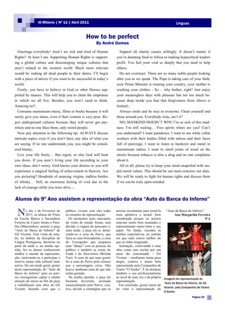 III Milénio | Nº 12 | Abril 2011                                                                    Línguas


                                                   How to be perfect
                                                           By André Gomes
  Greetings everybody! Aren‟t we sick and tired of Human                   Support all charity causes willingly. It doesn‟t matter if
Rights? At least I am. Supporting Human Rights is support-               you‟re donating food to Africa or making hypocritical leaders
ing a global culture and discouraging unique cultures that               profit. You feel your void so deeply that you need to help
aren‟t related to the western world. Much more relevant                  others;
would be waking all dead people to their duties. I‟ll begin                Do not overreact. There are so many noble people looking
with a piece of advice if you want to be successful in today‟s           after you as we speak. The Pope is taking care of your faith,
world:                                                                   your Prime Minister is running your country, your mother is
  Firstly, you have to believe in God or other Heroes sup-               washing your clothes - So… why bother, right? Just enjoy
ported by masses. This will help you to cheat the emptiness              your meaningless days with pleasure but not too much be-
in which we all live. Besides, you won‟t need to think.                  cause deep inside you fear that forgiveness from Above is
Amazing no?;                                                             limited.;
  Consume mainstream music, films or books because it will                 Always smile and be nice to everyone. Cheat yourself and
surely give you status, even if their content is very poor. Re-          those around you. Everybody wins, isn‟t it?
ject underground cultures because they will never get any-                 NO, MANKIND DOESN‟T WIN! I‟m so sick of this mad-
where and no one likes them, only weird people;                          ness. I‟m still waiting… Free spirits where are you? Can‟t
  Now pay attention to the following tip: ALWAYS discuss                 you understand? I want paradoxes. I want to see white collar
intricate topics even if you don‟t have any idea of what you             workers with their bodies filled with tattoos and their faces
are saying. If no one understands you, you might be consid-              full of piercings; I want to listen to hardcore and metal in
ered brainy;                                                             mainstream radios; I want to smell joints of weed on the
  Live your life freely… But regret, or else God will hunt               streets because tobacco is also a drug and no one complains
you down. If you aren‟t living your life according to your               about it.
own ideas, don‟t worry. God knows your desires so you will                 All in all, please try to keep your mind unspoiled with stu-
experience a magical feeling of achievement in Heaven. Are               pid moral values. This should be our main concern, our duty.
you picturing? Hundreds of amazing virgins, endless bottles              We will be ready to fight for human rights and discuss them
of whisky… Still, an enormous feeling of void due to the                 if we can be truly open-minded.
lack of courage while you were alive...;


Alunos do 9º Ano assistem a representação da obra “Auto da Barca do Inferno”

 N       o dia 1 de Fevereiro de
         2011, os alunos do 9ºano
da Escola Básica e Secundária
                                    público vivesse com eles todas
                                    as emoções da representação.
                                      Os momentos mais marcantes
                                                                         actores inventaram para torná-la
                                                                         mais apelativa e actual; bem
                                                                         coordenada porque os actores
                                                                                                             “Auto da Barca do Inferno”.
                                                                                                                   Ana Margarida Ferreira
                                                                                                                                          9ºA
Ferreira de Castro foram a Pera-    da visita de estudo foram, sem       estavam muito bem ensaiados e
fita (Matosinhos) assistir à peça   dúvida, a viagem de autocarro e,     representaram muito bem o seu
“Auto do Barca do Inferno” de       mais tarde, a peça em si, desta-     papel. No fundo, excedeu as
Gil Vicente. Esta visita de estu-   cando-se a cena do Parvo, que        minhas expectativas, no sentido
do, no âmbito da disciplina de      fazia as suas brincadeiras, a cena   em que tudo estava melhor do
Língua Portuguesa, decorreu na      do Corregedor que preparou           que eu tinha imaginado.
parte da tarde e, na minha opi-     uma “dança” com as pessoas do          Animação, criatividade e uma
nião, fez os alunos conhecerem      público e também as cenas do         obra como esta escrita por um
melhor o mundo da representa-       Frade e da Alcoviteira (Brísida      autor tão conceituado – Gil
ção, motivando-os a participar e    Vaz). A cena de que mais gostei      Vicente – resultaram numa peça
intervir numa vida cultural mais    foi a cena do Parvo pelo cómico      alegre, criativa e muito bem
activa. De um modo geral, gostei    que a personagem criou. Não          representada pela Companhia de
desta representação do “Auto da     houve nenhuma cena de que não        Teatro “O Sonho”. É de destacar
Barca do Inferno” pois os acto-     tenha gostado.                       também o seu profissionalismo
res conseguiram captar a minha        Na minha opinião, a peça foi       ao nível do som, luz e da própria Imagens da representação do
atenção do início ao fim da peça    bastante divertida, animada          representação.
                                                                                                           “Auto da Barca do Inferno, de Gil
e trabalharam esta obra de Gil      essencialmente pelo Parvo; cria-       Em conclusão, gostei muito de
Vicente fazendo com que o           tiva, devido a estratégias que os    ter visto a representação do Vicente, pela Companhia de Teatro
                                                                                                           O Sonho
                                                                                                                               Página 29
 