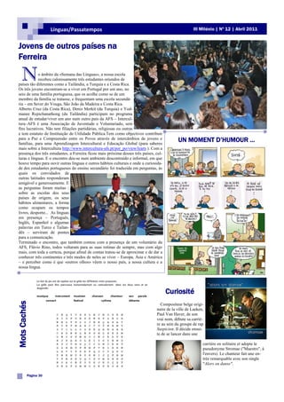 Línguas/Passatempos                                                            III Milénio | Nº 12 | Abril 2011


Jovens de outros países na
Ferreira

    N       o âmbito da «Semana das Línguas», a nossa escola
            recebeu calorosamente três estudantes oriundos de
países tão diferentes como a Tailândia, a Turquia e a Costa Rica.
Os três jovens encontram-se a viver em Portugal por um ano, no
seio de uma família portuguesa, que os acolhe como se de um
membro da família se tratasse, e frequentam uma escola secundá-
ria – em Sever do Vouga, São João da Madeira e Costa Rica.
Alberto Cruz (da Costa Rica), Deniz Merkit (da Turquia) e Yod-
manee Rojnchanathong (da Tailândia) participam no programa
anual de estudar/viver um ano num outro país da AFS – Intercul-
tura–AFS é uma Associação de Juventude e Voluntariado, sem
fins lucrativos. Não tem filiações partidárias, religiosas ou outras
e tem estatuto de Instituição de Utilidade Pública.Tem como objectivos contribuir
para a Paz e Compreensão entre os Povos através de intercâmbios de jovens e
famílias, para uma Aprendizagem Intercultural e Educação Global (para saberes
                                                                                            UN MOMENT D‟HUMOUR …
mais sobre a Intercultura http://www.intercultura-afs.pt/por_po/view/learn ). Com a
presença dos três estudantes, a Ferreira ficou mais próxima desses três países, cul-
turas e línguas. E o encontro deu-se num ambiente descontraído e informal, em que
houve tempo para ouvir outras línguas e outros hábitos culturais e onde a curiosida-
de dos estudantes portugueses do ensino secundário foi traduzida em perguntas, às
quais os convidados de
outras latitudes responderam
amigável e generosamente. E
as perguntas foram muitas :
sobre as escolas dos seus
países de origem, os seus
hábitos alimentares, a forma
como ocupam os tempos
livres, desporto... As línguas
em presença – Português,
Inglês, Espanhol e algumas
palavras em Turco e Tailan-
dês – serviram de pontes
para a comunicação.
Terminado o encontro, que também contou com a presença de um voluntário da
AFS, Flávio Rino, todos voltaram para as suas rotinas de sempre, mas com algo
mais, com toda a certeza, porque afinal de contas tratou-se de aproximar e de dar a
conhecer três continentes e três modos de neles se viver – Europa, Ásia e América
– e perceber como é que «outros olhos» vêem o nosso país, a nossa cultura e a
nossa língua.




                                                                                       Curiosité
Mots Cachés




                                                                                  Compositeur belge origi-
                                                                                naire de la ville de Laeken,
                                                                                Paul Van Haver, de son
                                                                                vrai nom, débute sa carriè-
                                                                                re au sein du groupe de rap
                                                                                Suspicion. Il décide ensui-
                                                                                te de se lancer dans une

                                                                                                           carrière en solitaire et adopte le
                                                                                                           pseudonyme Stromae ("Maestro", à
                                                                                                           l'envers). Le chanteur fait une en-
                                                                                                           trée remarquable avec son single
                                                                                                           "Alors on danse".

          Página 30
 