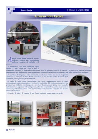 A nova Escola                                                      III Milénio | Nº 12 | Abril 2011



                                        A nossa nova Escola




 A       nossa escola dispõe agora de novos e
        modernos espaços que proporcionam
        melhores condições de trabalho e de
convívio.
  A preservação das boas condições agora
criadas é uma tarefa que cabe a toda a
comunidade educativa. A limpeza e arrumação das salas de aula e dos espaços de convívio e a conservação em bom estado dos
equipamentos são fundamentais para que todos nos sintamos bem na nossa escola e para que todos atinjam bons resultados.
  No capítulo da limpeza, estão colocados em diversos pontos da escola recipientes
destinados à selecção do lixo. Assim, colocando o lixo no sítio certo, dá-se um bom
contributo para a preservação do Ambiente.
  As salas de aulas foram apetrechadas com novos equipamentos, entre os quais
computadores, quadros interactivos e projectores multimédia. São equipamentos caros e que
precisam de cuidados especiais para o seu bom funcionamento. Entre esses cuidados
salientam-se os seguintes: não desligar os cabos dos computadores, evitar tocar com as
mãos nos quadros interactivos e não escrever neles com as canetas utilizadas nos quadros
brancos tradicionais.
 A escola é de todos e de cada um de nós. Vamos contribuir para a sua preservação!




    Página 32
 