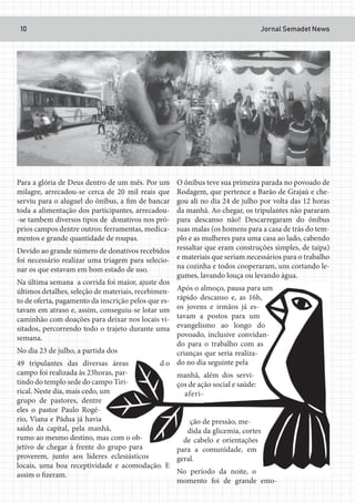 Jornal Semadet News10
Para a glória de Deus dentro de um mês. Por um
milagre, arrecadou-se cerca de 20 mil reais que
serviu para o aluguel do ônibus, a fim de bancar
toda a alimentação dos participantes, arrecadou-
-se tambem diversos tipos de donativos nos pró-
prios campos dentre outros: ferramentas, medica-
mentos e grande quantidade de roupas.
Devido ao grande número de donativos recebidos
foi necessário realizar uma triagem para selecio-
nar os que estavam em bom estado de uso.
Na última semana a corrida foi maior, ajuste dos
últimos detalhes, seleção de materiais, recebimen-
to de oferta, pagamento da inscrição pelos que es-
tavam em atraso e, assim, conseguiu-se lotar um
caminhão com doações para deixar nos locais vi-
sitados, percorrendo todo o trajeto durante uma
semana.
No dia 23 de julho, a partida dos
49 tripulantes das diversas áreas d o
campo foi realizada às 23horas, par-
tindo do templo sede do campo Tiri-
rical. Neste dia, mais cedo, um
grupo de pastores, dentre
eles o pastor Paulo Rogé-
rio, Viana e Pádua já havia
saído da capital, pela manhã,
rumo ao mesmo destino, mas com o ob-
jetivo de chegar à frente do grupo para
proverem, junto aos líderes eclesiásticos
locais, uma boa receptividade e acomodação. E
assim o fizeram.
O ônibus teve sua primeira parada no povoado de
Rodagem, que pertence a Barão de Grajaú e che-
gou ali no dia 24 de julho por volta das 12 horas
da manhã. Ao chegar, os tripulantes não pararam
para descanso não! Descarregaram do ônibus
suas malas (os homens para a casa de trás do tem-
plo e as mulheres para uma casa ao lado, cabendo
ressaltar que eram construções simples, de taipa)
e materiais que seriam necessários para o trabalho
na cozinha e todos cooperaram, uns cortando le-
gumes, lavando louça ou levando água.
Após o almoço, pausa para um
rápido descanso e, as 16h,
os jovens e irmãos já es-
tavam a postos para um
evangelismo ao longo do
povoado, inclusive convidan-
do para o trabalho com as
crianças que seria realiza-
do no dia seguinte pela
manhã, além dos servi-
ços de ação social e saúde:
aferi-
ção de pressão, me-
dida da glicemia, cortes
de cabelo e orientações
para a comunidade, em
geral.
No período da noite, o
momento foi de grande emo-
 