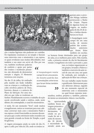 Jornal Semadet News 11
ção e muitas lágrimas não puderam ser contidas.
Os tripulantes reuniram-se no templo e fizeram
uma entrevista com o missionário e sua esposa,
os quais revelaram suas muitas dificuldades, mas
também o seu amor em servir ali. Eles por sua
vez, também receberam palavras
de conforto e apoio por partes
dos irmãos e receberam presen-
tes, não deixando de demonstrar
emoção e alegria. O Momento
terminou com orações.
No dia 25 de julho, foi realizado
pela manhã um lindo trabalho
com as crianças e a realização do
culto envolveu palavra de Deus,
louvores, danças e o anúncio do
Plano da Salvação. Foi uma ma-
nhã em que vidas se renderam ao
Senhor. Paralelamente ocorreu o trabalho de ação
social, envolvendo saúde e estética, onde, neste
último, foi contemplado, o casal de missionários.
A tarde, foi um momento “livre”, onde muitos
evangelizaram, outros se reuniram para orar, ade-
mias conversar mais com o missionário Paulo e
sua esposa a irmã Francinalda ou mesmo descan-
sar para que a noite estivéssem todos reunidos em
uma grande cruzada na frente do Templo, a qual
foi gloriosa.
A viagem prosseguiu ainda na noite do dia 25,
após o culto, por volta de 22h, onde os irmãos se-
guiram para o povo-
ado Manga, também
pertencente a Barão
de Grajaú. Depois
de algumas horas de
viagem, na madru-
gada do dia 26 de ju-
lho, o ônibus desem-
barcou no local.
A hospedagem neste
campo foi em uma
escola, de mesmo
padrão das acomo-
dações anteriores
que foram feitas
também em escolas;
os homens foram destinados para um grupo
de salas, já as mulheres para outro. Pela manhã,
cedo, a primeira missão do dia foi literalmente
missão: evangelismo em todo o povoado e, para
isso, os irmãos organizaram-se
em grupos, levando a Palavra e
também o exercício da ação so-
cial de casa em casa, nas quais
foi realizada, por exemplo, a
aplicação de flúor nas crianças.
Foi um trabalho muito bonito
e gratificante. Retornaram para
um delicioso almoço, seguido
de um momento especial de
entrevista com o missionário
no qual foram expostos teste-
munhos, sonhos, projetos e, também, palavras
de ânimo ao missionário Adson e sua família.
Na oportunidade,
também foram en-
tregues presentes e
realizados agra-
decimentos. A
estada no po-
voado foi até a
noite do mesmo
dia 26 devido
a necessidade de
atender ainda aos
 