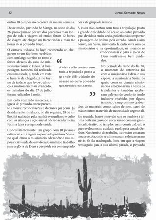 Jornal Semadet News12
outros 03 campos no decorrer da mesma semana.
Desse modo, partindo de Manga, na noite do dia
26, prosseguiu-se por um dos percursos mais lon-
gos de toda a viagem até então: foram 12 horas
de viagem até chegar em Barreirinhas e mais 02
horas até o povoado Braço.
O cansaço, todavia, foi logo recuperado ao che-
garem serem tão bem recebidos
com um largo sorriso no rosto e
fortes abraços do casal de mis-
sionários Sônia e Edvan. A hos-
pedagem também foi realizada
em uma escola, e, tendo em vista
o horário de chegada, já no tur-
no da tarde, o que levou o almo-
ço a um horário mais avançado,
os trabalhos do dia 27 de julho
foram realizados à noite.
Em culto realizado na escola, a
igreja do povoado esteve presen-
te e houve reconciliações e decisões por Jesus. Já
devidamente instalados, no dia seguinte, 28 de ju-
lho, foi realizado pela manhã evangelismo e culto
com as crianças e ação social liderada enfermeira
Fátima Sales e a equipe de saúde.
Concomitantemente, um grupo com 10 pessoas
estiveram em viagem ao povoado próximo, Varas,
no qual temos o missionário Alexandre e sua es-
posa Raimunda desenvolvendo um lindo trabalho
para a glória de Deus e que pôde ser contemplado
por este grupo de irmãos.
A visita não contou com toda a tripulação posto
a grande dificuldade de acesso ao outro povoado
que, devido a muita areia, poderia não comportar
a passagem do ônibus pela estrada. Ainda assim
houve, em Varas, momento de entrevista com os
missionários e, na oportunidade, os mesmos se
emocionaram e para a glória de
Deus sentiram-se bem cuida-
dos.
No período da tarde do dia 28,
o momento de entrevista foi
com o missionário Edvan e sua
esposa, a missionária Sônia, os
quais, como os demais missio-
nários emocionaram a todos os
tripulantes e também recebe-
ram palavras de conforto, tendo
inclusive recebido, por alguns
irmãos, o compromisso de doa-
ções de materiais como: cabos de som, carro de
mão e outros materiais de necessidade urgente ali.
Em seguida, houve intervalo para os irmãos e a úl-
tima noite no povoado encerrou-se com um gran-
de culto festivo no templo recém-construído ali, o
que revelou muito cuidado e zelo pela casa do Se-
nhor. No término do trabalho, os irmãos voltaram
para a escola, onde se alimentaram e descansaram
até às 4h da madrugada, hora em que a viagem
prosseguiu para a sua última parada, o povoado
 