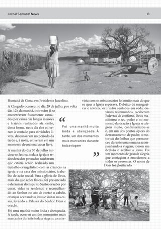 Jornal Semadet News 13
Humaitá de Cima, em Presidente Juscelino.
A Chegado ocorreu no dia 29 de julho, por volta
das 12h da manhã, os irmãos já se
encontravam fisicamente cansa-
dos por causa das longas missões
e trajetos realizados até então,
dessa forma, neste dia eles estive-
ram à vontade para atividades li-
vres, descansaram no período da
tarde e, à noite, estiveram em um
momento devocional ao ar livre.
A manhã do dia 30 de julho ini-
ciou-se festiva, toda a igreja e re-
dondeza dos povoados souberam
que estaria sendo realizado um
trabalho evangelístico com as crianças na
igreja e na casa dos missionários, traba-
lho de ação social. Para a glória de Deus,
mais do que ações físicas, foi presenciado
o derramar do Espírito Santo: orações por
curas, vidas se rendendo e reconcilian-
do ao Senhor no ato de cortar o cabelo,
crianças aceitando a Jesus e visitas nas ca-
sas, levando a Palavra do Senhor Deus e
oração.
Foi uma manhã muito linda e abençoada.
À tarde, ocorreu um dos momentos mais
marcantes durante toda a viagem, a entre-
vista com os missionários foi muito mais do que
se quer a Igreja esperava. Debaixo de manguei-
ras e árvores, os irmãos sentados em roda, ou-
viram testemunhos, receberam
Palavras de conforto. Deus ma-
nifestou o seu poder e no mo-
mento da oração a Igreja se ale-
grou muito, confraternizou-se
e, em um dos pontos ápices do
derramamento de poder, o mo-
torista do ônibus que permane-
ceu durante uma semana acom-
panhando a viagem, tomou sua
decisão e aceitou a Jesus. Foi
um momento de grande alegria
que contagiou e emocionou a
todos os presentes. O nome de
Deus foi glorificado.
 