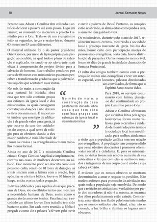 Jornal Semadet News18
Perante isso, Adson e Genilma têm utilizado o ar-
tifício de levar a palavra até estes povos. Logo em
Janeiro, os missionários iniciaram o projeto Ca-
minho para o Céu. Trata-se de um evangelismo
feito na segundas, terças e sextas-feiras, durante
03 meses em 03 casas diferentes.
O material utilizado foi o do pastor presidente
Osiel Gomes, por meio da lição própria para pre-
gação ao perdido, na qual todo o plano de salva-
ção é explicado, tornando-se ao não-crente mais
eficaz à compreensão do projeto divino para a
salvação do homem. Esse trabalho pendurou por
cerca de 06 meses e os missionários puderam per-
ceber a transformação gradativa que a palavra le-
vou àqueles que aceitaram suas visitas.
No mês de maio, a construção da
casa pastoral foi iniciada, obra
essa que tem sido contínua graças
aos esforços da igreja local e dos
missionários, os quais conseguem
contato para doações e não deixam
os fiéis desanimarem. É importan-
te lembrar que esse tipo de edifica-
ção é de grande valor para igreja, já
que trata-se da casa dos cuidado-
res do corpo, a qual serve de refú-
gio para os obreiros, dando a eles
maior conforto e mais liberdade de
reunir os irmãos e os evangelizados em um traba-
lho menos formal.
Ainda no ano de 2017, a missionária Genilma
criou o Grupo Cântico Angelical e implantou en-
contros nas casas de mulheres descrentes ao sá-
bado. Esse momento pode ser descrito como um
pequeno culto, sendo de 01 hora de duração, as
irmãs iniciam com a leitura com a oração, logo
após, faz-se a leitura bíblica, louva-se 03 hinos da
harpa, então, o principal: a pregação.
Palavras edificantes para aquelas almas que preci-
sam de Deus, são escolhidos textos que mostrem
a necessidade humana de Deus, assim como o
grande ato de amor no Senhor. Para finalizar, é es-
colhido um último louvor. Esse trabalho tem sido
bastante aceito. Em cada nova reunião, a Bíblia é
pregada e como diz a palavra “a fé vem pelo ouvir
e ouvir a palavra de Deus”. Portanto, os corações
estão se abrindo, as almas estão começando a crer,
a semente tem ganhado vida.
Os missionários, durante todo o ano de 2017, re-
alizaram muitos eventos, mostrando a sociedade
local a presença marcante da igreja. No dia das
mães, houve culto com participação maciça de
pessoas não-evangélicas, nesta data, houve distri-
buição de presentes. Outro momento memorável,
foram os dias de grande festividade chamados de
Semana Pentecostal.
O culto dos amigos também contou com a pre-
sença de muitos não-evangélicos e teve um rotei-
ro especial, com louvores, palavras direcionadas
aos convidados, de forma que o
Espírito Santo tocou vidas.
Para 2018, os serviços conti-
nuarão com ânimo, planeja-
-se dar continuidade ao pro-
jeto Caminho para o Céu.
Adson e Genilma afirmaram
que as visitas feitas pela igreja
ludovicense foram muito va-
liosas, pois o carinho e cuida-
do demonstrado pelos irmãos
à sociedade local tem modifi-
cado, para melhor, ainda mais
a visão que a população católica tem em relação
aos evangélicos. A população tem compreendido
que o real objetivo dos crentes é promover o bem-
-estar social e a cidadania. E, para os missioná-
rios, as visitas trouxeram renovo, aumento da sua
autoestima e fez que com eles se sentissem ama-
dos e integrantes de um corpo que é unido e cuja
cabeça é Cristo.
É evidente que os nossos obreiros se mostram
determinados a amar e resgatar os perdidos. Não
medem esforços para promoção de atividades nas
quais toda a população seja envolvida. De modo
que a rejeição ao cristianismo verdadeiro por par-
te dos moradores já não é a mesma, as escamas
dos olhos paulatinamente estão caindo. Com cer-
teza, essa vitória tem fluído pelo bom testemunho
que os nossos soldados dão. Afinal, a luz não se
esconde, a luz brilha e ilumina os lugares mais
obscuros.
 